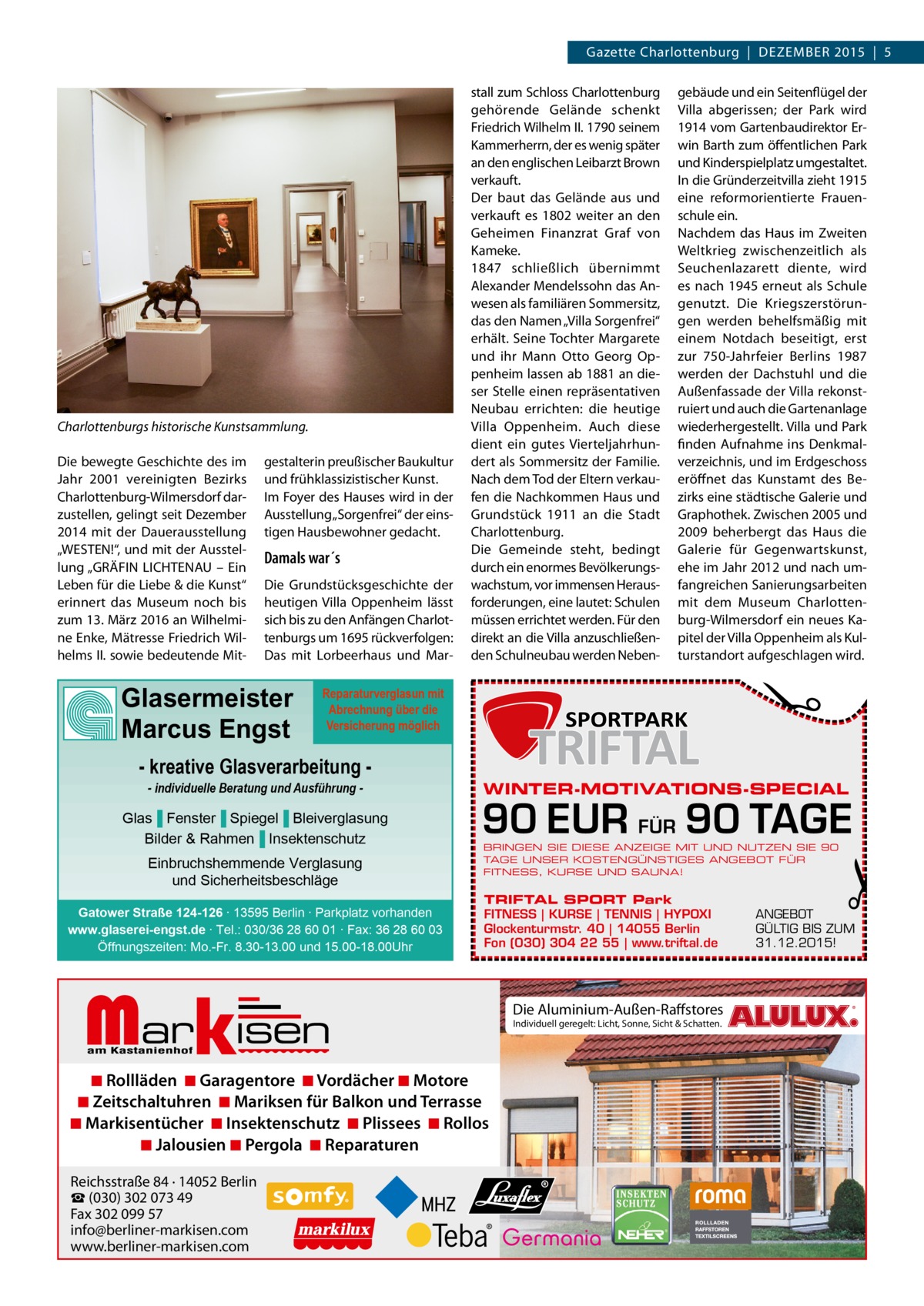 Gazette Charlottenburg  |  DEZEMBER 2015  |  5  Charlottenburgs historische Kunstsammlung. gestalterin preußischer Baukultur und frühklassizistischer Kunst. Im Foyer des Hauses wird in der Ausstellung „Sorgenfrei“ der einstigen Hausbewohner gedacht.  Damals war´s Die Grundstücksgeschichte der heutigen Villa Oppenheim lässt sich bis zu den Anfängen Charlottenburgs um 1695 rückverfolgen: Das mit Lorbeerhaus und Mar Glasermeister Marcus Engst  Reparaturverglasun mit Abrechnung über die Versicherung möglich  - kreative Glasverarbeitung - individuelle Beratung und Ausführung  Glas▐ Fenster▐ Spiegel▐ Bleiverglasung Bilder & Rahmen▐ Insektenschutz Einbruchshemmende Verglasung und Sicherheitsbeschläge Gatower Straße 124-126 ∙ 13595 Berlin ∙ Parkplatz vorhanden www.glaserei-engst.de ∙ Tel.: 030/36 28 60 01 ∙ Fax: 36 28 60 03 Öffnungszeiten: Mo.-Fr. 8.30-13.00 und 15.00-18.00Uhr  Markisen  WINTER-MOTIVATIONS-SPECIAL  90 EUR FÜR 90 TAGE BRINGEN SIE DIESE ANZEIGE MIT UND NUTZEN SIE 90 TAGE UNSER KOSTENGÜNSTIGES ANGEBOT FÜR FITNESS, KURSE UND SAUNA!  TRIFTAL SPORT Park FITNESS | KURSE | TENNIS | HYPOXI Glockenturmstr. 40 | 14055 Berlin Fon (030) 304 22 55 | www.triftal.de  ◾ Rollläden ◾ Garagentore ◾ Vordächer ◾ Motore ◾ Zeitschaltuhren ◾ Mariksen für Balkon und Terrasse ◾ Markisentücher ◾ Insektenschutz ◾ Plissees ◾ Rollos ◾ Jalousien ◾ Pergola ◾ Reparaturen Reichsstraße 84 · 14052 Berlin ☎ (030) 302 073 49 Fax 302 099 57 info@berliner-markisen.com www.berliner-markisen.com  gebäude und ein Seitenflügel der Villa abgerissen; der Park wird 1914 vom Gartenbaudirektor Erwin Barth zum öffentlichen Park und Kinderspielplatz umgestaltet. In die Gründerzeitvilla zieht 1915 eine reformorientierte Frauenschule ein. Nachdem das Haus im Zweiten Weltkrieg zwischenzeitlich als Seuchenlazarett diente, wird es nach 1945 erneut als Schule genutzt. Die Kriegszerstörungen werden behelfsmäßig mit einem Notdach beseitigt, erst zur 750-Jahrfeier Berlins 1987 werden der Dachstuhl und die Außenfassade der Villa rekonstruiert und auch die Gartenanlage wiederhergestellt. Villa und Park finden Aufnahme ins Denkmalverzeichnis, und im Erdgeschoss eröffnet das Kunstamt des Bezirks eine städtische Galerie und Graphothek. Zwischen 2005 und 2009 beherbergt das Haus die Galerie für Gegenwartskunst, ehe im Jahr 2012 und nach umfangreichen Sanierungsarbeiten mit dem Museum Charlottenburg-Wilmersdorf ein neues Kapitel der Villa Oppenheim als Kulturstandort aufgeschlagen wird.  �  Die bewegte Geschichte des im Jahr 2001 vereinigten Bezirks Charlottenburg-Wilmersdorf darzustellen, gelingt seit Dezember 2014 mit der Dauerausstellung „WESTEN!“, und mit der Ausstellung „GRÄFIN LICHTENAU – Ein Leben für die Liebe & die Kunst“ erinnert das Museum noch bis zum 13. März 2016 an Wilhelmine Enke, Mätresse Friedrich Wilhelms II. sowie bedeutende Mit stall zum Schloss Charlottenburg gehörende Gelände schenkt Friedrich Wilhelm II. 1790 seinem Kammerherrn, der es wenig später an den englischen Leibarzt Brown verkauft. Der baut das Gelände aus und verkauft es 1802 weiter an den Geheimen Finanzrat Graf von Kameke. 1847 schließlich übernimmt ­Alexander Mendelssohn das Anwesen als familiären Sommersitz, das den Namen „Villa Sorgenfrei“ erhält. Seine Tochter Margarete und ihr Mann Otto Georg Oppenheim lassen ab 1881 an dieser Stelle einen repräsentativen Neubau errichten: die heutige Villa Oppenheim. Auch diese dient ein gutes Vierteljahrhundert als Sommersitz der Familie. Nach dem Tod der Eltern verkaufen die Nachkommen Haus und Grundstück 1911 an die Stadt Charlottenburg. Die Gemeinde steht, bedingt durch ein enormes Bevölkerungswachstum, vor immensen Herausforderungen, eine lautet: Schulen müssen errichtet werden. Für den direkt an die Villa anzuschließenden Schulneubau werden Neben Die Aluminium-Außen-Raffstores Individuell geregelt: Licht, Sonne, Sicht & Schatten.  �  ANGEBOT GÜLTIG BIS ZUM 31.12.2015!