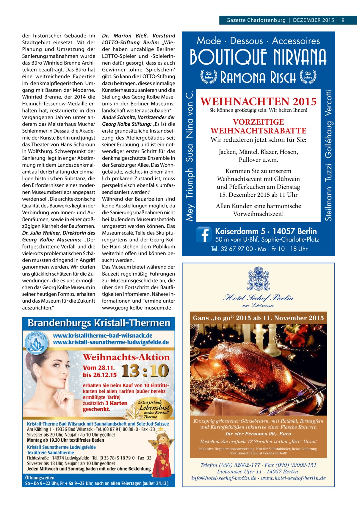 Gazette Charlottenburg  |  DEZEMBER 2015  |  9  Mode · Dessous · Accessoires 25  25  Jahre  Jahre  WEIHNACHTEN 2015 Sie können großzügig sein. Wir helfen Ihnen!  VORZEITIGE WEIHNACHTSRABATTE  Wir reduzieren jetzt schon für Sie: Jacken, Mäntel, Blazer, Hosen, Pullover u.v.m. Kommen Sie zu unserem Weihnachtsevent mit Glühwein und Pfefferkuchen am Dienstag 15. Dezember 2015 ab 11 Uhr Allen Kunden eine harmonische Vorweihnachtszeit!  Steilmann Tuzzi Golléhaug Vercotti  Dr. Marion Bleß, Vorstand ­LOTTO-Stiftung Berlin: „Wieder haben unzählige Berliner ­LOTTO-Spieler und -Spielerinnen dafür gesorgt, dass es auch Gewinner ‚ohne Spielschein‘ gibt. So kann die LOTTO-Stiftung dazu beitragen, dieses einmalige Künstlerhaus zu sanieren und die Stellung des Georg Kolbe Museums in der Berliner Museumslandschaft weiter auszubauen“. André Schmitz, Vorsitzender der Georg Kolbe Stiftung: „Es ist die erste grundsätzliche Instandsetzung des Ateliergebäudes seit seiner Erbauung und ist ein notwendiger erster Schritt für das denkmalgeschützte Ensemble in der Sensburger Allee. Das Wohngebäude, welches in einem ähnlich prekären Zustand ist, muss perspektivisch ebenfalls umfassend saniert werden.“ Während der Bauarbeiten sind keine Ausstellungen möglich, da die Sanierungsmaßnahmen nicht bei laufendem Museumsbetrieb umgesetzt werden können. Das Museumscafé, Teile des Skulpturengartens und der Georg-Kolbe-Hain stehen dem Publikum weiterhin offen und können besucht werden. Das Museum bietet während der Bauzeit regelmäßig Führungen zur Museumsgeschichte an, die über den Fortschritt der Bautätigkeiten informieren. Nähere Informationen und Termine unter www.georg-­kolbe-museum.de  Mey Triumph Susa Nina von C.  der historischer Gebäude im Stadtgebiet einsetzt. Mit der Planung und Umsetzung der Sanierungsmaßnahmen wurde das Büro Winfried Brenne Architekten beauftragt. Das Büro hat eine weitreichende Expertise im denkmalpflegerischen Umgang mit Bauten der Moderne. Winfried Brenne, der 2014 die Heinrich-Tessenow-Medaille erhalten hat, restaurierte in den vergangenen Jahren unter anderem das Meisterhaus Muche/ Schlemmer in Dessau, die Akademie der Künste Berlin und jüngst das Theater von Hans Scharoun in Wolfsburg. Schwerpunkt der Sanierung liegt in enger Abstimmung mit dem Landesdenkmalamt auf der Erhaltung der einmaligen historischen Substanz, die den Erfordernissen eines modernen Museumsbetriebs angepasst werden soll. Die architektonische Qualität des Bauwerks liegt in der Verbindung von Innen- und Außenräumen, sowie in einer großzügigen Klarheit der Bauformen. Dr. Julia Wallner, Direktorin des Georg Kolbe Museums: „Der fortgeschrittene Verfall und die vielerorts problematischen Schäden mussten dringend in Angriff genommen werden. Wir dürfen uns glücklich schätzen für die Zuwendungen, die es uns ermöglichen das Georg Kolbe Museum in seiner heutigen Form zu erhalten und das Museum für die Zukunft auszurichten.“  Kaiserdamm 5 · 14057 Berlin  50 m vom U-Bhf. Sophie-Charlotte-Platz Tel. 32 67 97 00 · Mo - Fr 10 - 18 Uhr  Hotel Seehof Berlin am Lietzensee  Gans „to go“ 2015 ab 11. November 2015  Knusprig gebratener Gänsebraten, mit Rotkohl, Bratäpfeln und Kartoffelklößen inklusive einer Flasche Rotwein für vier Personen 99,- Euro Bestellen Sie einfach 72 Stunden vorher „Ihre“ Gans! Inklusive Regenerationsanweisung. Nur für Selbstabholer, keine Lieferung. *der Gänsebraten ist bereits zerteilt!  Telefon (030) 32002-177 · Fax (030) 32002-151 Lietzensee-Ufer 11 · 14057 Berlin info@hotel-seehof-berlin.de · www.hotel-seehof-berlin.de