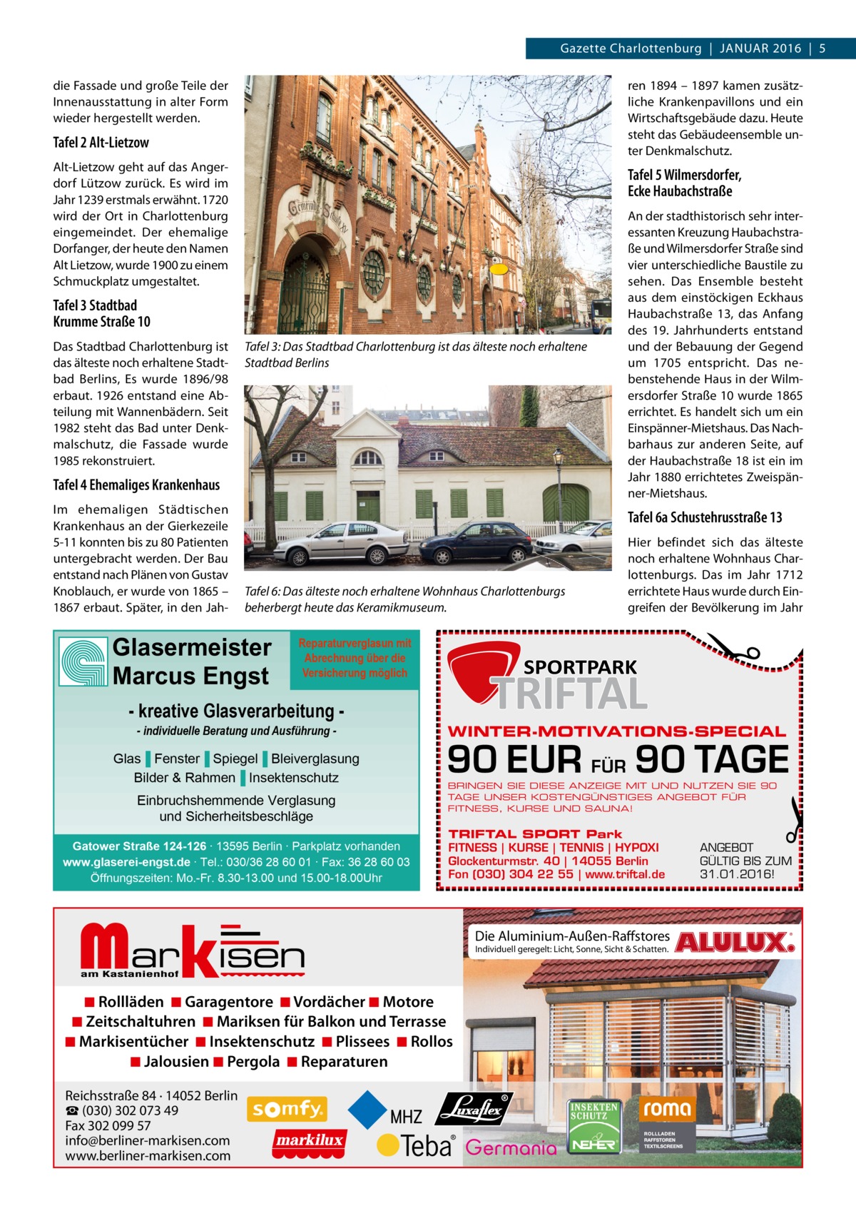 Gazette Charlottenburg  |  Januar 2016  |  5 die Fassade und große Teile der Innenausstattung in alter Form wieder hergestellt werden.  ren 1894 – 1897 kamen zusätzliche Krankenpavillons und ein Wirtschaftsgebäude dazu. Heute steht das Gebäudeensemble unter Denkmalschutz.  Tafel 2 Alt-Lietzow Alt-Lietzow geht auf das Angerdorf Lützow zurück. Es wird im Jahr 1239 erstmals erwähnt. 1720 wird der Ort in Charlottenburg eingemeindet. Der ehemalige Dorfanger, der heute den Namen Alt Lietzow, wurde 1900 zu einem Schmuckplatz umgestaltet.  Tafel 5 Wilmersdorfer, Ecke Haubachstraße  Tafel 3 Stadtbad Krumme Straße 10 Das Stadtbad Charlottenburg ist das älteste noch erhaltene Stadtbad Berlins, Es wurde 1896/98 erbaut. 1926 entstand eine Abteilung mit Wannenbädern. Seit 1982 steht das Bad unter Denkmalschutz, die Fassade wurde 1985 rekonstruiert.  Tafel 3: Das Stadtbad Charlottenburg ist das älteste noch erhaltene Stadtbad Berlins  Tafel 4 Ehemaliges Krankenhaus  Tafel 6a Schustehrusstraße 13  Tafel 6: Das älteste noch erhaltene Wohnhaus Charlottenburgs beherbergt heute das Keramikmuseum.  Glasermeister Marcus Engst  Reparaturverglasun mit Abrechnung über die Versicherung möglich  - kreative Glasverarbeitung - individuelle Beratung und Ausführung  Glas▐ Fenster▐ Spiegel▐ Bleiverglasung Bilder & Rahmen▐ Insektenschutz Einbruchshemmende Verglasung und Sicherheitsbeschläge Gatower Straße 124-126 ∙ 13595 Berlin ∙ Parkplatz vorhanden www.glaserei-engst.de ∙ Tel.: 030/36 28 60 01 ∙ Fax: 36 28 60 03 Öffnungszeiten: Mo.-Fr. 8.30-13.00 und 15.00-18.00Uhr  Markisen  WINTER-MOTIVATIONS-SPECIAL  90 EUR FÜR 90 TAGE BRINGEN SIE DIESE ANZEIGE MIT UND NUTZEN SIE 90 TAGE UNSER KOSTENGÜNSTIGES ANGEBOT FÜR FITNESS, KURSE UND SAUNA!  TRIFTAL SPORT Park FITNESS | KURSE | TENNIS | HYPOXI Glockenturmstr. 40 | 14055 Berlin Fon (030) 304 22 55 | www.triftal.de  ◾ Rollläden ◾ Garagentore ◾ Vordächer ◾ Motore ◾ Zeitschaltuhren ◾ Mariksen für Balkon und Terrasse ◾ Markisentücher ◾ Insektenschutz ◾ Plissees ◾ Rollos ◾ Jalousien ◾ Pergola ◾ Reparaturen Reichsstraße 84 · 14052 Berlin ☎ (030) 302 073 49 Fax 302 099 57 info@berliner-markisen.com www.berliner-markisen.com  Hier befindet sich das älteste noch erhaltene Wohnhaus Charlottenburgs. Das im Jahr 1712 errichtete Haus wurde durch Eingreifen der Bevölkerung im Jahr  �  Im ehemaligen Städtischen Krankenhaus an der Gierkezeile 5-11 konnten bis zu 80 Patienten untergebracht werden. Der Bau entstand nach Plänen von Gustav Knoblauch, er wurde von 1865 – 1867 erbaut. Später, in den Jah An der stadthistorisch sehr interessanten Kreuzung Haubachstraße und Wilmersdorfer Straße sind vier unterschiedliche Baustile zu sehen. Das Ensemble besteht aus dem einstöckigen Eckhaus Haubachstraße  13, das Anfang des 19.  Jahrhunderts entstand und der Bebauung der Gegend um 1705 entspricht. Das nebenstehende Haus in der Wilmersdorfer Straße 10 wurde 1865 errichtet. Es handelt sich um ein Einspänner-Mietshaus. Das Nachbarhaus zur anderen Seite, auf der Haubachstraße 18 ist ein im Jahr 1880 errichtetes Zweispänner-Mietshaus.  Die Aluminium-Außen-Raffstores Individuell geregelt: Licht, Sonne, Sicht & Schatten.  �  ANGEBOT GÜLTIG BIS ZUM 31.01.2016!