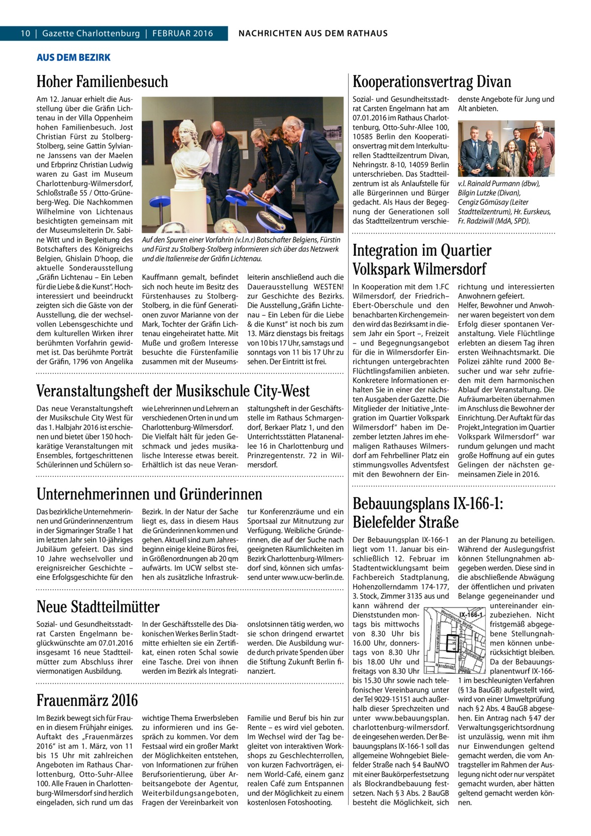 NACHRICHTEN AUSAUS DEM NACHRICHTEN DEM RATHAUS RATHAUS  4  10  |  Gazette Charlottenburg  |  Februar 2016  GAZETTE Wilmersdorf 2/16  AUS DEM BEZIRK  Hoher Familienbesuch  Kooperationsvertrag Divan  am 12. Januar erhielt die ausstellung über die Gräfin Lichtenau in der Villa Oppenheim hohen Familienbesuch. Jost Christian Fürst zu StolbergStolberg, seine Gattin Sylvianne Janssens van der Maelen und erbprinz Christian Ludwig waren zu Gast im Museum Charlottenburg-Wilmersdorf, Schloßstraße 55 / Otto-Grüneberg-Weg. Die Nachkommen Wilhelmine von Lichtenaus besichtigten gemeinsam mit der Museumsleiterin Dr. Sabine Witt und in begleitung des botschafters des Königreichs belgien, Ghislain D‘hoop, die aktuelle Sonderausstellung „Gräfin Lichtenau – ein Leben für die Liebe & die Kunst“. Hochinteressiert und beeindruckt zeigten sich die Gäste von der ausstellung, die der wechselvollen Lebensgeschichte und dem kulturellen Wirken ihrer berühmten Vorfahrin gewidmet ist. Das berühmte Porträt der Gräfin, 1796 von angelika  Sozial- und Gesundheitsstadtrat Carsten engelmann hat am 07.01.2016 im rathaus Charlottenburg, Otto-Suhr-allee 100, 10585  berlin den Kooperationsvertrag mit dem Interkulturellen Stadtteilzentrum Divan, Nehringstr. 8-10, 14059 berlin unterschrieben. Das Stadtteilzentrum ist als anlaufstelle für alle bürgerinnen und bürger gedacht. als Haus der begegnung der Generationen soll das Stadtteilzentrum verschieAuf den Spuren einer Vorfahrin (v.l.n.r) Botschafter Belgiens, Fürstin und Fürst zu Stolberg-Stolberg informieren sich über das Netzwerk und die Italienreise der Gräfin Lichtenau. Kauffmann gemalt, befindet sich noch heute im besitz des Fürstenhauses zu StolbergStolberg, in die fünf Generationen zuvor Marianne von der Mark, Tochter der Gräfin Lichtenau eingeheiratet hatte. Mit Muße und großem Interesse besuchte die Fürstenfamilie zusammen mit der Museums leiterin anschließend auch die Dauerausstellung WeSTeN! zur Geschichte des bezirks. Die ausstellung „Gräfin Lichtenau – ein Leben für die Liebe & die Kunst“ ist noch bis zum 13. März dienstags bis freitags von 10 bis 17 uhr, samstags und sonntags von 11 bis 17 uhr zu sehen. Der eintritt ist frei.  Veranstaltungsheft der Musikschule City-West Das neue Veranstaltungsheft der Musikschule City West für das 1. Halbjahr 2016 ist erschienen und bietet über 150 hochkarätige Veranstaltungen mit ensembles, fortgeschrittenen Schülerinnen und Schülern so wie Lehrerinnen und Lehrern an verschiedenen Orten in und um Charlottenburg-Wilmersdorf. Die Vielfalt hält für jeden Geschmack und jedes musikalische Interesse etwas bereit. erhältlich ist das neue Veran staltungsheft in der Geschäftsstelle im rathaus Schmargendorf, berkaer Platz 1, und den unterrichtsstätten Platanenallee 16 in Charlottenburg und Prinzregentenstr.  72 in Wilmersdorf.  Unternehmerinnen und Gründerinnen Das bezirkliche unternehmerinnen und Gründerinnenzentrum in der Sigmaringer Straße 1 hat im letzten Jahr sein 10-jähriges Jubiläum gefeiert. Das sind 10  Jahre wechselvoller und ereignisreicher Geschichte – eine erfolgsgeschichte für den  bezirk. In der Natur der Sache liegt es, dass in diesem Haus die Gründerinnen kommen und gehen. aktuell sind zum Jahresbeginn einige kleine büros frei, in Größenordnungen ab 20 qm aufwärts. Im uCW selbst stehen als zusätzliche Infrastruk tur Konferenzräume und ein Sportsaal zur Mitnutzung zur Verfügung. Weibliche Gründerinnen, die auf der Suche nach geeigneten räumlichkeiten im bezirk Charlottenburg-Wilmersdorf sind, können sich umfassend unter www.ucw-berlin.de.  Neue Stadtteilmütter Sozial- und Gesundheitsstadtrat Carsten engelmann beglückwünschte am 07.01.2016 insgesamt 16 neue Stadtteilmütter zum abschluss ihrer viermonatigen ausbildung.  In der Geschäftsstelle des Diakonischen Werkes berlin Stadtmitte erhielten sie ein Zertifikat, einen roten Schal sowie eine Tasche. Drei von ihnen werden im bezirk als Integrati onslotsinnen tätig werden, wo sie schon dringend erwartet werden. Die ausbildung wurde durch private Spenden über die Stiftung Zukunft berlin finanziert.  wichtige Thema erwerbsleben zu informieren und ins Gespräch zu kommen. Vor dem Festsaal wird ein großer Markt der Möglichkeiten entstehen, von Informationen zur frühen berufsorientierung, über arbeitsangebote der agentur, Weiterbildungsangeboten, Fragen der Vereinbarkeit von  Familie und beruf bis hin zur rente – es wird viel geboten. Im Wechsel wird der Tag begleitet von interaktiven Workshops zu Geschlechterrollen, von kurzen Fachvorträgen, einem World-Café, einem ganz realen Café zum entspannen und der Möglichkeit zu einem kostenlosen Fotoshooting.  Frauenmärz 2016 Im bezirk bewegt sich für Frauen in diesem Frühjahr einiges. auftakt des „Frauenmärzes 2016“ ist am 1.  März, von 11 bis 15  uhr mit zahlreichen angeboten im rathaus Charlottenburg, Otto-Suhr-allee 100. alle Frauen in Charlottenburg-Wilmersdorf sind herzlich eingeladen, sich rund um das  denste angebote für Jung und alt anbieten.  v.l. Rainald Purmann (dbw), Bilgin Lutzke (Divan), Cengiz Gömüsay (Leiter Stadtteilzentrum), Hr. Eurskeus, Fr. Radziwill (MdA, SPD).  Integration im Quartier Volkspark Wilmersdorf In Kooperation mit dem 1.FC Wilmersdorf, der Friedrich– ebert-Oberschule und den benachbarten Kirchengemeinden wird das bezirksamt in diesem Jahr ein Sport –, Freizeit – und begegnungsangebot für die in Wilmersdorfer einrichtungen untergebrachten Flüchtlingsfamilien anbieten. Konkretere Informationen erhalten Sie in einer der nächsten ausgaben der Gazette. Die Mitglieder der Initiative „Integration im Quartier Volkspark Wilmersdorf“ haben im Dezember letzten Jahres im ehemaligen rathauses Wilmersdorf am Fehrbelliner Platz ein stimmungsvolles adventsfest mit den bewohnern der ein richtung und interessierten anwohnern gefeiert. Helfer, bewohner und anwohner waren begeistert von dem erfolg dieser spontanen Veranstaltung. Viele Flüchtlinge erlebten an diesem Tag ihren ersten Weihnachtsmarkt. Die Polizei zählte rund 2000 besucher und war sehr zufrieden mit dem harmonischen ablauf der Veranstaltung. Die aufräumarbeiten übernahmen im anschluss die bewohner der einrichtung. Der auftakt für das Projekt „Integration im Quartier Volkspark Wilmersdorf“ war rundum gelungen und macht große Hoffnung auf ein gutes Gelingen der nächsten gemeinsamen Ziele in 2016.  Bebauungsplans IX-166-1: Bielefelder Straße Der bebauungsplan IX-166-1 liegt vom 11.  Januar bis einschließlich 12.  Februar im Stadtentwicklungsamt beim Fachbereich Stadtplanung, Hohenzollerndamm 174-177, 3. Stock, Zimmer 3135 aus und kann während der Dienststunden montags bis mittwochs von 8.30  uhr bis 16.00  uhr, donnerstags von 8.30  uhr bis 18.00  uhr und freitags von 8.30 uhr bis 15.30 uhr sowie nach telefonischer Vereinbarung unter der Tel 9029-15151 auch außerhalb dieser Sprechzeiten und unter www.bebauungsplan. charlottenburg-wilmersdorf. de eingesehen werden. Der bebauungsplans IX-166-1 soll das allgemeine Wohngebiet bielefelder Straße nach § 4 bauNVO mit einer baukörperfestsetzung als blockrandbebauung festsetzen. Nach § 3 abs. 2 bauGb besteht die Möglichkeit, sich  an der Planung zu beteiligen. Während der auslegungsfrist können Stellungnahmen abgegeben werden. Diese sind in die abschließende abwägung der öffentlichen und privaten belange gegeneinander und untereinander einzubeziehen. Nicht fristgemäß abgegebene Stellungnahmen können unberücksichtigt bleiben. Da der bebauungsplanentwurf IX-1661 im beschleunigten Verfahren (§ 13a bauGb) aufgestellt wird, wird von einer umweltprüfung nach § 2 abs. 4 bauGb abgesehen. ein antrag nach § 47 der Verwaltungsgerichtsordnung ist unzulässig, wenn mit ihm nur einwendungen geltend gemacht werden, die vom antragsteller im rahmen der auslegung nicht oder nur verspätet gemacht wurden, aber hätten geltend gemacht werden können.