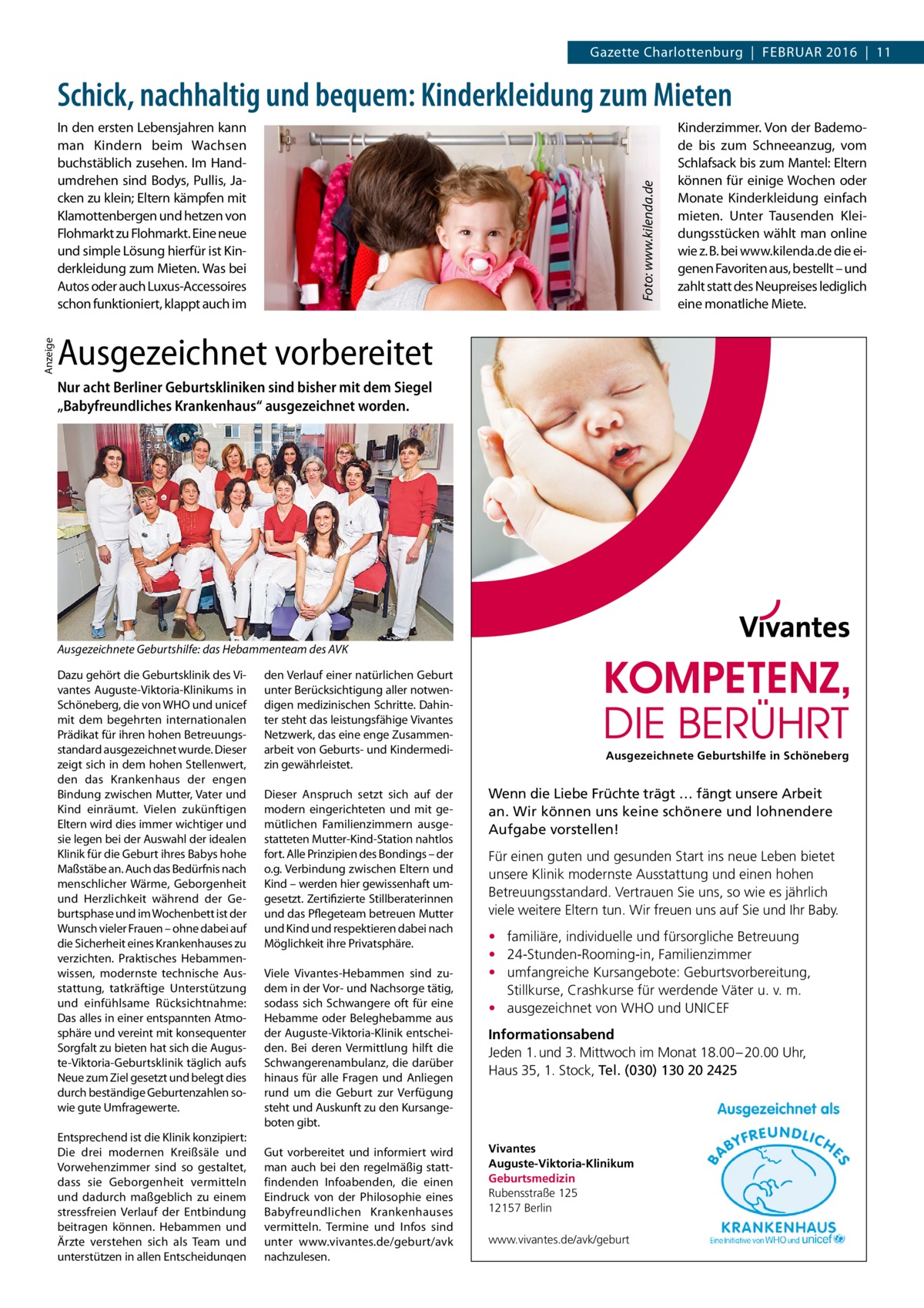 Gazette Charlottenburg  |  Februar 2016  |  11  Schick, nachhaltig und bequem: Kinderkleidung zum Mieten  Anzeige  Foto: www.kilenda.de  In den ersten Lebensjahren kann man Kindern beim Wachsen buchstäblich zusehen. Im Handumdrehen sind Bodys, Pullis, Jacken zu klein; Eltern kämpfen mit Klamottenbergen und hetzen von Flohmarkt zu Flohmarkt. Eine neue und simple Lösung hierfür ist Kinderkleidung zum Mieten. Was bei Autos oder auch Luxus-Accessoires schon funktioniert, klappt auch im  Kinderzimmer. Von der Bademode bis zum Schneeanzug, vom Schlafsack bis zum Mantel: Eltern können für einige Wochen oder Monate Kinderkleidung einfach mieten. Unter Tausenden Kleidungsstücken wählt man online wie z. B. bei www.kilenda.de die eigenen Favoriten aus, bestellt – und zahlt statt des Neupreises lediglich eine monatliche Miete.  Ausgezeichnet vorbereitet Nur acht Berliner Geburtskliniken sind bisher mit dem Siegel „Babyfreundliches Krankenhaus“ ausgezeichnet worden.  Ausgezeichnete Geburtshilfe: das Hebammenteam des AVK Dazu gehört die Geburtsklinik des Vivantes Auguste-Viktoria-Klinikums in Schöneberg, die von WHO und unicef mit dem begehrten internationalen Prädikat für ihren hohen Betreuungsstandard ausgezeichnet wurde. Dieser zeigt sich in dem hohen Stellenwert, den das Krankenhaus der engen Bindung zwischen Mutter, Vater und Kind einräumt. Vielen zukünftigen Eltern wird dies immer wichtiger und sie legen bei der Auswahl der idealen Klinik für die Geburt ihres Babys hohe Maßstäbe an. Auch das Bedürfnis nach menschlicher Wärme, Geborgenheit und Herzlichkeit während der Geburtsphase und im Wochenbett ist der Wunsch vieler Frauen – ohne dabei auf die Sicherheit eines Krankenhauses zu verzichten. Praktisches Hebammenwissen, modernste technische Ausstattung, tatkräftige Unterstützung und einfühlsame Rücksichtnahme: Das alles in einer entspannten Atmosphäre und vereint mit konsequenter Sorgfalt zu bieten hat sich die Auguste-Viktoria-Geburtsklinik täglich aufs Neue zum Ziel gesetzt und belegt dies durch beständige Geburtenzahlen sowie gute Umfragewerte. Entsprechend ist die Klinik konzipiert: Die drei modernen Kreißsäle und Vorwehenzimmer sind so gestaltet, dass sie Geborgenheit vermitteln und dadurch maßgeblich zu einem stressfreien Verlauf der Entbindung beitragen können. Hebammen und Ärzte verstehen sich als Team und unterstützen in allen Entscheidungen  den Verlauf einer natürlichen Geburt unter Berücksichtigung aller notwendigen medizinischen Schritte. Dahinter steht das leistungsfähige Vivantes Netzwerk, das eine enge Zusammenarbeit von Geburts- und Kindermedizin gewährleistet. Dieser Anspruch setzt sich auf der modern eingerichteten und mit gemütlichen Familienzimmern ausgestatteten Mutter-Kind-Station nahtlos fort. Alle Prinzipien des Bondings – der o.g. Verbindung zwischen Eltern und Kind – werden hier gewissenhaft umgesetzt. Zertifizierte Stillberaterinnen und das Pflegeteam betreuen Mutter und Kind und respektieren dabei nach Möglichkeit ihre Privatsphäre. Viele Vivantes-Hebammen sind zudem in der Vor- und Nachsorge tätig, sodass sich Schwangere oft für eine Hebamme oder Beleghebamme aus der Auguste-Viktoria-Klinik entscheiden. Bei deren Vermittlung hilft die Schwangerenambulanz, die darüber hinaus für alle Fragen und Anliegen rund um die Geburt zur Verfügung steht und Auskunft zu den Kursangeboten gibt. Gut vorbereitet und informiert wird man auch bei den regelmäßig stattfindenden Infoabenden, die einen Eindruck von der Philosophie eines Babyfreundlichen Krankenhauses vermitteln. Termine und Infos sind unter www.vivantes.de/geburt/avk nachzulesen.  Ausgezeichnete Geburtshilfe in Schöneberg  Wenn die Liebe Früchte trägt … fängt unsere Arbeit an. Wir können uns keine schönere und lohnendere Aufgabe vorstellen! Für einen guten und gesunden Start ins neue Leben bietet unsere Klinik modernste Ausstattung und einen hohen Betreuungsstandard. Vertrauen Sie uns, so wie es jährlich viele weitere Eltern tun. Wir freuen uns auf Sie und Ihr Baby. • familiäre, individuelle und fürsorgliche Betreuung • 24-Stunden-Rooming-in, Familienzimmer • umfangreiche Kursangebote: Geburtsvorbereitung, Stillkurse, Crashkurse für werdende Väter u. v. m. • ausgezeichnet von WHO und UNICEF Informationsabend Jeden 1. und 3. Mittwoch im Monat 18.00 – 20.00 Uhr, Haus 35, 1. Stock, Tel. (030) 130 20 2425  Vivantes Auguste-Viktoria-Klinikum Geburtsmedizin Rubensstraße 125 12157 Berlin www.vivantes.de/avk/geburt