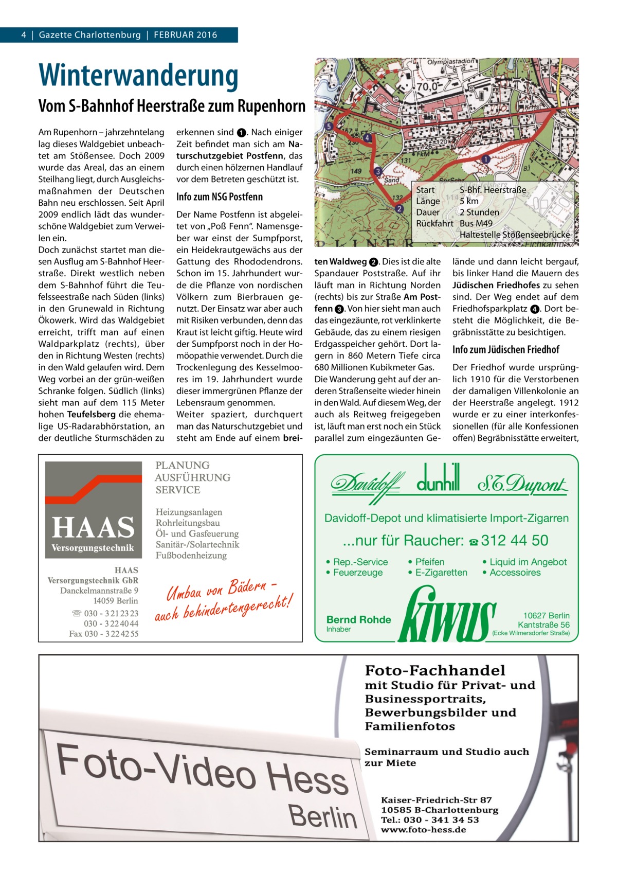 4  |  Gazette Charlottenburg  |  Februar 2016  Winterwanderung Vom S-Bahnhof Heerstraße zum Rupenhorn am rupenhorn – jahrzehntelang lag dieses Waldgebiet unbeachtet am Stößensee. Doch 2009 wurde das areal, das an einem Steilhang liegt, durch ausgleichsmaßnahmen der Deutschen bahn neu erschlossen. Seit april 2009 endlich lädt das wunderschöne Waldgebiet zum Verweilen ein. Doch zunächst startet man diesen ausflug am S-bahnhof Heerstraße. Direkt westlich neben dem S-bahnhof führt die Teufelsseestraße nach Süden (links) in den Grunewald in richtung Ökowerk. Wird das Waldgebiet erreicht, trifft man auf einen Waldparkplatz (rechts), über den in richtung Westen (rechts) in den Wald gelaufen wird. Dem Weg vorbei an der grün-weißen Schranke folgen. Südlich (links) sieht man auf dem 115  Meter hohen Teufelsberg die ehemalige uS-radarabhörstation, an der deutliche Sturmschäden zu  erkennen sind ➊. Nach einiger Zeit befindet man sich am Naturschutzgebiet Postfenn, das durch einen hölzernen Handlauf vor dem betreten geschützt ist.  Start Länge Dauer rückfahrt  Info zum NSG Postfenn Der Name Postfenn ist abgeleitet von „Poß Fenn“. Namensgeber war einst der Sumpfporst, ein Heidekrautgewächs aus der Gattung des rhododendrons. Schon im 15. Jahrhundert wurde die Pflanze von nordischen Völkern zum bierbrauen genutzt. Der einsatz war aber auch mit risiken verbunden, denn das Kraut ist leicht giftig. Heute wird der Sumpfporst noch in der Homöopathie verwendet. Durch die Trockenlegung des Kesselmoores im 19.  Jahrhundert wurde dieser immergrünen Pflanze der Lebensraum genommen. Weiter spaziert, durchquert man das Naturschutzgebiet und steht am ende auf einem brei ten Waldweg ➋. Dies ist die alte Spandauer Poststraße. auf ihr läuft man in richtung Norden (rechts) bis zur Straße Am Postfenn ➌. Von hier sieht man auch das eingezäunte, rot verklinkerte Gebäude, das zu einem riesigen erdgasspeicher gehört. Dort lagern in 860  Metern Tiefe circa 680 Millionen Kubikmeter Gas. Die Wanderung geht auf der anderen Straßenseite wieder hinein in den Wald. auf diesem Weg, der auch als reitweg freigegeben ist, läuft man erst noch ein Stück parallel zum eingezäunten Ge S-bhf. Heerstraße 5 km 2 Stunden bus M49 Haltestelle Stößenseebrücke  lände und dann leicht bergauf, bis linker Hand die Mauern des Jüdischen Friedhofes zu sehen sind. Der Weg endet auf dem Friedhofsparkplatz ➍. Dort besteht die Möglichkeit, die begräbnisstätte zu besichtigen.  Info zum Jüdischen Friedhof Der Friedhof wurde ursprünglich 1910 für die Verstorbenen der damaligen Villenkolonie an der Heerstraße angelegt. 1912 wurde er zu einer interkonfessionellen (für alle Konfessionen offen) begräbnisstätte erweitert,  Davidoff-Depot und klimatisierte Import-Zigarren  ...nur für Raucher: ☎ 312 44 50  Umbau von Bädeerrnecht! auch behinderteng  • Rep.-Service • Feuerzeuge  Bernd Rohde Inhaber  • Pfeifen • E-Zigaretten  • Liquid im Angebot • Accessoires  10627 Berlin Kantstraße 56  (Ecke Wilmersdorfer Straße)