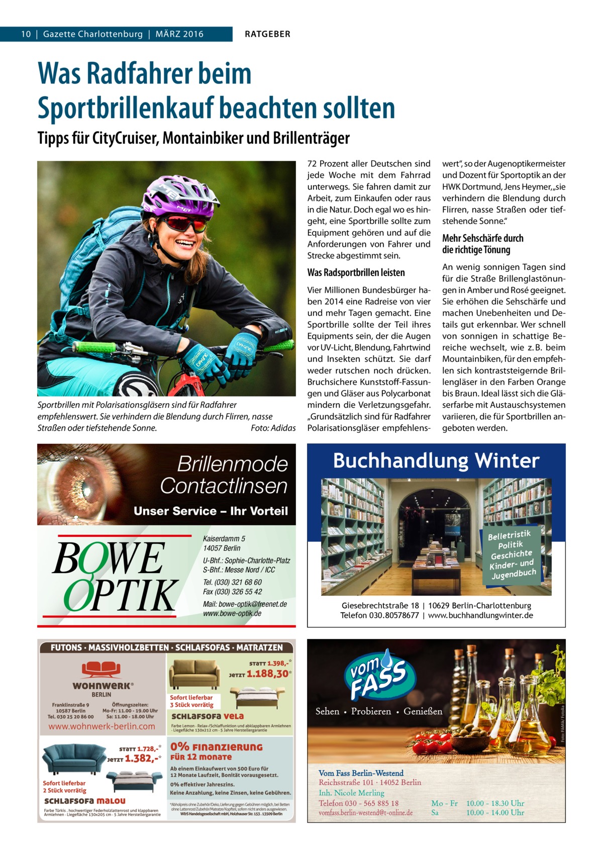 10  |  Gazette Charlottenburg  |  März 2016  RATGEBER  Was Radfahrer beim Sportbrillenkauf beachten sollten Tipps für CityCruiser, Montainbiker und Brillenträger  Sportbrillen mit Polarisationsgläsern sind für Radfahrer empfehlenswert. Sie verhindern die Blendung durch Flirren, nasse Straßen oder tiefstehende Sonne.� Foto: Adidas  Brillenmode Contactlinsen  72 Prozent aller Deutschen sind jede Woche mit dem Fahrrad unterwegs. Sie fahren damit zur Arbeit, zum Einkaufen oder raus in die Natur. Doch egal wo es hingeht, eine Sportbrille sollte zum Equipment gehören und auf die Anforderungen von Fahrer und Strecke abgestimmt sein.  wert“, so der Augenoptikermeister und Dozent für Sportoptik an der HWK Dortmund, Jens Heymer, „sie verhindern die Blendung durch Flirren, nasse Straßen oder tiefstehende Sonne.“  Was Radsportbrillen leisten  An wenig sonnigen Tagen sind für die Straße Brillenglastönungen in Amber und Rosé geeignet. Sie erhöhen die Sehschärfe und machen Unebenheiten und Details gut erkennbar. Wer schnell von sonnigen in schattige Bereiche wechselt, wie z. B. beim Mountainbiken, für den empfehlen sich kontraststeigernde Brillengläser in den Farben Orange bis Braun. Ideal lässt sich die Gläserfarbe mit Austauschsystemen variieren, die für Sportbrillen angeboten werden.  Vier Millionen Bundesbürger haben 2014 eine Radreise von vier und mehr Tagen gemacht. Eine Sportbrille sollte der Teil ihres Equipments sein, der die Augen vor UV-Licht, Blendung, Fahrtwind und Insekten schützt. Sie darf weder rutschen noch drücken. Bruchsichere Kunststoff-Fassungen und Gläser aus Polycarbonat mindern die Verletzungsgefahr. „Grundsätzlich sind für Radfahrer Polarisationsgläser empfehlens Mehr Sehschärfe durch die richtige Tönung  Buchhandlung Winter  Unser Service – Ihr Vorteil  U-Bhf.: Sophie-Charlotte-Platz S-Bhf.: Messe Nord / ICC Tel. (030) 321 68 60 Fax (030) 326 55 42 Mail: bowe-optik@freenet.de www.bowe-optik.de  Giesebrechtstraße 18 | 10629 Berlin-Charlottenburg Telefon 030.80578677 | www.buchhandlungwinter.de  Foto: FikMik/ Fotolia  BOWE OPTIK  k Belletristi Politik Geschichte nd Kinder- u ch Jugendbu  Kaiserdamm 5 14057 Berlin  Vom Fass Berlin-Westend Reichsstraße 101 · 14052 Berlin Inh. Nicole Merling Telefon 030 - 565 885 18 vomfass.berlin-westend@t-online.de  Mo - Fr Sa  10.00 - 18.30 Uhr 10.00 - 14.00 Uhr