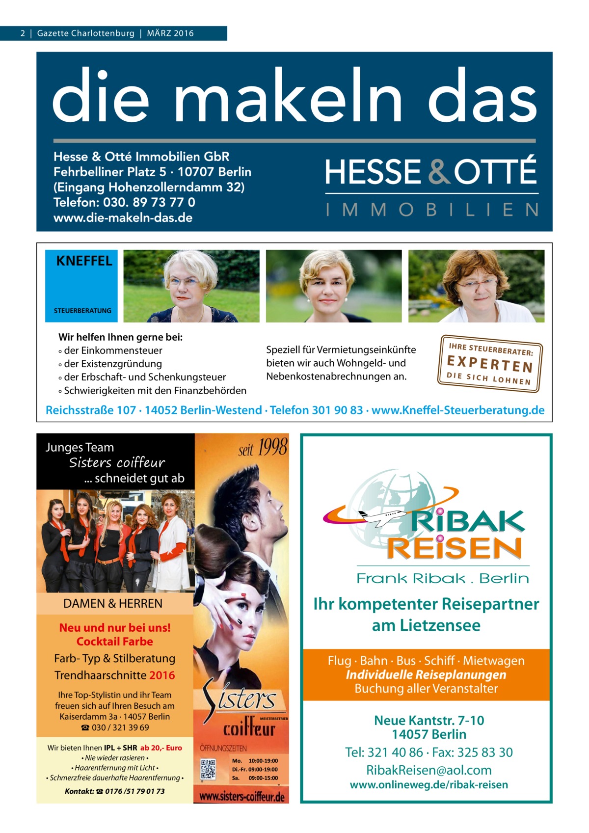 2  |  Gazette Charlottenburg  |  März 2016  KNEFFEL  STEUERBERATUNG  Wir helfen Ihnen gerne bei: ° der Einkommensteuer ° der Existenzgründung ° der Erbschaft- und Schenkungsteuer ° Schwierigkeiten mit den Finanzbehörden  Speziell für Vermietungseinkünfte bieten wir auch Wohngeld- und Nebenkostenabrechnungen an.  IH RE ST EU ER BE RATE R:  EXPERTEN  DIE SICH LOHNEN  Reichsstraße 107 · 14052 Berlin-Westend · Telefon 301 90 83 · www.Kneffel-Steuerberatung.de  Junges Team Sisters coiffeur ... schneidet gut ab  DAMEN & HERREN Neu und nur bei uns! Cocktail Farbe Farb- Typ & Stilberatung Trendhaarschnitte 2016 Ihre Top-Stylistin und ihr Team freuen sich auf Ihren Besuch am Kaiserdamm 3a · 14057 Berlin ☎ 030 / 321 39 69 Wir bieten Ihnen IPL + SHR ab 20,- Euro • Nie wieder rasieren • • Haarentfernung mit Licht • • Schmerzfreie dauerhafte Haarentfernung • Kontakt: ☎ 0176 /51 79 01 73  Ihr kompetenter Reisepartner am Lietzensee Flug · Bahn · Bus · Schiff · Mietwagen Individuelle Reiseplanungen Buchung aller Veranstalter  Neue Kantstr. 7-10 14057 Berlin Tel: 321 40 86 · Fax: 325 83 30 RibakReisen@aol.com www.onlineweg.de/ribak-reisen