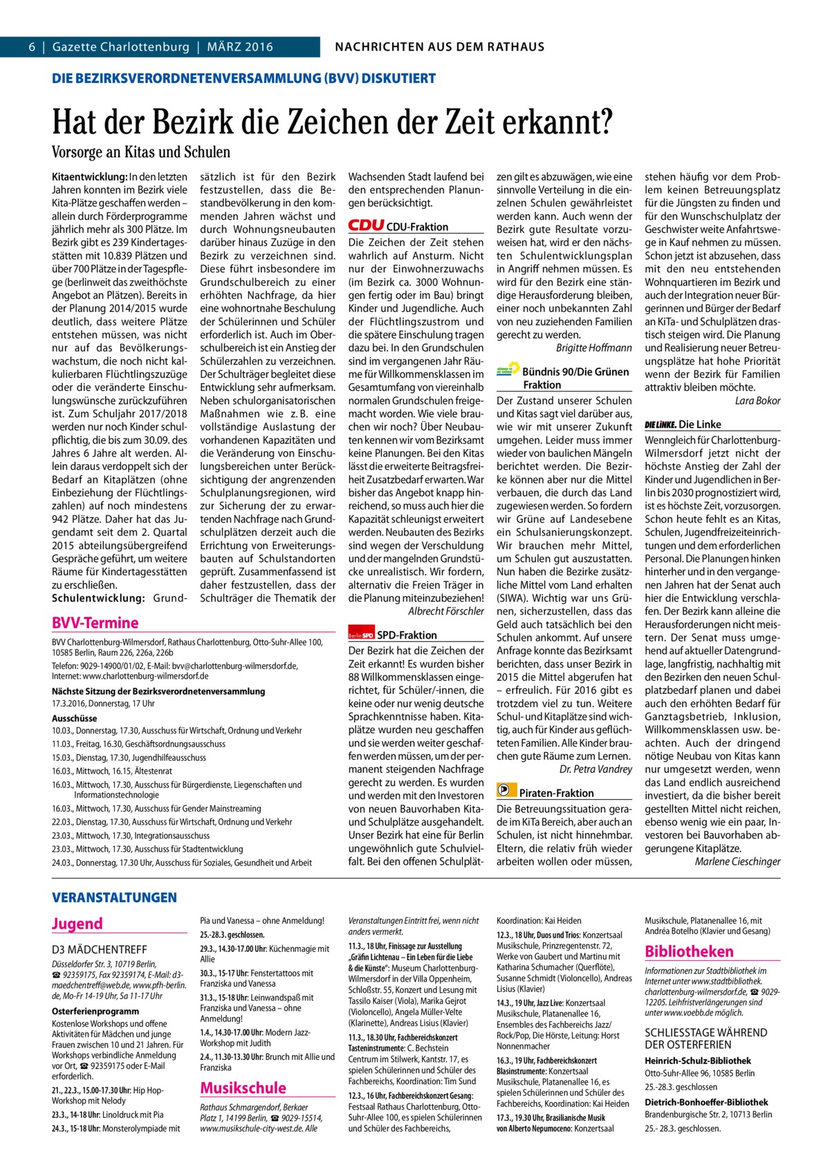 NACHRICHTEN AUS DEM RATHAUS NACHRICHTEN AUS DEM RATHAUS  2  6  |  Gazette Charlottenburg  |  März 2016  GAZETTE Wilmersdorf 3/16  DIE BEZIRKSVERORDNETENVERSAMMLUNG (BVV) DISKUTIERT  Hat der Bezirk die Zeichen der Zeit erkannt? Vorsorge an Kitas und Schulen Kitaentwicklung: In den letzten Jahren konnten im Bezirk viele Kita-Plätze geschaffen werden – allein durch Förderprogramme jährlich mehr als 300 Plätze. Im Bezirk gibt es 239 Kindertagesstätten mit 10.839 Plätzen und über 700 Plätze in der Tagespflege (berlinweit das zweithöchste Angebot an Plätzen). Bereits in der Planung 2014/2015 wurde deutlich, dass weitere Plätze entstehen müssen, was nicht nur auf das Bevölkerungswachstum, die noch nicht kalkulierbaren Flüchtlingszuzüge oder die veränderte Einschulungswünsche zurückzuführen ist. zum Schuljahr 2017/2018 werden nur noch Kinder schulpflichtig, die bis zum 30.09. des Jahres 6 Jahre alt werden. Allein daraus verdoppelt sich der Bedarf an Kitaplätzen (ohne Einbeziehung der Flüchtlingszahlen) auf noch mindestens 942 Plätze. Daher hat das Jugendamt seit dem 2. Quartal 2015 abteilungsübergreifend Gespräche geführt, um weitere räume für Kindertagesstätten zu erschließen. Schulentwicklung: Grund sätzlich ist für den Bezirk festzustellen, dass die Bestandbevölkerung in den kommenden Jahren wächst und durch Wohnungsneubauten darüber hinaus zuzüge in den Bezirk zu verzeichnen sind. Diese führt insbesondere im Grundschulbereich zu einer erhöhten Nachfrage, da hier eine wohnortnahe Beschulung der Schülerinnen und Schüler erforderlich ist. Auch im Oberschulbereich ist ein Anstieg der Schülerzahlen zu verzeichnen. Der Schulträger begleitet diese Entwicklung sehr aufmerksam. Neben schulorganisatorischen Maßnahmen wie z. B. eine vollständige Auslastung der vorhandenen Kapazitäten und die Veränderung von Einschulungsbereichen unter Berücksichtigung der angrenzenden Schulplanungsregionen, wird zur Sicherung der zu erwartenden Nachfrage nach Grundschulplätzen derzeit auch die Errichtung von Erweiterungsbauten auf Schulstandorten geprüft. zusammenfassend ist daher festzustellen, dass der Schulträger die Thematik der  BVV-Termine BVV Charlottenburg-Wilmersdorf, Rathaus Charlottenburg, Otto-Suhr-Allee 100, 10585 Berlin, Raum 226, 226a, 226b Telefon: 9029-14900/01/02, E-Mail: bvv@charlottenburg-wilmersdorf.de, Internet: www.charlottenburg-wilmersdorf.de Nächste Sitzung der Bezirksverordnetenversammlung 17.3.2016, Donnerstag, 17 Uhr Ausschüsse 10.03., Donnerstag, 17.30, Ausschuss für Wirtschaft, Ordnung und Verkehr 11.03., Freitag, 16.30, Geschäftsordnungsausschuss 15.03., Dienstag, 17.30, Jugendhilfeausschuss 16.03., Mittwoch, 16.15, Ältestenrat 16.03., Mittwoch, 17.30, Ausschuss für Bürgerdienste, Liegenschaften und Informationstechnologie 16.03., Mittwoch, 17.30, Ausschuss für Gender Mainstreaming 22.03., Dienstag, 17.30, Ausschuss für Wirtschaft, Ordnung und Verkehr 23.03., Mittwoch, 17.30, Integrationsausschuss 23.03., Mittwoch, 17.30, Ausschuss für Stadtentwicklung 24.03., Donnerstag, 17.30 Uhr, Ausschuss für Soziales, Gesundheit und Arbeit  Wachsenden Stadt laufend bei den entsprechenden Planungen berücksichtigt. CDU-Fraktion Die zeichen der zeit stehen wahrlich auf Ansturm. Nicht nur der Einwohnerzuwachs (im Bezirk ca. 3000 Wohnungen fertig oder im Bau) bringt Kinder und Jugendliche. Auch der Flüchtlingszustrom und die spätere Einschulung tragen dazu bei. In den Grundschulen sind im vergangenen Jahr räume für Willkommensklassen im Gesamtumfang von viereinhalb normalen Grundschulen freigemacht worden. Wie viele brauchen wir noch? Über Neubauten kennen wir vom Bezirksamt keine Planungen. Bei den Kitas lässt die erweiterte Beitragsfreiheit zusatzbedarf erwarten. War bisher das Angebot knapp hinreichend, so muss auch hier die Kapazität schleunigst erweitert werden. Neubauten des Bezirks sind wegen der Verschuldung und der mangelnden Grundstücke unrealistisch. Wir fordern, alternativ die Freien Träger in die Planung miteinzubeziehen! Albrecht Förschler Berlin SPD-Fraktion Der Bezirk hat die zeichen der zeit erkannt! Es wurden bisher 88 Willkommensklassen eingerichtet, für Schüler/-innen, die keine oder nur wenig deutsche Sprachkenntnisse haben. Kitaplätze wurden neu geschaffen und sie werden weiter geschaffen werden müssen, um der permanent steigenden Nachfrage gerecht zu werden. Es wurden und werden mit den Investoren von neuen Bauvorhaben Kitaund Schulplätze ausgehandelt. Unser Bezirk hat eine für Berlin ungewöhnlich gute Schulvielfalt. Bei den offenen Schulplät zen gilt es abzuwägen, wie eine sinnvolle Verteilung in die einzelnen Schulen gewährleistet werden kann. Auch wenn der Bezirk gute resultate vorzuweisen hat, wird er den nächsten Schulentwicklungsplan in Angriff nehmen müssen. Es wird für den Bezirk eine ständige Herausforderung bleiben, einer noch unbekannten zahl von neu zuziehenden Familien gerecht zu werden. Brigitte Hoﬀmann Bündnis 90/Die Grünen Fraktion Der zustand unserer Schulen und Kitas sagt viel darüber aus, wie wir mit unserer zukunft umgehen. Leider muss immer wieder von baulichen Mängeln berichtet werden. Die Bezirke können aber nur die Mittel verbauen, die durch das Land zugewiesen werden. So fordern wir Grüne auf Landesebene ein Schulsanierungskonzept. Wir brauchen mehr Mittel, um Schulen gut auszustatten. Nun haben die Bezirke zusätzliche Mittel vom Land erhalten (SIWA). Wichtig war uns Grünen, sicherzustellen, dass das Geld auch tatsächlich bei den Schulen ankommt. Auf unsere Anfrage konnte das Bezirksamt berichten, dass unser Bezirk in 2015 die Mittel abgerufen hat – erfreulich. Für 2016 gibt es trotzdem viel zu tun. Weitere Schul- und Kitaplätze sind wichtig, auch für Kinder aus geflüchteten Familien. Alle Kinder brauchen gute räume zum Lernen. Dr. Petra Vandrey Piraten-Fraktion Die Betreuungssituation gerade im KiTa Bereich, aber auch an Schulen, ist nicht hinnehmbar. Eltern, die relativ früh wieder arbeiten wollen oder müssen,  stehen häufig vor dem Problem keinen Betreuungsplatz für die Jüngsten zu finden und für den Wunschschulplatz der Geschwister weite Anfahrtswege in Kauf nehmen zu müssen. Schon jetzt ist abzusehen, dass mit den neu entstehenden Wohnquartieren im Bezirk und auch der Integration neuer Bürgerinnen und Bürger der Bedarf an KiTa- und Schulplätzen drastisch steigen wird. Die Planung und realisierung neuer Betreuungsplätze hat hohe Priorität wenn der Bezirk für Familien attraktiv bleiben möchte. Lara Bokor Die Linke Wenngleich für CharlottenburgWilmersdorf jetzt nicht der höchste Anstieg der zahl der Kinder und Jugendlichen in Berlin bis 2030 prognostiziert wird, ist es höchste zeit, vorzusorgen. Schon heute fehlt es an Kitas, Schulen, Jugendfreizeiteinrichtungen und dem erforderlichen Personal. Die Planungen hinken hinterher und in den vergangenen Jahren hat der Senat auch hier die Entwicklung verschlafen. Der Bezirk kann alleine die Herausforderungen nicht meistern. Der Senat muss umgehend auf aktueller Datengrundlage, langfristig, nachhaltig mit den Bezirken den neuen Schulplatzbedarf planen und dabei auch den erhöhten Bedarf für Ganztagsbetrieb, Inklusion, Willkommensklassen usw. beachten. Auch der dringend nötige Neubau von Kitas kann nur umgesetzt werden, wenn das Land endlich ausreichend investiert, da die bisher bereit gestellten Mittel nicht reichen, ebenso wenig wie ein paar, Investoren bei Bauvorhaben abgerungene Kitaplätze. Marlene Cieschinger  VERANSTALTUNGEN  Jugend D3 MäDCHENTrEFF Düsseldorfer Str. 3, 10719 Berlin, ☎ 92359175, Fax 92359174, E-Mail: d3maedchentreff@web.de, www.pfh-berlin. de, Mo-Fr 14-19 Uhr, Sa 11-17 Uhr Osterferienprogramm Kostenlose Workshops und offene Aktivitäten für Mädchen und junge Frauen zwischen 10 und 21 Jahren. Für Workshops verbindliche Anmeldung vor Ort, ☎ 92359175 oder E-Mail erforderlich. 21., 22.3., 15.00-17.30 Uhr: Hip HopWorkshop mit Nelody 23.3., 14-18 Uhr: Linoldruck mit Pia 24.3., 15-18 Uhr: Monsterolympiade mit  Pia und Vanessa – ohne Anmeldung! 25.-28.3. geschlossen. 29.3., 14.30-17.00 Uhr: Küchenmagie mit Allie 30.3., 15-17 Uhr: Fenstertattoos mit Franziska und Vanessa 31.3., 15-18 Uhr: Leinwandspaß mit Franziska und Vanessa – ohne Anmeldung! 1.4., 14.30-17.00 Uhr: Modern JazzWorkshop mit Judith 2.4., 11.30-13.30 Uhr: Brunch mit Allie und Franziska  Musikschule Rathaus Schmargendorf, Berkaer Platz 1, 14199 Berlin, ☎ 9029-15514, www.musikschule-city-west.de. Alle  Veranstaltungen Eintritt frei, wenn nicht anders vermerkt. 11.3., 18 Uhr, Finissage zur Ausstellung „Gräfin Lichtenau – Ein Leben für die Liebe & die Künste“: Museum CharlottenburgWilmersdorf in der Villa Oppenheim, Schloßstr. 55, Konzert und Lesung mit Tassilo Kaiser (Viola), Marika Gejrot (Violoncello), Angela Müller-Velte (Klarinette), Andreas Lisius (Klavier) 11.3., 18.30 Uhr, Fachbereichskonzert Tasteninstrumente: C. Bechstein Centrum im Stilwerk, Kantstr. 17, es spielen Schülerinnen und Schüler des Fachbereichs, Koordination: Tim Sund 12.3., 16 Uhr, Fachbereichskonzert Gesang: Festsaal Rathaus Charlottenburg, OttoSuhr-Allee 100, es spielen Schülerinnen und Schüler des Fachbereichs,  Koordination: Kai Heiden 12.3., 18 Uhr, Duos und Trios: Konzertsaal Musikschule, Prinzregentenstr. 72, Werke von Gaubert und Martinu mit Katharina Schumacher (Querflöte), Susanne Schmidt (Violoncello), Andreas Lisius (Klavier) 14.3., 19 Uhr, Jazz Live: Konzertsaal Musikschule, Platanenallee 16, Ensembles des Fachbereichs Jazz/ Rock/Pop, Die Hörste, Leitung: Horst Nonnenmacher 16.3., 19 Uhr, Fachbereichskonzert Blasinstrumente: Konzertsaal Musikschule, Platanenallee 16, es spielen Schülerinnen und Schüler des Fachbereichs, Koordination: Kai Heiden 17.3., 19.30 Uhr, Brasilianische Musik von Alberto Nepumoceno: Konzertsaal  Musikschule, Platanenallee 16, mit Andréa Botelho (Klavier und Gesang)  Bibliotheken Informationen zur Stadtbibliothek im Internet unter www.stadtbibliothek. charlottenburg-wilmersdorf.de, ☎ 902912205. Leihfristverlängerungen sind unter www.voebb.de möglich.  SCHLIESSTAGE WäHrEND DEr OSTErFErIEN Heinrich-Schulz-Bibliothek Otto-Suhr-Allee 96, 10585 Berlin 25.-28.3. geschlossen Dietrich-Bonhoeffer-Bibliothek Brandenburgische Str. 2, 10713 Berlin 25.- 28.3. geschlossen.