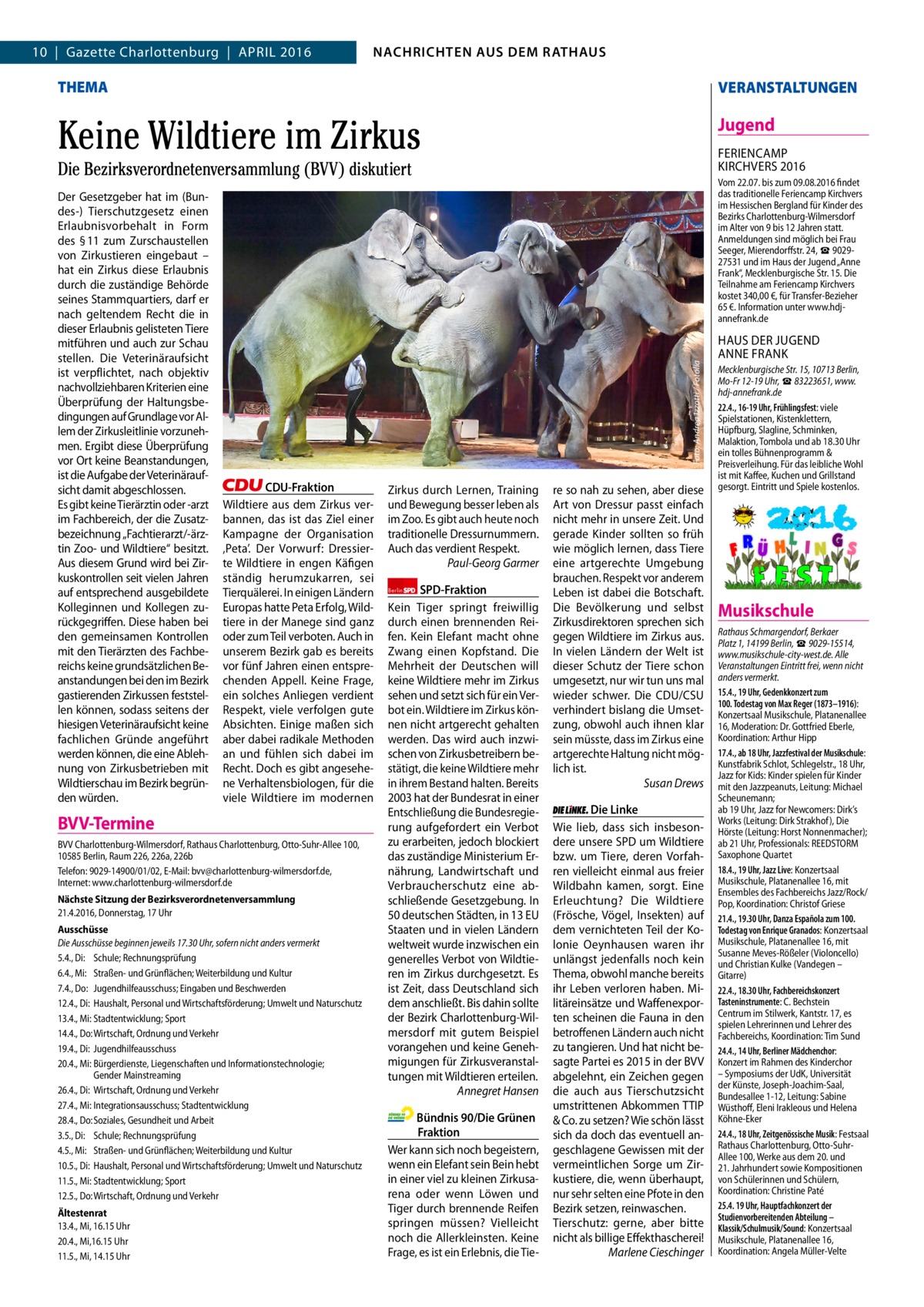 2  NACHRICHTEN AUS DEM RATHAUS NACHRICHTEN AUS DEM RATHAUS  GAZETTE Wilmersdorf 4/16  10  |  Gazette Charlottenburg  |  April 2016  THEMA  VERANSTALTUNGEN  Keine Wildtiere im Zirkus  Jugend FEriENCAMp KirCHVErS 2016  Die Bezirksverordnetenversammlung (BVV) diskutiert  CDU-Fraktion Wildtiere aus dem Zirkus verbannen, das ist das Ziel einer Kampagne der Organisation ‚peta’. Der Vorwurf: Dressierte Wildtiere in engen Käfigen ständig herumzukarren, sei Tierquälerei. in einigen ländern Europas hatte peta Erfolg, Wildtiere in der Manege sind ganz oder zum Teil verboten. Auch in unserem Bezirk gab es bereits vor fünf Jahren einen entsprechenden Appell. Keine Frage, ein solches Anliegen verdient respekt, viele verfolgen gute Absichten. Einige maßen sich aber dabei radikale Methoden an und fühlen sich dabei im recht. Doch es gibt angesehene Verhaltensbiologen, für die viele Wildtiere im modernen  BVV-Termine BVV Charlottenburg-Wilmersdorf, Rathaus Charlottenburg, Otto-Suhr-Allee 100, 10585 Berlin, Raum 226, 226a, 226b Telefon: 9029-14900/01/02, E-Mail: bvv@charlottenburg-wilmersdorf.de, Internet: www.charlottenburg-wilmersdorf.de Nächste Sitzung der Bezirksverordnetenversammlung 21.4.2016, Donnerstag, 17 Uhr Ausschüsse Die Ausschüsse beginnen jeweils 17.30 Uhr, sofern nicht anders vermerkt 5.4., Di: Schule; Rechnungsprüfung 6.4., Mi: Straßen- und Grünflächen; Weiterbildung und Kultur 7.4., Do: Jugendhilfeausschuss; Eingaben und Beschwerden 12.4., Di: Haushalt, Personal und Wirtschaftsförderung; Umwelt und Naturschutz 13.4., Mi: Stadtentwicklung; Sport 14.4., Do: Wirtschaft, Ordnung und Verkehr 19.4., Di: Jugendhilfeausschuss 20.4., Mi: Bürgerdienste, Liegenschaften und Informationstechnologie; Gender Mainstreaming 26.4., Di: Wirtschaft, Ordnung und Verkehr 27.4., Mi: Integrationsausschuss; Stadtentwicklung 28.4., Do: Soziales, Gesundheit und Arbeit 3.5., Di: Schule; Rechnungsprüfung 4.5., Mi: Straßen- und Grünflächen; Weiterbildung und Kultur 10.5., Di: Haushalt, Personal und Wirtschaftsförderung; Umwelt und Naturschutz 11.5., Mi: Stadtentwicklung; Sport 12.5., Do: Wirtschaft, Ordnung und Verkehr Ältestenrat 13.4., Mi, 16.15 Uhr 20.4., Mi,16.15 Uhr 11.5., Mi, 14.15 Uhr  Vom 22.07. bis zum 09.08.2016 findet das traditionelle Feriencamp Kirchvers im Hessischen Bergland für Kinder des Bezirks Charlottenburg-Wilmersdorf im Alter von 9 bis 12 Jahren statt. Anmeldungen sind möglich bei Frau Seeger, Mierendorffstr. 24, ☎ 902927531 und im Haus der Jugend „Anne Frank“, Mecklenburgische Str. 15. Die Teilnahme am Feriencamp Kirchvers kostet 340,00 €, für Transfer-Bezieher 65 €. Information unter www.hdjannefrank.de  Foto: Andrea Izzotti / Fotolia  Der Gesetzgeber hat im (Bundes-) Tierschutzgesetz einen Erlaubnisvorbehalt in Form des § 11 zum Zurschaustellen von Zirkustieren eingebaut – hat ein Zirkus diese Erlaubnis durch die zuständige Behörde seines Stammquartiers, darf er nach geltendem recht die in dieser Erlaubnis gelisteten Tiere mitführen und auch zur Schau stellen. Die Veterinäraufsicht ist verpflichtet, nach objektiv nachvollziehbaren Kriterien eine Überprüfung der Haltungsbedingungen auf Grundlage vor Allem der Zirkusleitlinie vorzunehmen. Ergibt diese Überprüfung vor Ort keine Beanstandungen, ist die Aufgabe der Veterinäraufsicht damit abgeschlossen. Es gibt keine Tierärztin oder -arzt im Fachbereich, der die Zusatzbezeichnung „Fachtierarzt/-ärztin Zoo- und Wildtiere“ besitzt. Aus diesem Grund wird bei Zirkuskontrollen seit vielen Jahren auf entsprechend ausgebildete Kolleginnen und Kollegen zurückgegriffen. Diese haben bei den gemeinsamen Kontrollen mit den Tierärzten des Fachbereichs keine grundsätzlichen Beanstandungen bei den im Bezirk gastierenden Zirkussen feststellen können, sodass seitens der hiesigen Veterinäraufsicht keine fachlichen Gründe angeführt werden können, die eine Ablehnung von Zirkusbetrieben mit Wildtierschau im Bezirk begründen würden.  Zirkus durch lernen, Training und Bewegung besser leben als im Zoo. Es gibt auch heute noch traditionelle Dressurnummern. Auch das verdient respekt. Paul-Georg Garmer Berlin SPD-Fraktion Kein Tiger springt freiwillig durch einen brennenden reifen. Kein Elefant macht ohne Zwang einen Kopfstand. Die Mehrheit der Deutschen will keine Wildtiere mehr im Zirkus sehen und setzt sich für ein Verbot ein. Wildtiere im Zirkus können nicht artgerecht gehalten werden. Das wird auch inzwischen von Zirkusbetreibern bestätigt, die keine Wildtiere mehr in ihrem Bestand halten. Bereits 2003 hat der Bundesrat in einer Entschließung die Bundesregierung aufgefordert ein Verbot zu erarbeiten, jedoch blockiert das zuständige Ministerium Ernährung, landwirtschaft und Verbraucherschutz eine abschließende Gesetzgebung. in 50 deutschen Städten, in 13 EU Staaten und in vielen ländern weltweit wurde inzwischen ein generelles Verbot von Wildtieren im Zirkus durchgesetzt. Es ist Zeit, dass Deutschland sich dem anschließt. Bis dahin sollte der Bezirk Charlottenburg-Wilmersdorf mit gutem Beispiel vorangehen und keine Genehmigungen für Zirkusveranstaltungen mit Wildtieren erteilen. Annegret Hansen  Bündnis 90/Die Grünen Fraktion Wer kann sich noch begeistern, wenn ein Elefant sein Bein hebt in einer viel zu kleinen Zirkusarena oder wenn löwen und Tiger durch brennende reifen springen müssen? Vielleicht noch die Allerkleinsten. Keine Frage, es ist ein Erlebnis, die Tie re so nah zu sehen, aber diese Art von Dressur passt einfach nicht mehr in unsere Zeit. Und gerade Kinder sollten so früh wie möglich lernen, dass Tiere eine artgerechte Umgebung brauchen. respekt vor anderem leben ist dabei die Botschaft. Die Bevölkerung und selbst Zirkusdirektoren sprechen sich gegen Wildtiere im Zirkus aus. in vielen ländern der Welt ist dieser Schutz der Tiere schon umgesetzt, nur wir tun uns mal wieder schwer. Die CDU/CSU verhindert bislang die Umsetzung, obwohl auch ihnen klar sein müsste, dass im Zirkus eine artgerechte Haltung nicht möglich ist. Susan Drews Die Linke Wie lieb, dass sich insbesondere unsere SpD um Wildtiere bzw. um Tiere, deren Vorfahren vielleicht einmal aus freier Wildbahn kamen, sorgt. Eine Erleuchtung? Die Wildtiere (Frösche, Vögel, insekten) auf dem vernichteten Teil der Kolonie Oeynhausen waren ihr unlängst jedenfalls noch kein Thema, obwohl manche bereits ihr leben verloren haben. Militäreinsätze und Waffenexporten scheinen die Fauna in den betroffenen ländern auch nicht zu tangieren. Und hat nicht besagte partei es 2015 in der BVV abgelehnt, ein Zeichen gegen die auch aus Tierschutzsicht umstrittenen Abkommen TTip & Co. zu setzen? Wie schön lässt sich da doch das eventuell angeschlagene Gewissen mit der vermeintlichen Sorge um Zirkustiere, die, wenn überhaupt, nur sehr selten eine pfote in den Bezirk setzen, reinwaschen. Tierschutz: gerne, aber bitte nicht als billige Effekthascherei! Marlene Cieschinger  HAUS DEr JUGEND ANNE FrANK Mecklenburgische Str. 15, 10713 Berlin, Mo-Fr 12-19 Uhr, ☎ 83223651, www. hdj-annefrank.de 22.4., 16-19 Uhr, Frühlingsfest: viele Spielstationen, Kistenklettern, Hüpfburg, Slagline, Schminken, Malaktion, Tombola und ab 18.30 Uhr ein tolles Bühnenprogramm & Preisverleihung. Für das leibliche Wohl ist mit Kaffee, Kuchen und Grillstand gesorgt. Eintritt und Spiele kostenlos.  Musikschule Rathaus Schmargendorf, Berkaer Platz 1, 14199 Berlin, ☎ 9029-15514, www.musikschule-city-west.de. Alle Veranstaltungen Eintritt frei, wenn nicht anders vermerkt. 15.4., 19 Uhr, Gedenkkonzert zum 100. Todestag von Max Reger (1873–1916): Konzertsaal Musikschule, Platanenallee 16, Moderation: Dr. Gottfried Eberle, Koordination: Arthur Hipp 17.4., ab 18 Uhr, Jazzfestival der Musikschule: Kunstfabrik Schlot, Schlegelstr., 18 Uhr, Jazz for Kids: Kinder spielen für Kinder mit den Jazzpeanuts, Leitung: Michael Scheunemann; ab 19 Uhr, Jazz for Newcomers: Dirk’s Works (Leitung: Dirk Strakhof), Die Hörste (Leitung: Horst Nonnenmacher); ab 21 Uhr, Professionals: REEDSTORM Saxophone Quartet 18.4., 19 Uhr, Jazz Live: Konzertsaal Musikschule, Platanenallee 16, mit Ensembles des Fachbereichs Jazz/Rock/ Pop, Koordination: Christof Griese 21.4., 19.30 Uhr, Danza Española zum 100. Todestag von Enrique Granados: Konzertsaal Musikschule, Platanenallee 16, mit Susanne Meves-Rößeler (Violoncello) und Christian Kulke (Vandegen – Gitarre) 22.4., 18.30 Uhr, Fachbereichskonzert Tasteninstrumente: C. Bechstein Centrum im Stilwerk, Kantstr. 17, es spielen Lehrerinnen und Lehrer des Fachbereichs, Koordination: Tim Sund 24.4., 14 Uhr, Berliner Mädchenchor: Konzert im Rahmen des Kinderchor – Symposiums der UdK, Universität der Künste, Joseph-Joachim-Saal, Bundesallee 1-12, Leitung: Sabine Wüsthoff, Eleni Irakleous und Helena Köhne-Eker 24.4., 18 Uhr, Zeitgenössische Musik: Festsaal Rathaus Charlottenburg, Otto-SuhrAllee 100, Werke aus dem 20. und 21. Jahrhundert sowie Kompositionen von Schülerinnen und Schülern, Koordination: Christine Paté 25.4. 19 Uhr, Hauptfachkonzert der Studienvorbereitenden Abteilung – Klassik/Schulmusik/Sound: Konzertsaal Musikschule, Platanenallee 16, Koordination: Angela Müller-Velte