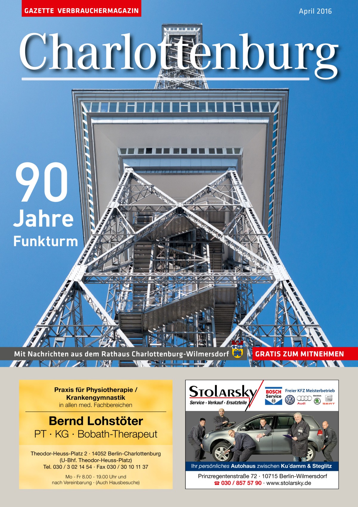 GAZETTE VERBRAUCHERMAGAZIN  April 2016  Charlottenburg  90 Jahre  Funkturm  Mit Nachrichten aus dem Rathaus Charlottenburg-Wilmersdorf  Praxis für Physiotherapie / Krankengymnastik in allen med. Fachbereichen  GRATIS ZUM MITNEHMEN  Freier KFZ Meisterbetrieb  Service · Verkauf · Ersatzteile  Bernd Lohstöter  PT · KG · Bobath-Therapeut Theodor-Heuss-Platz 2 · 14052 Berlin-Charlottenburg (U-Bhf. Theodor-Heuss-Platz) Tel. 030 / 3 02 14 54 · Fax 030 / 30 10 11 37  Ihr persönliches Autohaus zwischen Ku´damm & Steglitz  Mo - Fr 8.00 - 19.00 Uhr und nach Vereinbarung · (Auch Hausbesuche)  Prinzregentenstraße 72 · 10715 Berlin-Wilmersdorf ☎ 030 / 857 57 90 · www.stolarsky.de