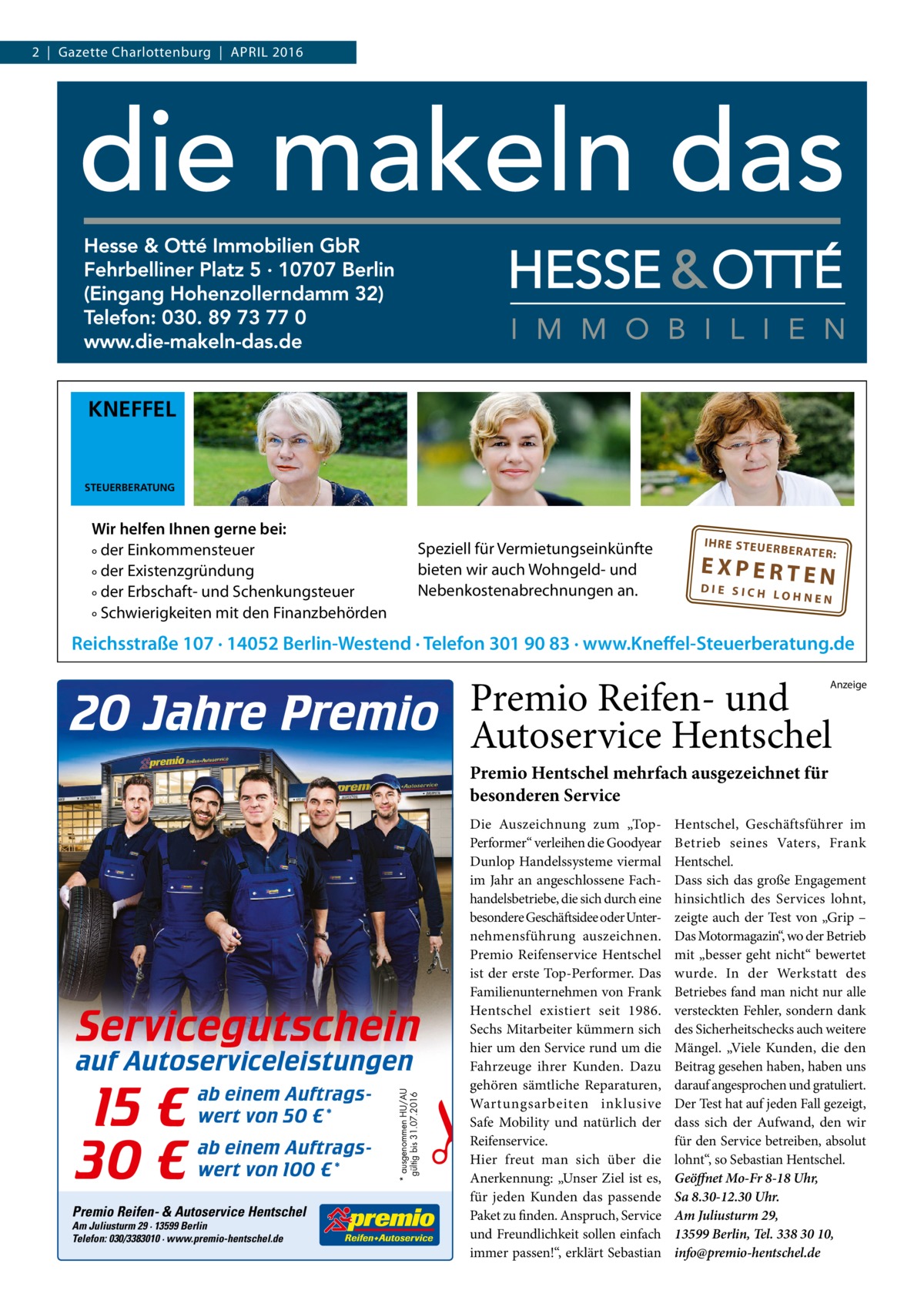 2  |  Gazette Charlottenburg  |  April 2016  KNEFFEL  STEUERBERATUNG  Wir helfen Ihnen gerne bei: ° der Einkommensteuer ° der Existenzgründung ° der Erbschaft- und Schenkungsteuer ° Schwierigkeiten mit den Finanzbehörden  Speziell für Vermietungseinkünfte bieten wir auch Wohngeld- und Nebenkostenabrechnungen an.  IH RE ST EU ER BE RATE R:  EXPERTEN  DIE SICH LOHNEN  Reichsstraße 107 · 14052 Berlin-Westend · Telefon 301 90 83 · www.Kneffel-Steuerberatung.de  Premio Reifen- und Autoservice Hentschel  Anzeige  Premio Hentschel mehrfach ausgezeichnet für besonderen Service  Servicegutschein  15 € 30 €  ab einem Auftragswert von 50 €* ab einem Auftragswert von 100 €*  Premio Reifen- & Autoservice Hentschel Am Juliusturm 29 · 13599 Berlin Telefon: 030/3383010 · www.premio-hentschel.de  * ausgenommen HU/AU gültig bis 31.07.2016  auf Autoserviceleistungen  Die Auszeichnung zum „TopPerformer“ verleihen die Goodyear Dunlop Handelssysteme viermal im Jahr an angeschlossene Fachhandelsbetriebe, die sich durch eine besondere Geschäftsidee oder Unternehmensführung auszeichnen. Premio Reifenservice Hentschel ist der erste Top-Performer. Das Familienunternehmen von Frank Hentschel existiert seit 1986. Sechs Mitarbeiter kümmern sich hier um den Service rund um die Fahrzeuge ihrer Kunden. Dazu gehören sämtliche Reparaturen, Wartungsarbeiten inklusive Safe Mobility und natürlich der Reifenservice. Hier freut man sich über die Anerkennung: „Unser Ziel ist es, für jeden Kunden das passende Paket zu finden. Anspruch, Service und Freundlichkeit sollen einfach immer passen!“, erklärt Sebastian  Hentschel, Geschäftsführer im Betrieb seines Vaters, Frank Hentschel. Dass sich das große Engagement hinsichtlich des Services lohnt, zeigte auch der Test von „Grip – Das Motormagazin“, wo der Betrieb mit „besser geht nicht“ bewertet wurde. In der Werkstatt des Betriebes fand man nicht nur alle versteckten Fehler, sondern dank des Sicherheitschecks auch weitere Mängel. „Viele Kunden, die den Beitrag gesehen haben, haben uns darauf angesprochen und gratuliert. Der Test hat auf jeden Fall gezeigt, dass sich der Aufwand, den wir für den Service betreiben, absolut lohnt“, so Sebastian Hentschel. Geöffnet Mo-Fr 8-18 Uhr, Sa 8.30-12.30 Uhr. Am Juliusturm 29, 13599 Berlin, Tel. 338 30 10, info@premio-hentschel.de