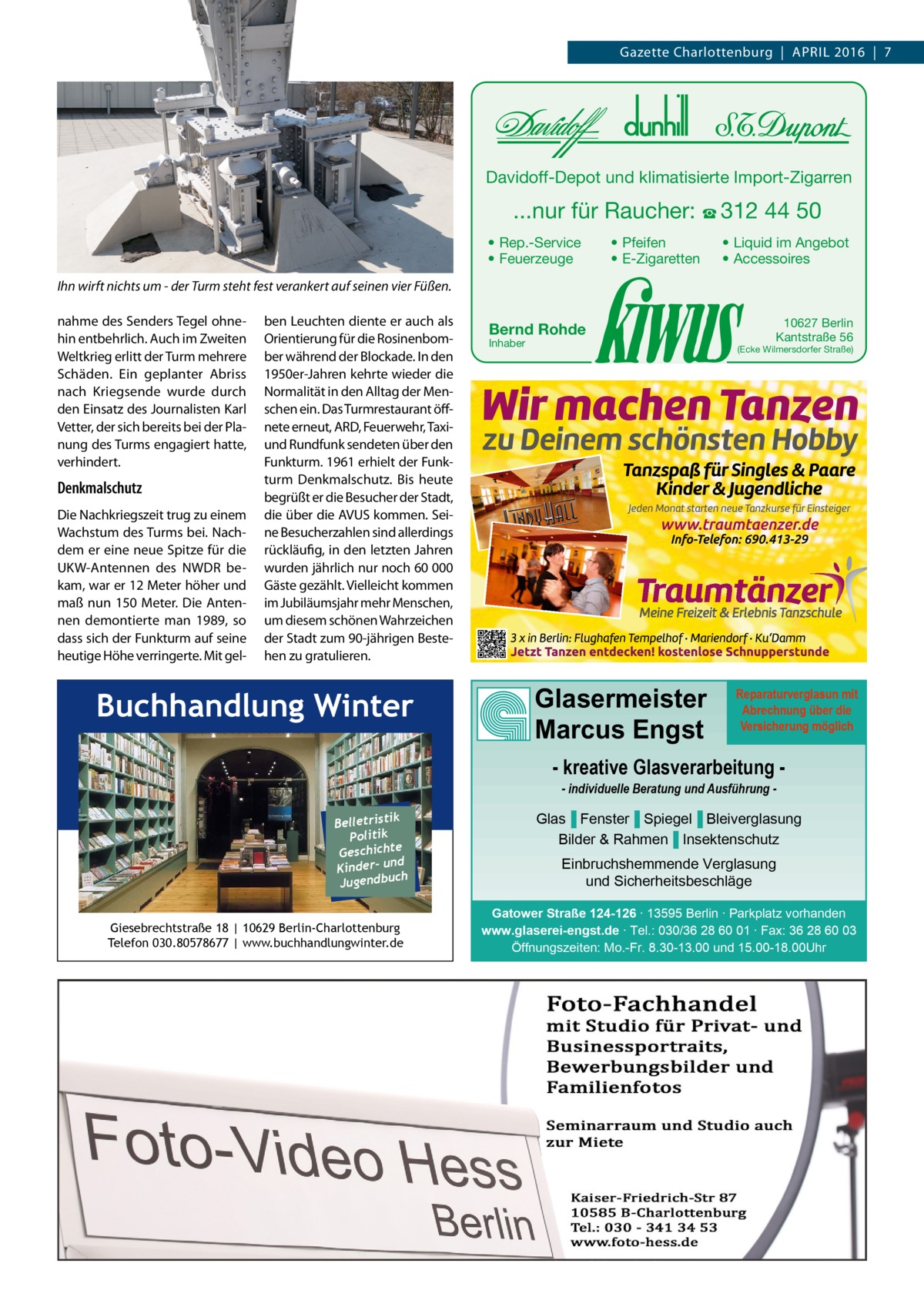 Gazette Charlottenburg  |  April 2016  |  7  Davidoff-Depot und klimatisierte Import-Zigarren  ...nur für Raucher: ☎ 312 44 50 • Rep.-Service • Feuerzeuge  • Pfeifen • E-Zigaretten  • Liquid im Angebot • Accessoires  Ihn wirft nichts um - der Turm steht fest verankert auf seinen vier Füßen. nahme des Senders Tegel ohnehin entbehrlich. Auch im Zweiten Weltkrieg erlitt der Turm mehrere Schäden. Ein geplanter Abriss nach Kriegsende wurde durch den Einsatz des Journalisten Karl Vetter, der sich bereits bei der planung des Turms engagiert hatte, verhindert.  Denkmalschutz Die Nachkriegszeit trug zu einem Wachstum des Turms bei. Nachdem er eine neue Spitze für die UKW-Antennen des NWDr bekam, war er 12 Meter höher und maß nun 150 Meter. Die Antennen demontierte man 1989, so dass sich der Funkturm auf seine heutige Höhe verringerte. Mit gel ben leuchten diente er auch als Orientierung für die rosinenbomber während der Blockade. in den 1950er-Jahren kehrte wieder die Normalität in den Alltag der Menschen ein. Das Turmrestaurant öffnete erneut, ArD, Feuerwehr, Taxiund rundfunk sendeten über den Funkturm. 1961 erhielt der Funkturm Denkmalschutz. Bis heute begrüßt er die Besucher der Stadt, die über die AVUS kommen. Seine Besucherzahlen sind allerdings rückläufig, in den letzten Jahren wurden jährlich nur noch 60 000 Gäste gezählt. Vielleicht kommen im Jubiläumsjahr mehr Menschen, um diesem schönen Wahrzeichen der Stadt zum 90-jährigen Bestehen zu gratulieren.  Buchhandlung Winter  Bernd Rohde Inhaber  10627 Berlin Kantstraße 56  (Ecke Wilmersdorfer Straße)  Glasermeister Marcus Engst  Reparaturverglasun mit Abrechnung über die Versicherung möglich  - kreative Glasverarbeitung - individuelle Beratung und Ausführung  k Belletristi Politik Geschichte nd Kinder- u ch Jugendbu Giesebrechtstraße 18 | 10629 Berlin-Charlottenburg Telefon 030.80578677 | www.buchhandlungwinter.de  Glas▐ Fenster▐ Spiegel▐ Bleiverglasung Bilder & Rahmen▐ Insektenschutz Einbruchshemmende Verglasung und Sicherheitsbeschläge Gatower Straße 124-126 ∙ 13595 Berlin ∙ Parkplatz vorhanden www.glaserei-engst.de ∙ Tel.: 030/36 28 60 01 ∙ Fax: 36 28 60 03 Öffnungszeiten: Mo.-Fr. 8.30-13.00 und 15.00-18.00Uhr