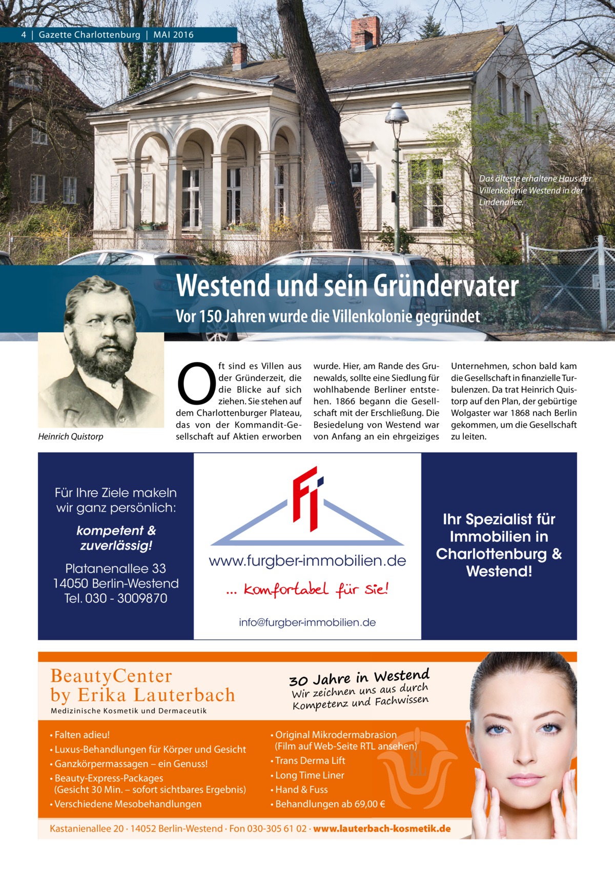 4  |  Gazette Charlottenburg  |  Mai 2016  Das älteste erhaltene Haus der Villenkolonie Westend in der Lindenallee.  Westend und sein Gründervater Vor 150 Jahren wurde die Villenkolonie gegründet  O Heinrich Quistorp  ft sind es Villen aus der Gründerzeit, die die Blicke auf sich ziehen. Sie stehen auf dem Charlottenburger Plateau, das von der Kommandit-Gesellschaft auf aktien erworben  wurde. Hier, am Rande des Grunewalds, sollte eine Siedlung für wohlhabende Berliner entstehen. 1866 begann die Gesellschaft mit der Erschließung. Die Besiedelung von Westend war von anfang an ein ehrgeiziges  Für Ihre Ziele makeln wir ganz persönlich: kompetent & zuverlässig! Platanenallee 33 14050 Berlin-Westend Tel. 030 - 3009870  www.furgber-immobilien.de  Ihr Spezialist für Immobilien in Charlottenburg & Westend!  info@furgber-immobilien.de  BeautyCenter by Erika Lauterbach M edi z i ni sche Ko sme t ik und D er m aceutik  • Falten adieu! • Luxus-Behandlungen für Körper und Gesicht • Ganzkörpermassagen – ein Genuss! • Beauty-Express-Packages (Gesicht 30 Min. – sofort sichtbares Ergebnis) • Verschiedene Mesobehandlungen  Unternehmen, schon bald kam die Gesellschaft in finanzielle Turbulenzen. Da trat Heinrich Quistorp auf den Plan, der gebürtige Wolgaster war 1868 nach Berlin gekommen, um die Gesellschaft zu leiten.  estend 30 Jahre in W aus durch Wir zeichnen uns chwissen Kompetenz und Fa  • Original Mikrodermabrasion (Film auf Web-Seite RTL ansehen) • Trans Derma Lift • Long Time Liner • Hand & Fuss • Behandlungen ab 69,00 €  Kastanienallee 20 · 14052 Berlin-Westend · Fon 030-305 61 02 · www.lauterbach-kosmetik.de