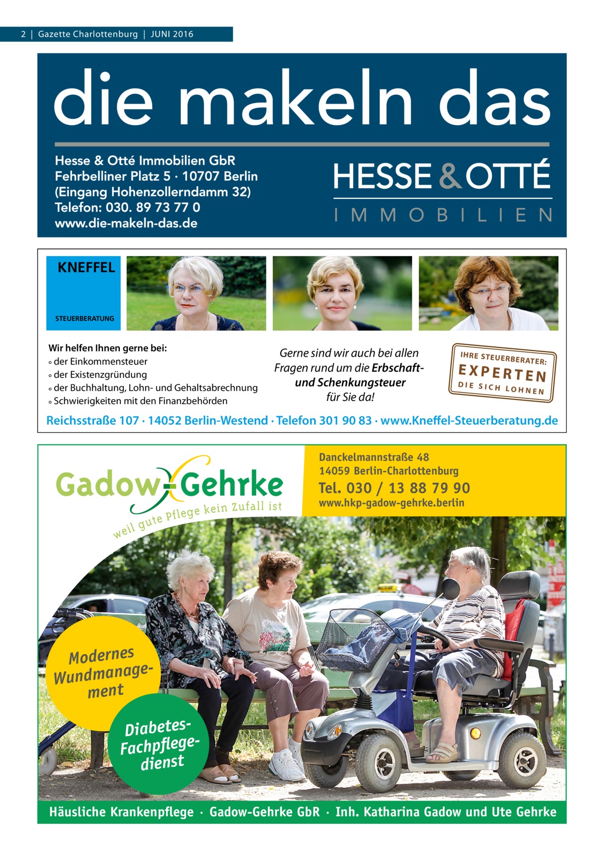 2  |  Gazette Charlottenburg  |  Juni 2016  KNEFFEL  STEUERBERATUNG  Wir helfen Ihnen gerne bei: ° der Einkommensteuer ° der Existenzgründung ° der Buchhaltung, Lohn- und Gehaltsabrechnung ° Schwierigkeiten mit den Finanzbehörden  Gerne sind wir auch bei allen Fragen rund um die Erbschaftund Schenkungsteuer für Sie da!  IH RE ST EU ER BE RATE R:  EXPERTEN  DIE SICH LOHNEN  Reichsstraße 107 · 14052 Berlin-Westend · Telefon 301 90 83 · www.Kneffel-Steuerberatung.de Danckelmannstraße 48 14059 Berlin-Charlottenburg  Tel. 030 / 13 88 79 90 www.hkp-gadow-gehrke.berlin  Modernes ge Wundmana ment DiabetesFachpflege dienst Häusliche Krankenpflege · Gadow-Gehrke GbR · Inh. Katharina Gadow und Ute Gehrke