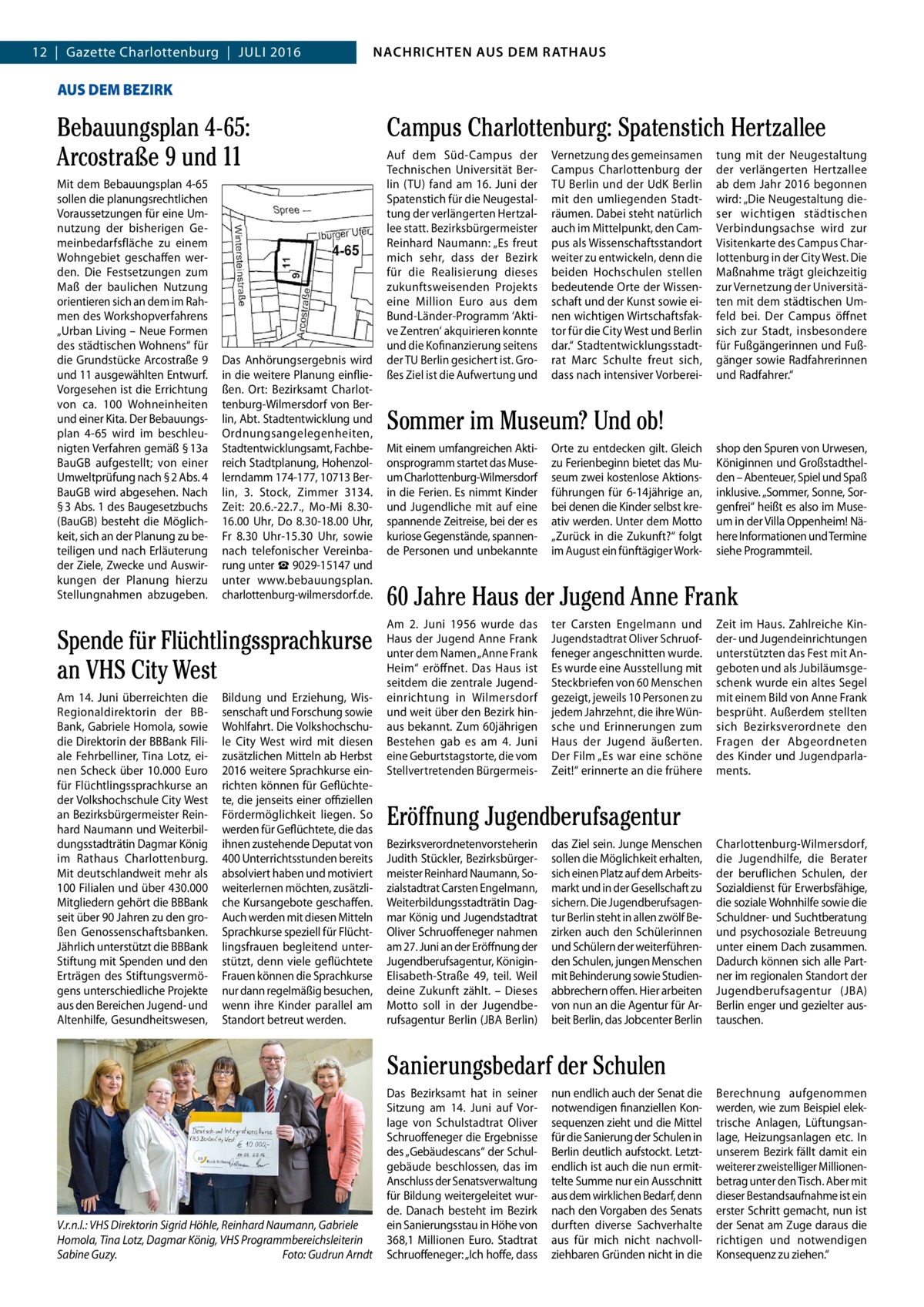 NACHRICHTEN AUSAUS DEM NACHRICHTEN DEM RATHAUS RATHAUS  4  GAZETTE Wilmersdorf 7/16  12  |  Gazette Charlottenburg  |  Juli 2016  AUS DEM BEZIRK  Bebauungsplan 4-65: Arcostraße 9 und 11 Mit dem Bebauungsplan 4-65 sollen die planungsrechtlichen Voraussetzungen für eine umnutzung der bisherigen Gemeinbedarfsfläche zu einem Wohngebiet geschaffen werden. Die Festsetzungen zum Maß der baulichen Nutzung orientieren sich an dem im Rahmen des Workshopverfahrens „urban living – Neue Formen des städtischen Wohnens“ für die Grundstücke Arcostraße 9 und 11 ausgewählten Entwurf. Vorgesehen ist die Errichtung von ca. 100 Wohneinheiten und einer Kita. Der Bebauungsplan  4-65 wird im beschleunigten Verfahren gemäß § 13a BauGB aufgestellt; von einer umweltprüfung nach § 2 Abs. 4 BauGB wird abgesehen. Nach § 3 Abs. 1 des Baugesetzbuchs (BauGB) besteht die Möglichkeit, sich an der Planung zu beteiligen und nach Erläuterung der Ziele, Zwecke und Auswirkungen der Planung hierzu Stellungnahmen abzugeben.  Das Anhörungsergebnis wird in die weitere Planung einfließen. Ort: Bezirksamt Charlottenburg-Wilmersdorf von Berlin, Abt. Stadtentwicklung und Ordnungsangelegenheiten, Stadtentwicklungsamt, Fachbereich Stadtplanung, Hohenzollerndamm 174-177, 10713 Berlin, 3.  Stock, Zimmer 3134. Zeit: 20.6.-22.7., Mo-Mi 8.3016.00  uhr, Do 8.30-18.00  uhr, Fr 8.30  uhr-15.30  uhr, sowie nach telefonischer Vereinbarung unter ☎ 9029-15147 und unter www.bebauungsplan. charlottenburg-wilmersdorf.de.  Spende für Flüchtlingssprachkurse an VHS City West Am 14.  Juni überreichten die Regionaldirektorin der BBBank, Gabriele Homola, sowie die Direktorin der BBBank Filiale Fehrbelliner, Tina lotz, einen Scheck über 10.000  Euro für Flüchtlingssprachkurse an der Volkshochschule City West an Bezirksbürgermeister Reinhard Naumann und Weiterbildungsstadträtin Dagmar König im Rathaus Charlottenburg. Mit deutschlandweit mehr als 100 Filialen und über 430.000 Mitgliedern gehört die BBBank seit über 90 Jahren zu den großen Genossenschaftsbanken. Jährlich unterstützt die BBBank Stiftung mit Spenden und den Erträgen des Stiftungsvermögens unterschiedliche Projekte aus den Bereichen Jugend- und Altenhilfe, Gesundheitswesen,  Bildung und Erziehung, Wissenschaft und Forschung sowie Wohlfahrt. Die Volkshochschule City West wird mit diesen zusätzlichen Mitteln ab Herbst 2016 weitere Sprachkurse einrichten können für Geflüchtete, die jenseits einer oﬃziellen Fördermöglichkeit liegen. So werden für Geflüchtete, die das ihnen zustehende Deputat von 400 unterrichtsstunden bereits absolviert haben und motiviert weiterlernen möchten, zusätzliche Kursangebote geschaffen. Auch werden mit diesen Mitteln Sprachkurse speziell für Flüchtlingsfrauen begleitend unterstützt, denn viele geflüchtete Frauen können die Sprachkurse nur dann regelmäßig besuchen, wenn ihre Kinder parallel am Standort betreut werden.  Campus Charlottenburg: Spatenstich Hertzallee Auf dem Süd-Campus der Technischen universität Berlin (Tu) fand am 16. Juni der Spatenstich für die Neugestaltung der verlängerten Hertzallee statt. Bezirksbürgermeister Reinhard Naumann: „Es freut mich sehr, dass der Bezirk für die Realisierung dieses zukunftsweisenden Projekts eine Million Euro aus dem Bund-länder-Programm ‘Aktive Zentren‘ akquirieren konnte und die Kofinanzierung seitens der Tu Berlin gesichert ist. Großes Ziel ist die Aufwertung und  Vernetzung des gemeinsamen Campus Charlottenburg der Tu Berlin und der udK Berlin mit den umliegenden Stadträumen. Dabei steht natürlich auch im Mittelpunkt, den Campus als Wissenschaftsstandort weiter zu entwickeln, denn die beiden Hochschulen stellen bedeutende Orte der Wissenschaft und der Kunst sowie einen wichtigen Wirtschaftsfaktor für die City West und Berlin dar.“ Stadtentwicklungsstadtrat Marc Schulte freut sich, dass nach intensiver Vorberei tung mit der Neugestaltung der verlängerten Hertzallee ab dem Jahr 2016 begonnen wird: „Die Neugestaltung dieser wichtigen städtischen Verbindungsachse wird zur Visitenkarte des Campus Charlottenburg in der City West. Die Maßnahme trägt gleichzeitig zur Vernetzung der universitäten mit dem städtischen umfeld bei. Der Campus öffnet sich zur Stadt, insbesondere für Fußgängerinnen und Fußgänger sowie Radfahrerinnen und Radfahrer.“  Sommer im Museum? Und ob! Mit einem umfangreichen Aktionsprogramm startet das Museum Charlottenburg-Wilmersdorf in die Ferien. Es nimmt Kinder und Jugendliche mit auf eine spannende Zeitreise, bei der es kuriose Gegenstände, spannende Personen und unbekannte  Orte zu entdecken gilt. Gleich zu Ferienbeginn bietet das Museum zwei kostenlose Aktionsführungen für 6-14jährige an, bei denen die Kinder selbst kreativ werden. unter dem Motto „Zurück in die Zukunft?“ folgt im August ein fünftägiger Work shop den Spuren von urwesen, Königinnen und Großstadthelden – Abenteuer, Spiel und Spaß inklusive. „Sommer, Sonne, Sorgenfrei“ heißt es also im Museum in der Villa Oppenheim! Nähere informationen und Termine siehe Programmteil.  60 Jahre Haus der Jugend Anne Frank Am 2.  Juni 1956 wurde das Haus der Jugend Anne Frank unter dem Namen „Anne Frank Heim“ eröffnet. Das Haus ist seitdem die zentrale Jugendeinrichtung in Wilmersdorf und weit über den Bezirk hinaus bekannt. Zum 60jährigen Bestehen gab es am 4.  Juni eine Geburtstagstorte, die vom Stellvertretenden Bürgermeis ter Carsten Engelmann und Jugendstadtrat Oliver Schruoffeneger angeschnitten wurde. Es wurde eine Ausstellung mit Steckbriefen von 60 Menschen gezeigt, jeweils 10 Personen zu jedem Jahrzehnt, die ihre Wünsche und Erinnerungen zum Haus der Jugend äußerten. Der Film „Es war eine schöne Zeit!“ erinnerte an die frühere  Zeit im Haus. Zahlreiche Kinder- und Jugendeinrichtungen unterstützten das Fest mit Angeboten und als Jubiläumsgeschenk wurde ein altes Segel mit einem Bild von Anne Frank besprüht. Außerdem stellten sich Bezirksverordnete den Fragen der Abgeordneten des Kinder und Jugendparlaments.  Eröffnung Jugendberufsagentur Bezirksverordnetenvorsteherin Judith Stückler, Bezirksbürgermeister Reinhard Naumann, Sozialstadtrat Carsten Engelmann, Weiterbildungsstadträtin Dagmar König und Jugendstadtrat Oliver Schruoffeneger nahmen am 27. Juni an der Eröffnung der Jugendberufsagentur, KöniginElisabeth-Straße  49, teil. Weil deine Zukunft zählt. – Dieses Motto soll in der Jugendberufsagentur Berlin (JBA Berlin)  das Ziel sein. Junge Menschen sollen die Möglichkeit erhalten, sich einen Platz auf dem Arbeitsmarkt und in der Gesellschaft zu sichern. Die Jugendberufsagentur Berlin steht in allen zwölf Bezirken auch den Schülerinnen und Schülern der weiterführenden Schulen, jungen Menschen mit Behinderung sowie Studienabbrechern offen. Hier arbeiten von nun an die Agentur für Arbeit Berlin, das Jobcenter Berlin  Charlottenburg-Wilmersdorf, die Jugendhilfe, die Berater der beruflichen Schulen, der Sozialdienst für Erwerbsfähige, die soziale Wohnhilfe sowie die Schuldner- und Suchtberatung und psychosoziale Betreuung unter einem Dach zusammen. Dadurch können sich alle Partner im regionalen Standort der Jugendberufsagentur (JBA) Berlin enger und gezielter austauschen.  Sanierungsbedarf der Schulen  V.r.n.l.: VHS Direktorin Sigrid Höhle, Reinhard Naumann, Gabriele Homola, Tina Lotz, Dagmar König, VHS Programmbereichsleiterin Sabine Guzy. Foto: Gudrun Arndt  Das Bezirksamt hat in seiner Sitzung am 14.  Juni auf Vorlage von Schulstadtrat Oliver Schruoffeneger die Ergebnisse des „Gebäudescans“ der Schulgebäude beschlossen, das im Anschluss der Senatsverwaltung für Bildung weitergeleitet wurde. Danach besteht im Bezirk ein Sanierungsstau in Höhe von 368,1  Millionen Euro. Stadtrat Schruoffeneger: „ich hoffe, dass  nun endlich auch der Senat die notwendigen finanziellen Konsequenzen zieht und die Mittel für die Sanierung der Schulen in Berlin deutlich aufstockt. letztendlich ist auch die nun ermittelte Summe nur ein Ausschnitt aus dem wirklichen Bedarf, denn nach den Vorgaben des Senats durften diverse Sachverhalte aus für mich nicht nachvollziehbaren Gründen nicht in die  Berechnung aufgenommen werden, wie zum Beispiel elektrische Anlagen, lüftungsanlage, Heizungsanlagen etc. in unserem Bezirk fällt damit ein weiterer zweistelliger Millionenbetrag unter den Tisch. Aber mit dieser Bestandsaufnahme ist ein erster Schritt gemacht, nun ist der Senat am Zuge daraus die richtigen und notwendigen Konsequenz zu ziehen.“