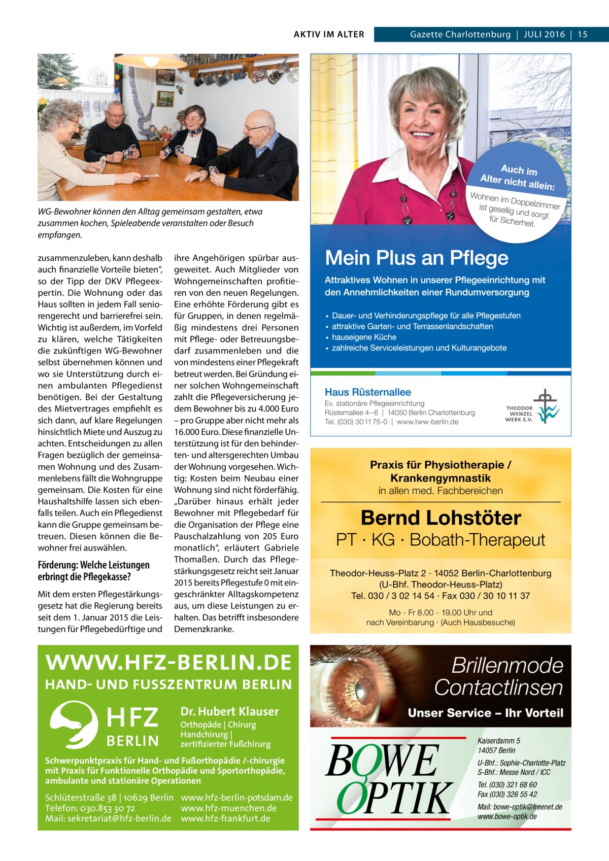 AKTIV IM ALTER  Gazette Charlottenburg  |  Juli 2016  |  15  WG-Bewohner können den Alltag gemeinsam gestalten, etwa zusammen kochen, Spieleabende veranstalten oder Besuch empfangen. zusammenzuleben, kann deshalb auch finanzielle Vorteile bieten“, so der Tipp der DKV Pflegeexpertin. Die Wohnung oder das Haus sollten in jedem Fall seniorengerecht und barrierefrei sein. Wichtig ist außerdem, im Vorfeld zu klären, welche Tätigkeiten die zukünftigen WG-Bewohner selbst übernehmen können und wo sie Unterstützung durch einen ambulanten Pflegedienst benötigen. Bei der Gestaltung des Mietvertrages empfiehlt es sich dann, auf klare Regelungen hinsichtlich Miete und Auszug zu achten. Entscheidungen zu allen Fragen bezüglich der gemeinsamen Wohnung und des Zusammenlebens fällt die Wohngruppe gemeinsam. Die Kosten für eine Haushaltshilfe lassen sich ebenfalls teilen. Auch ein Pflegedienst kann die Gruppe gemeinsam betreuen. Diesen können die Bewohner frei auswählen.  Förderung: Welche Leistungen erbringt die Pflegekasse? Mit dem ersten Pflegestärkungsgesetz hat die Regierung bereits seit dem 1. Januar 2015 die Leistungen für Pflegebedürftige und  ihre Angehörigen spürbar ausgeweitet. Auch Mitglieder von Wohngemeinschaften profitieren von den neuen Regelungen. Eine erhöhte Förderung gibt es für Gruppen, in denen regelmäßig mindestens drei Personen mit Pflege- oder Betreuungsbedarf zusammenleben und die von mindestens einer Pflegekraft betreut werden. Bei Gründung einer solchen Wohngemeinschaft zahlt die Pflegeversicherung jedem Bewohner bis zu 4.000 Euro – pro Gruppe aber nicht mehr als 16.000 Euro. Diese finanzielle Unterstützung ist für den behinderten- und altersgerechten Umbau der Wohnung vorgesehen. Wichtig: Kosten beim Neubau einer Wohnung sind nicht förderfähig. „Darüber hinaus erhält jeder Bewohner mit Pflegebedarf für die Organisation der Pflege eine Pauschalzahlung von 205  Euro monatlich“, erläutert Gabriele Thomaßen. Durch das Pflegestärkungsgesetz reicht seit Januar 2015 bereits Pflegestufe 0 mit eingeschränkter Alltagskompetenz aus, um diese Leistungen zu erhalten. Das betrifft insbesondere Demenzkranke.  Praxis für Physiotherapie / Krankengymnastik in allen med. Fachbereichen  Bernd Lohstöter  PT · KG · Bobath-Therapeut Theodor-Heuss-Platz 2 · 14052 Berlin-Charlottenburg (U-Bhf. Theodor-Heuss-Platz) Tel. 030 / 3 02 14 54 · Fax 030 / 30 10 11 37 Mo - Fr 8.00 - 19.00 Uhr und nach Vereinbarung · (Auch Hausbesuche)  Brillenmode Contactlinsen Dr. Hubert Klauser Orthopäde | Chirurg Handchirurg | zertifizierter Fußchirurg  Schwerpunktpraxis für Hand- und Fußorthopädie /-chirurgie mit Praxis für Funktionelle Orthopädie und Sportorthopädie, ambulante und stationäre Operationen  Schlüterstraße 38 | 10629 Berlin www.hfz-berlin-potsdam.de Telefon: 030.853 30 72 www.hfz-muenchen.de Mail: sekretariat@hfz-berlin.de www.hfz-frankfurt.de  Unser Service – Ihr Vorteil  BOWE OPTIK  Kaiserdamm 5 14057 Berlin U-Bhf.: Sophie-Charlotte-Platz S-Bhf.: Messe Nord / ICC Tel. (030) 321 68 60 Fax (030) 326 55 42 Mail: bowe-optik@freenet.de www.bowe-optik.de