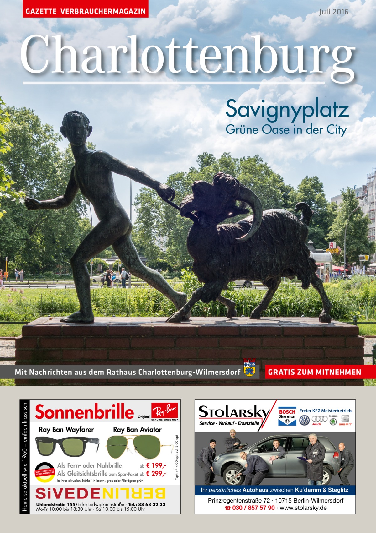 GAZETTE VERBRAUCHERMAGAZIN  Juli 2016  Charlottenburg Savignyplatz Grüne Oase in der City  Sonnenbrille UR ENDEN N W I R V E RW KENGLÄSER MAR DEUTSCHE  Freier KFZ Meisterbetrieb  Als Fern- oder Nahbrille ab € 199,Als Gleitsichtsbrille zum Spar-Paket ab € 299,In Ihrer aktuellen Stärke* in braun, grau oder Pilot (grau-grün)  SiVEDE  Service · Verkauf · Ersatzteile  Ray Ban Aviator  Uhlandstraße 155/Ecke Ludwigkirchstraße · Tel.: 88 68 32 33  Mo-Fr 10:00 bis 18:30 Uhr · Sa 10:00 bis 15:00 Uhr  *sph +/- 4,00 dpt; cyl -2,00 dpt  Ray Ban Wayfarer  GRATIS ZUM MITNEHMEN  Original  BERLIN  Heute so aktuell wie 1960 – einfach klassisch  Mit Nachrichten aus dem Rathaus Charlottenburg-Wilmersdorf  Ihr persönliches Autohaus zwischen Ku´damm & Steglitz  Prinzregentenstraße 72 · 10715 Berlin-Wilmersdorf ☎ 030 / 857 57 90 · www.stolarsky.de