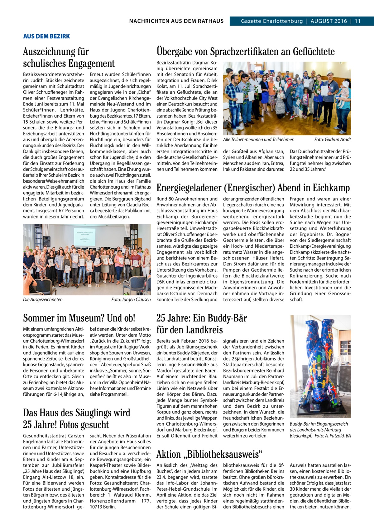 GAZETTE Wilmersdorf 8/16 NACHRICHTEN AUS RATHAUS NACHRICHTEN AUS DEM DEM RATHAUS Gazette Charlottenburg  |  August 2016  |  11  4 AUS DEM BEZIRK  Auszeichnung für schulisches Engagement Bezirksverordnetenvorsteherin Judith stückler zeichnete gemeinsam mit schulstadtrat Oliver schruoffeneger im Rahmen einer Festveranstaltung Ende Juni bereits zum 11. Mal schüler*innen, Lehrkräfte, Erzieher*innen und Eltern von 15 schulen sowie weitere Personen, die die Bildungs- und Erziehungsarbeit unterstützen aus und übergab die Anerkennungsurkunden des Bezirks. Der Dank gilt insbesondere Denen, die durch großes Engagement für den Einsatz zur Förderung der schulgemeinschaft oder außerhalb ihrer schule im Bezirk in besonderer Weise ehrenamtlich aktiv waren. Dies gilt auch für die engagierte Mitarbeit im bezirklichen Beteiligungsgremium dem Kinder- und Jugendparlament. Insgesamt 67  Personen wurden in diesem Jahr geehrt.  Die Ausgezeichneten.  Erneut wurden schüler*innen ausgezeichnet, die sich regelmäßig in Jugendeinrichtungen engagieren wie in der „Eiche“ der Evangelischen Kirchengemeinde Neu-Westend und im Haus der Jugend Charlottenburg des Bezirksamtes. 17 Eltern, Lehrer*innen und schüler*innen setzten sich in schulen und Flüchtlingsnotunterkünften für Flüchtlinge ein, besonders für Flüchtlingskinder in den Willkommensklassen, aber auch schon für Jugendliche, die den Übergang in Regelklassen geschafft haben. Eine Ehrung wurde auch zwei Flüchtlingen zuteil, die sich im Haus der Familie Charlottenburg und im Rathaus Wilmersdorf ehrenamtlich engagieren. Die Berggruen-Bigband unter Leitung von Claudia Rocca begeisterte das Publikum mit drei Musikbeiträgen.  Foto: Jürgen Clausen  Sommer im Museum? Und ob! Mit einem umfangreichen Aktionsprogramm startet das Museum Charlottenburg-Wilmersdorf in die Ferien. Es nimmt Kinder und Jugendliche mit auf eine spannende Zeitreise, bei der es kuriose Gegenstände, spannende Personen und unbekannte Orte zu entdecken gilt. Gleich zu Ferienbeginn bietet das Museum zwei kostenlose Aktionsführungen für 6-14jährige an,  bei denen die Kinder selbst kreativ werden. unter dem Motto „Zurück in die Zukunft?“ folgt im August ein fünftägiger Workshop den spuren von urwesen, Königinnen und Großstadthelden – Abenteuer, spiel und spaß inklusive. „sommer, sonne, sorgenfrei“ heißt es also im Museum in der Villa Oppenheim! Nähere Informationen und termine siehe Programmteil.  Das Haus des Säuglings wird 25 Jahre! Fotos gesucht Gesundheitsstadtrat Carsten Engelmann lädt alle Partnerinnen und Partner, unterstützerinnen und unterstützer, sowie Eltern und Kinder am 9.  september zur Jubiläumsfeier „25 Jahre Haus des säuglings“, Eingang Alt-Lietzow 18, ein. Für eine Bilderwand werden Fotos der ältesten und jüngsten Bürgerin bzw. des ältesten und jüngsten Bürgers in Charlottenburg-Wilmersdorf ge sucht. Neben der Präsentation der Angebote im Haus soll es für die jungen Besucherinnen und Besucher u. a. verschiedene Bewegungsangebote, ein Kasperl-theater sowie Bilderbuchkino und eine Hüpfburg geben. Kontaktadresse für die Fotos: Gesundheitsamt Charlottenburg-Wilmersdorf, Fachbereich  1, Waltraud Klemm, Hohenzollerndamm  177, 10713 Berlin.  Übergabe von Sprachzertifikaten an Geflüchtete Bezirksstadträtin Dagmar König überreichte gemeinsam mit der senatorin für Arbeit, Integration und Frauen, Dilek Kolat, am 11. Juli sprachzertifikate an Geflüchtete, die an der Volkshochschule City West einen Deutschkurs besucht und eine abschließende Prüfung bestanden haben. Bezirksstadträtin Dagmar König: „Bei dieser Veranstaltung wollte ich den 35 Absolventinnen und Absolventen der Deutschkurse die bezirkliche Anerkennung für ihre ersten Integrationsschritte in die deutsche Gesellschaft übermitteln. Von den teilnehmerinnen und teilnehmern kommen  Alle Teilnehmerinnen und Teilnehmer. der Großteil aus Afghanistan, syrien und Albanien. Aber auch Menschen aus dem Iran, Eritrea, Irak und Pakistan sind darunter.  Foto: Gudrun Arndt  Das Durchschnittsalter der Prüfungsteilnehmerinnen und Prüfungsteilnehmer lag zwischen 22 und 35 Jahren.“  Energiegeladener (Energischer) Abend in Eichkamp Rund 80 Anwohnerinnen und Anwohner nahmen an der Abschlussveranstaltung im Haus Eichkamp der Bürgerenergievereinigungen Eichkamp/ Heerstraße teil. umweltstadtrat Oliver schruoffeneger überbrachte die Grüße des Bezirksamtes, würdigte das gezeigte Engagement als vorbildlich und berichtete von einem Beschluss des Bezirksamtes zur unterstützung des Vorhabens. Gutachter der Ingenieurbüros DsK und infas enermetric trugen die Ergebnisse der Machbarkeitsstudie vor. Demnach könnten teile der siedlung und  der angrenzenden öffentlichen Liegenschaften durch eine neu konzipierte Wärmeversorgung weitgehend energieautark werden. Die Basis sollen erdgasbefeuerte Blockheizkraftwerke und oberflächennahe Geothermie leisten, die über ein Hoch- und Niedertemperaturnetz Wasser in die angeschlossenen Häuser liefert. Den strom dafür und für die Pumpen der Geothermie liefern die Blockheizkraftwerke in Eigenstromnutzung. Die Anwohnerinnen und Anwohner nahmen die Vorträge interessiert auf, stellten diverse  Fragen und waren an einer Mitwirkung interessiert. Mit dem Abschluss der Machbarkeitsstudie beginnt nun die suche nach Wegen zur umsetzung und Weiterführung der Ergebnisse. Dr.  Bogner von der siedlergemeinschaft Eichkamp/Energievereinigung Eichkamp skizzierte die nächsten schritte: Beantragung sanierungsmanager inclusive der suche nach der erforderlichen Kofinanzierung, suche nach Fördermitteln für die erforderlichen Investitionen und die Gründung einer Genossenschaft.  25 Jahre: Ein Buddy-Bär für den Landkreis Bereits seit Februar 2016 begrüßt als Jubiläumsgeschenk ein bunter Buddy-Bär jeden, der das Landratsamt betritt. Künstlerin Inge Eismann-Molte aus Mardorf gestaltete den Bären. Auf einem leuchtenden Blau ziehen sich an einigen stellen Linien wie ein Netzwerk über den Körper des Bären. Dazu jede Menge bunter symbolFiguren auf dem mannshohen Korpus und ganz oben, rechts und links, das jeweilige Wappen von Charlottenburg-Wilmersdorf und Marburg-Biedenkopf. Er soll Offenheit und Freiheit  signalisieren und ein Zeichen der Verbundenheit zwischen den Partnern sein. Anlässlich des 25jährigen Jubiläums der städtepartnerschaft besuchte Bezirksbürgermeister Reinhard Naumann im Juli den Partnerlandkreis Marburg-Biedenkopf, um bei einem Festakt die Erneuerungsurkunde der Partnerschaft zwischen dem Landkreis und dem Bezirk zu unterzeichnen, in dem Wunsch, die freundschaftlichen Beziehungen zwischen den Bürgerinnen und Bürgern beider Kommunen weiterhin zu vertiefen.  Buddy-Bär im Eingangsbereich des Landratsamts MarburgBiedenkopf. Foto: A. Pätzold, BA  Aktion „Bibliotheksausweis“ Anlässlich des „Welttag des Buches“, der in jedem Jahr am 23.4. begangen wird, startete das Info-Labor der JohannPeter-Hebel-Grundschule im April eine Aktion, die das Ziel verfolgte, dass jedes Kinder der schule einen gültigen Bi bliotheksausweis für die öffentlichen Bibliotheken Berlins besitzt. Ohne großen bürokratischen Aufwand bestand die Möglichkeit für die Kinder, die sich noch nicht im Rahmen eines regelmäßig stattfindenden Bibliotheksbesuchs einen  Ausweis hatten ausstellen lassen, einen kostenlosen Bibliotheksausweis zu erwerben. Ein schöner Erfolg ist, dass jetzt fast 30 Kinder mehr, die Vielfalt der gedruckten und digitalen Medien, die die öffentlichen Bibliotheken bieten, nutzen können.