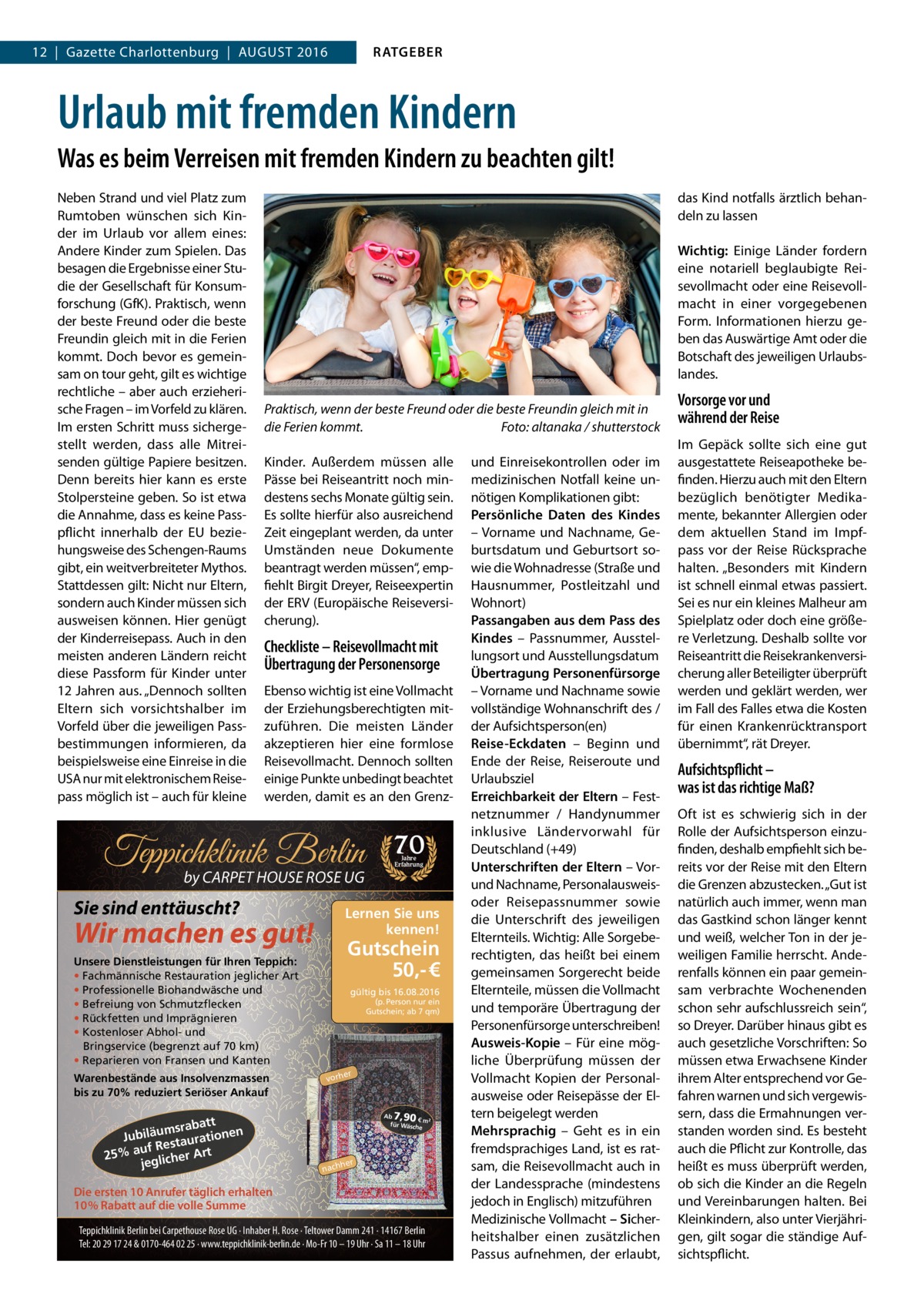 RATGEBER  12  |  Gazette Charlottenburg  |  August 2016  Urlaub mit fremden Kindern Was es beim Verreisen mit fremden Kindern zu beachten gilt! Neben Strand und viel Platz zum Rumtoben wünschen sich Kinder im Urlaub vor allem eines: Andere Kinder zum Spielen. Das besagen die Ergebnisse einer Studie der Gesellschaft für Konsumforschung (GfK). Praktisch, wenn der beste Freund oder die beste Freundin gleich mit in die Ferien kommt. Doch bevor es gemeinsam on tour geht, gilt es wichtige rechtliche – aber auch erzieherische Fragen – im Vorfeld zu klären. Im ersten Schritt muss sichergestellt werden, dass alle Mitreisenden gültige Papiere besitzen. Denn bereits hier kann es erste Stolpersteine geben. So ist etwa die Annahme, dass es keine Pass­ pflicht innerhalb der EU beziehungsweise des Schengen-Raums gibt, ein weitverbreiteter Mythos. Stattdessen gilt: Nicht nur Eltern, sondern auch Kinder müssen sich ausweisen können. Hier genügt der Kinderreisepass. Auch in den meisten anderen Ländern reicht diese Passform für Kinder unter 12 Jahren aus. „Dennoch sollten Eltern sich vorsichtshalber im Vorfeld über die jeweiligen Passbestimmungen informieren, da beispielsweise eine Einreise in die USA nur mit elektronischem Reisepass möglich ist – auch für kleine  das Kind notfalls ärztlich behandeln zu lassen Wichtig: Einige Länder fordern eine notariell beglaubigte Reisevollmacht oder eine Reisevollmacht in einer vorgegebenen Form. Informationen hierzu geben das Auswärtige Amt oder die Botschaft des jeweiligen Urlaubslandes. Praktisch, wenn der beste Freund oder die beste Freundin gleich mit in die Ferien kommt.� Foto: altanaka / shutterstock Kinder. Außerdem müssen alle Pässe bei Reiseantritt noch mindestens sechs Monate gültig sein. Es sollte hierfür also ausreichend Zeit eingeplant werden, da unter Umständen neue Dokumente beantragt werden müssen“, empfiehlt Birgit Dreyer, Reiseexpertin der ERV (Europäische Reiseversicherung).  Checkliste – Reisevollmacht mit Übertragung der Personensorge Ebenso wichtig ist eine Vollmacht der Erziehungsberechtigten mitzuführen. Die meisten Länder akzeptieren hier eine formlose Reisevollmacht. Dennoch sollten einige Punkte unbedingt beachtet werden, damit es an den Grenz Teppichklinik Berlin by CARPET HOUSE ROSE UG  Sie sind enttäuscht?  Gutschein 50,- €  Unsere Dienstleistungen für Ihren Teppich: • Fachmännische Restauration jeglicher Art • Professionelle Biohandwäsche und • Befreiung von Schmutzflecken • Rückfetten und Imprägnieren • Kostenloser Abhol- und Bringservice (begrenzt auf 70 km) • Reparieren von Fransen und Kanten  att msrab Jubiläu taurationen s uf Re 25% a glicher Art je  Jahre Erfahrung  Lernen Sie uns kennen!  Wir machen es gut!  Warenbestände aus Insolvenzmassen bis zu 70% reduziert Seriöser Ankauf  70  gültig bis 16.08.2016  (p. Person nur ein Gutschein; ab 7 qm)  er  vorh  7,90  Ab € m² für Wäsch e  her  nach  Die ersten 10 Anrufer täglich erhalten 10% Rabatt auf die volle Summe Teppichklinik Berlin bei Carpethouse Rose UG · Inhaber H. Rose · Teltower Damm 241 · 14167 Berlin Tel: 20 29 17 24 & 0170-464 02 25 · www.teppichklinik-berlin.de · Mo-Fr 10 – 19 Uhr · Sa 11 – 18 Uhr  und Einreisekontrollen oder im medizinischen Notfall keine unnötigen Komplikationen gibt: Persönliche Daten des Kindes – Vorname und Nachname, Geburtsdatum und Geburtsort sowie die Wohnadresse (Straße und Hausnummer, Postleitzahl und Wohnort) Passangaben aus dem Pass des Kindes – Passnummer, Ausstellungsort und Ausstellungsdatum Übertragung Personenfürsorge – Vorname und Nachname sowie vollständige Wohnanschrift des / der Aufsichtsperson(en) Reise-Eckdaten – Beginn und Ende der Reise, Reiseroute und Urlaubsziel Erreichbarkeit der Eltern – Festnetznummer / Handynummer inklusive Ländervorwahl für Deutschland (+49) Unterschriften der Eltern – Vorund Nachname, Personalausweisoder Reisepassnummer sowie die Unterschrift des jeweiligen Elternteils. Wichtig: Alle Sorgeberechtigten, das heißt bei einem gemeinsamen Sorgerecht beide Elternteile, müssen die Vollmacht und temporäre Übertragung der Personenfürsorge unterschreiben! Ausweis-Kopie – Für eine mögliche Überprüfung müssen der Vollmacht Kopien der Personalausweise oder Reisepässe der Eltern beigelegt werden Mehrsprachig – Geht es in ein fremdsprachiges Land, ist es ratsam, die Reisevollmacht auch in der Landessprache (mindestens jedoch in Englisch) mitzuführen Medizinische Vollmacht – Sicherheitshalber einen zusätzlichen Passus aufnehmen, der erlaubt,  Vorsorge vor und während der Reise Im Gepäck sollte sich eine gut ausgestattete Reiseapotheke befinden. Hierzu auch mit den Eltern bezüglich benötigter Medikamente, bekannter Allergien oder dem aktuellen Stand im Impfpass vor der Reise Rücksprache halten. „Besonders mit Kindern ist schnell einmal etwas passiert. Sei es nur ein kleines Malheur am Spielplatz oder doch eine größere Verletzung. Deshalb sollte vor Reiseantritt die Reisekrankenversicherung aller Beteiligter überprüft werden und geklärt werden, wer im Fall des Falles etwa die Kosten für einen Krankenrücktransport übernimmt“, rät Dreyer.  Aufsichtspflicht – was ist das richtige Maß? Oft ist es schwierig sich in der Rolle der Aufsichtsperson einzufinden, deshalb empfiehlt sich bereits vor der Reise mit den Eltern die Grenzen abzustecken. „Gut ist natürlich auch immer, wenn man das Gastkind schon länger kennt und weiß, welcher Ton in der jeweiligen Familie herrscht. Anderenfalls können ein paar gemeinsam verbrachte Wochenenden schon sehr aufschlussreich sein“, so Dreyer. Darüber hinaus gibt es auch gesetzliche Vorschriften: So müssen etwa Erwachsene Kinder ihrem Alter entsprechend vor Gefahren warnen und sich vergewissern, dass die Ermahnungen verstanden worden sind. Es besteht auch die Pflicht zur Kontrolle, das heißt es muss überprüft werden, ob sich die Kinder an die Regeln und Vereinbarungen halten. Bei Kleinkindern, also unter Vierjährigen, gilt sogar die ständige Aufsichtspflicht.