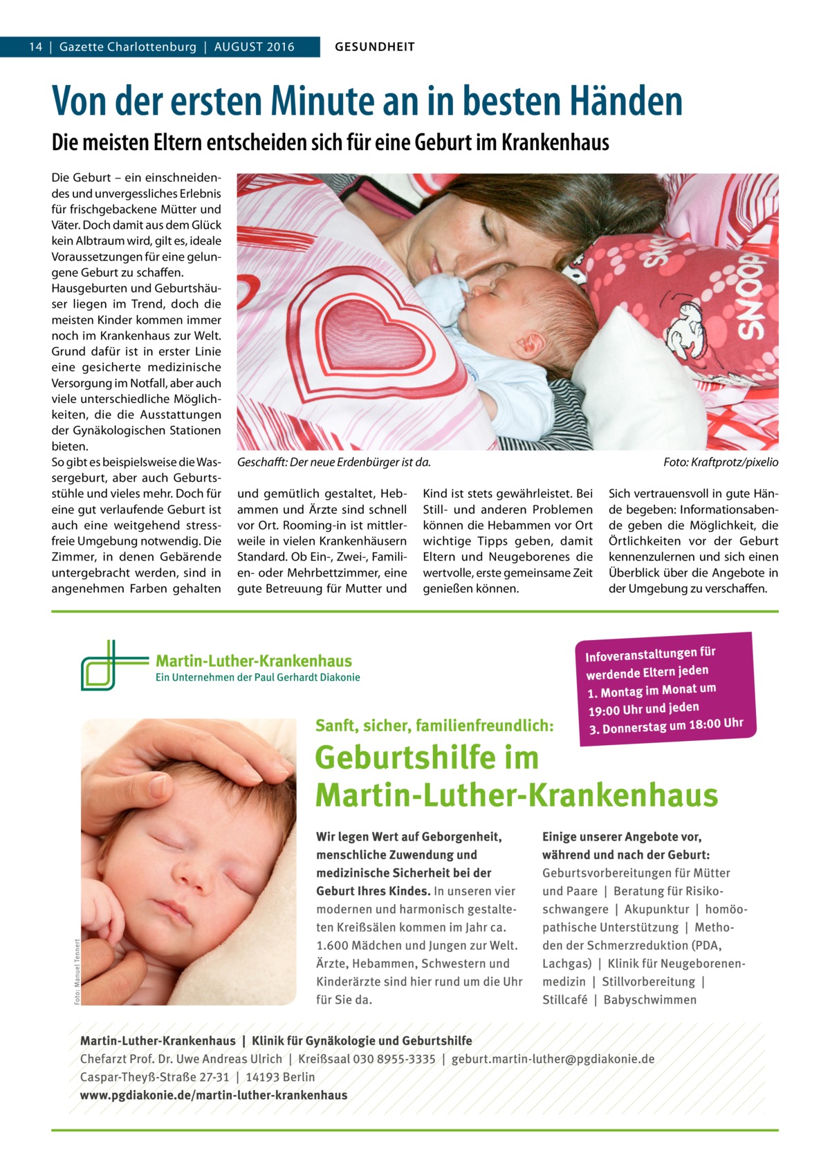 14  |  Gazette Charlottenburg  |  August 2016  GESUNDHEIT  Von der ersten Minute an in besten Händen Die meisten Eltern entscheiden sich für eine Geburt im Krankenhaus Die Geburt – ein einschneidendes und unvergessliches Erlebnis für frischgebackene Mütter und Väter. Doch damit aus dem Glück kein Albtraum wird, gilt es, ideale Voraussetzungen für eine gelungene Geburt zu schaffen. Hausgeburten und Geburtshäuser liegen im Trend, doch die meisten Kinder kommen immer noch im Krankenhaus zur Welt. Grund dafür ist in erster Linie eine gesicherte medizinische Versorgung im Notfall, aber auch viele unterschiedliche Möglichkeiten, die die Ausstattungen der Gynäkologischen Stationen bieten. So gibt es beispielsweise die Wassergeburt, aber auch Geburtsstühle und vieles mehr. Doch für eine gut verlaufende Geburt ist auch eine weitgehend stressfreie Umgebung notwendig. Die Zimmer, in denen Gebärende untergebracht werden, sind in angenehmen Farben gehalten  Geschafft: Der neue Erdenbürger ist da.� und gemütlich gestaltet, Hebammen und Ärzte sind schnell vor Ort. Rooming-in ist mittlerweile in vielen Krankenhäusern Standard. Ob Ein-, Zwei-, Familien- oder Mehrbettzimmer, eine gute Betreuung für Mutter und  Kind ist stets gewährleistet. Bei Still- und anderen Problemen können die Hebammen vor Ort wichtige Tipps geben, damit Eltern und Neugeborenes die wertvolle, erste gemeinsame Zeit genießen können.  Foto: Kraftprotz/pixelio Sich vertrauensvoll in gute Hände begeben: Informationsabende geben die Möglichkeit, die Örtlichkeiten vor der Geburt kennenzulernen und sich einen Überblick über die Angebote in der Umgebung zu verschaffen.