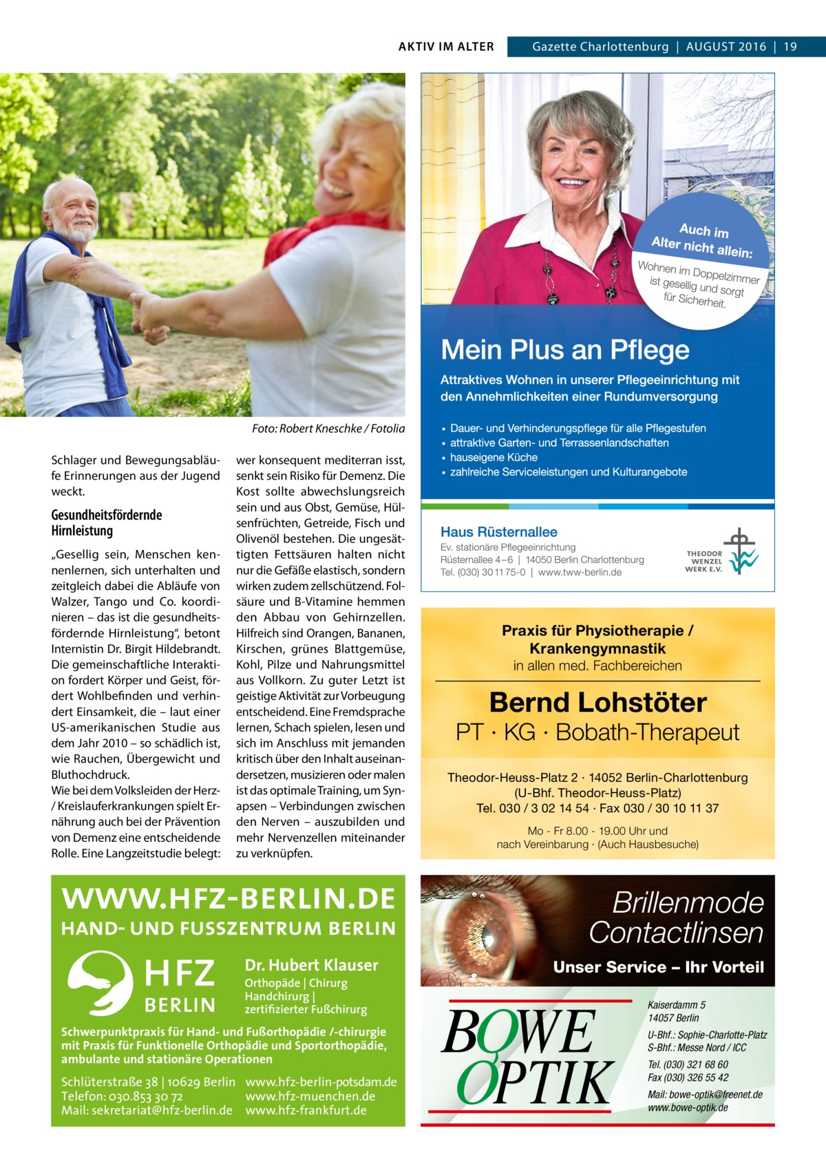 AKTIV IM ALTER  �  Gazette Charlottenburg  |  August 2016  |  19  Foto: Robert Kneschke / Fotolia  Schlager und Bewegungsabläufe Erinnerungen aus der Jugend weckt.  Gesundheitsfördernde Hirnleistung „Gesellig sein, Menschen kennenlernen, sich unterhalten und zeitgleich dabei die Abläufe von Walzer, Tango und Co. koordinieren – das ist die gesundheitsfördernde Hirnleistung“, betont Internistin Dr. Birgit Hildebrandt. Die gemeinschaftliche Interaktion fordert Körper und Geist, fördert Wohlbefinden und verhindert Einsamkeit, die – laut einer US-amerikanischen Studie aus dem Jahr 2010 – so schädlich ist, wie Rauchen, Übergewicht und Bluthochdruck. Wie bei dem Volksleiden der Herz/ Kreislauferkrankungen spielt Ernährung auch bei der Prävention von Demenz eine entscheidende Rolle. Eine Langzeitstudie belegt:  wer konsequent mediterran isst, senkt sein Risiko für Demenz. Die Kost sollte abwechslungsreich sein und aus Obst, Gemüse, Hülsenfrüchten, Getreide, Fisch und Olivenöl bestehen. Die ungesättigten Fettsäuren halten nicht nur die Gefäße elastisch, sondern wirken zudem zellschützend. Folsäure und B-Vitamine hemmen den Abbau von Gehirnzellen. Hilfreich sind Orangen, Bananen, Kirschen, grünes Blattgemüse, Kohl, Pilze und Nahrungsmittel aus Vollkorn. Zu guter Letzt ist geistige Aktivität zur Vorbeugung entscheidend. Eine Fremdsprache lernen, Schach spielen, lesen und sich im Anschluss mit jemanden kritisch über den Inhalt auseinandersetzen, musizieren oder malen ist das optimale Training, um Synapsen – Verbindungen zwischen den Nerven – auszubilden und mehr Nervenzellen miteinander zu verknüpfen.  Praxis für Physiotherapie / Krankengymnastik in allen med. Fachbereichen  Bernd Lohstöter  PT · KG · Bobath-Therapeut Theodor-Heuss-Platz 2 · 14052 Berlin-Charlottenburg (U-Bhf. Theodor-Heuss-Platz) Tel. 030 / 3 02 14 54 · Fax 030 / 30 10 11 37 Mo - Fr 8.00 - 19.00 Uhr und nach Vereinbarung · (Auch Hausbesuche)  Brillenmode Contactlinsen Dr. Hubert Klauser Orthopäde | Chirurg Handchirurg | zertifizierter Fußchirurg  Schwerpunktpraxis für Hand- und Fußorthopädie /-chirurgie mit Praxis für Funktionelle Orthopädie und Sportorthopädie, ambulante und stationäre Operationen  Schlüterstraße 38 | 10629 Berlin www.hfz-berlin-potsdam.de Telefon: 030.853 30 72 www.hfz-muenchen.de Mail: sekretariat@hfz-berlin.de www.hfz-frankfurt.de  Unser Service – Ihr Vorteil  BOWE OPTIK  Kaiserdamm 5 14057 Berlin U-Bhf.: Sophie-Charlotte-Platz S-Bhf.: Messe Nord / ICC Tel. (030) 321 68 60 Fax (030) 326 55 42 Mail: bowe-optik@freenet.de www.bowe-optik.de