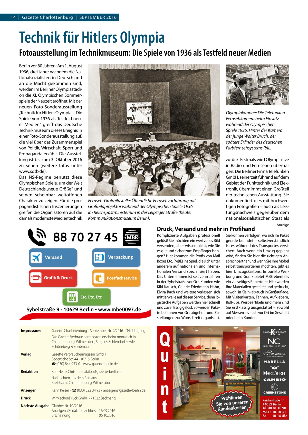 14  |  Gazette Charlottenburg  |  September 2016  Technik für Hitlers Olympia Fotoausstellung im Technikmuseum: Die Spiele von 1936 als Testfeld neuer Medien Berlin vor 80 Jahren: Am 1. August 1936, drei Jahre nachdem die Nationalsozialisten in Deutschland an die Macht gekommen sind, werden im Berliner Olympiastadion die XI. Olympischen Sommerspiele der Neuzeit eröffnet. Mit der neuen Foto-Sonderausstellung „Technik für Hitlers Olympia – Die Spiele von 1936 als Testfeld neuer Medien“ greift das Deutsche Technikmuseum dieses Ereignis in einer Foto-Sonderausstellung auf, die viel über das Zusammenspiel von Politik, Wirtschaft, Sport und Propaganda erzählt. Die Ausstellung ist bis zum 3. Oktober 2016 zu sehen (weitere Infos unter www.sdtb.de). Das NS-Regime benutzt diese Olympischen Spiele, um der Welt Deutschlands „neue Größe“ und seinen scheinbar weltoffenen Charakter zu zeigen. Für die propagandistischen Inszenierungen greifen die Organisatoren auf die damals modernste Medientechnik  Olympiakanone: Die TelefunkenFernsehkamera beim Einsatz während der Olympischen Spiele 1936. Hinter der Kamera der junge Walter Bruch, der spätere Erfinder des deutschen Farbfernsehsystems PAL. zurück: Erstmals wird Olympia live in Radio und Fernsehen übertragen. Die Berliner Firma Telefunken GmbH, seinerzeit führend auf dem Gebiet der Funktechnik und Elektronik, übernimmt einen Großteil der technischen Ausstattung. Sie dokumentiert dies mit hochwertigen Fotografien – auch als Leistungsnachweis gegenüber dem nationalsozialistischen Staat als  Fernseh-Großbildstelle: Öffentliche Fernsehvorführung mit Großbildprojektor während der Olympischen Spiele 1936 im Reichspostministerium in der Leipziger Straße (heute: Kommunikationsmuseum Berlin).  Druck, Versand und mehr in Profihand Komplizierte Aufgaben professionell gelöst! Sie möchten ein wertvolles Bild versenden, aber wissen nicht, wie Sie es gut und sicher zum Empfänger bringen? Hier kommen die Profis von Mail Boxes Etc. (MBE) ins Spiel, die sich unter anderem auf nationalen und internationalen Versand spezialisiert haben. Das Unternehmen ist seit zehn Jahren in der Sybelstraße vor Ort. Kunden wie Kiki Kausch, Galerie Friedmann-Hahn, Elvira Bach und weitere verlassen sich mittlerweile auf diesen Service, denn logistische Aufgaben werden hier schnell und zuverlässig gelöst. So werden Pakete bei Ihnen vor Ort abgeholt und Zustellungen zur Wunschzeit organisiert. Impressum	  Anzeige  Sie können verfolgen, wo sich Ihr Paket gerade befindet – selbstverständlich ist es während des Transportes versichert. Auch wenn ein Umzug geplant wird, finden Sie hier die richtigen Ansprechpartner und wenn Sie Ihre Möbel selbst transportieren möchten, gibt es hier Umzugskartons. In punkto Werbung und Grafik bietet MBE ebenfalls ein vielseitiges Repertoire. Hier werden Ihre Materialien gestaltet und gedruckt, sowohl in Klein- als auch in Großauflage. Mit Visitenkarten, Fahnen, Aufklebern, Roll-ups, Werbeartikeln und mehr sind Sie erstklassig ausgestattet – sowohl auf Messen als auch vor Ort im Geschäft oder beim Kunden.  Gazette Charlottenburg ·  September Nr. 9/2016 ·  34. Jahrgang Das Gazette Verbrauchermagazin erscheint monatlich in Charlottenburg, Wilmersdorf, Steglitz, Zehlendorf sowie Schöneberg & Friedenau.  Verlag	  Gazette Verbrauchermagazin GmbH Badensche Str. 44 · 10715 Berlin ☎ (030) 844 933-0 ·  www.gazette-berlin.de  Redaktion	  Karl-Heinz Christ ·  redaktion@gazette-berlin.de Nachrichten aus dem Rathaus: Bezirksamt Charlottenburg-Wilmersdorf  Anzeigen	  Karin Keiser ·  ☎ (030) 822 34 93 ·  anzeigen@gazette-berlin.de  Druck	  WirMachenDruck GmbH · 71522 Backnang  Nächste Ausgabe	 Oktober Nr. 10/2016 Anzeigen-/Redaktionsschluss	16.09.2016 Erscheinung	06.10.2016  Profitieren n Sie von unsere Kundenkarten  Reichsstraße 11 14052 Berlin Tel. 30 81 10 90 Mo-Fr 10-18.30 Sa 10-14 Uhr