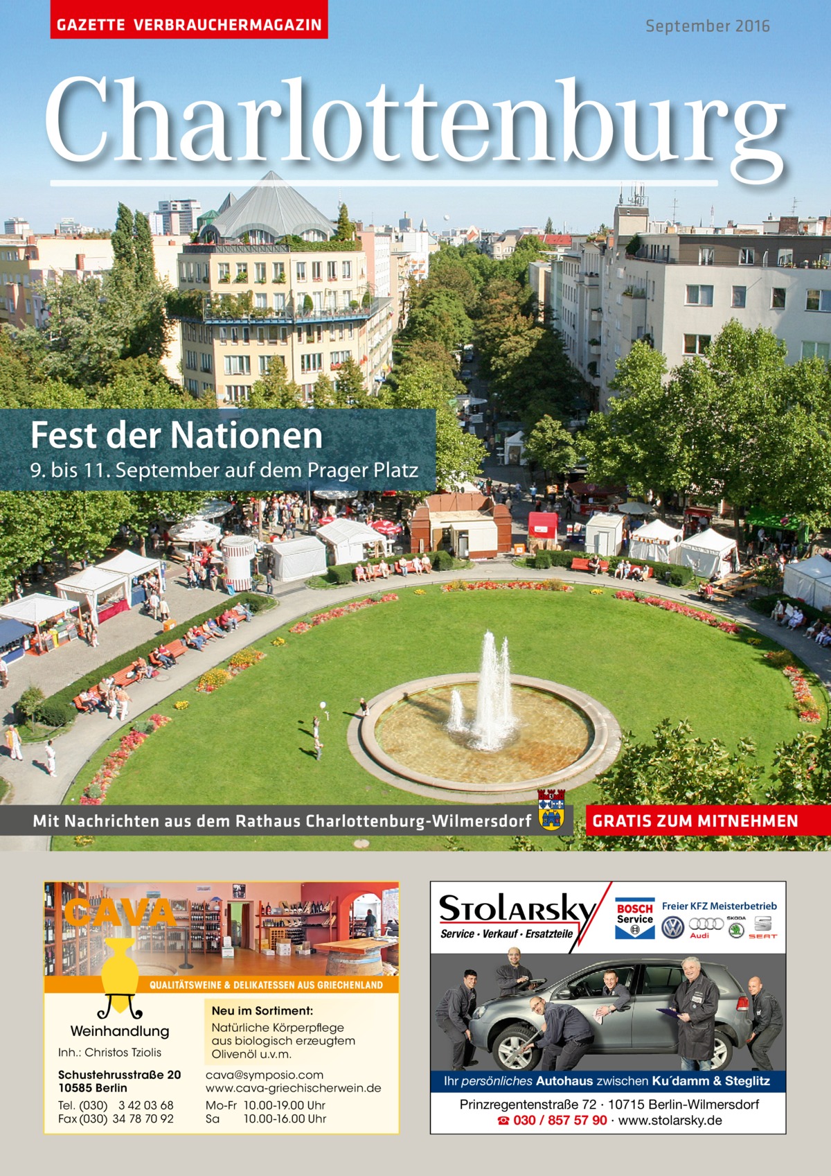 GAZETTE VERBRAUCHERMAGAZIN  September 2016  Charlottenburg Fest der Nationen  9. bis 11. September auf dem prager platz  Mit Nachrichten aus dem Rathaus Charlottenburg-Wilmersdorf  CAVA  GRATIS ZUM MITNEHMEN  Freier KFZ Meisterbetrieb  Service · Verkauf · Ersatzteile  QUALITÄTSWEINE & DELIKATESSEN AUS GRIECHENLAND  Neu im Sortiment:  Weinhandlung Inh.: Christos Tziolis  Natürliche Körperpflege aus biologisch erzeugtem Olivenöl u.v.m.  Schustehrusstraße 20 10585 Berlin  cava@symposio.com www.cava-griechischerwein.de  Tel. (030) 3 42 03 68 Fax (030) 34 78 70 92  Mo-Fr 10.00-19.00 Uhr Sa 10.00-16.00 Uhr  Ihr persönliches Autohaus zwischen Ku´damm & Steglitz  Prinzregentenstraße 72 · 10715 Berlin-Wilmersdorf ☎ 030 / 857 57 90 · www.stolarsky.de