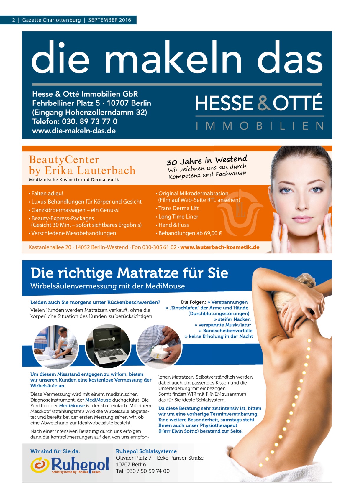 2  |  Gazette Charlottenburg  |  September 2016  estend 30 Jahre in W aus durch  BeautyCenter by Erika Lauterbach  Wir zeichnen uns chwissen Kompetenz und Fa  M edi z i ni sche Ko sme t ik und D er m aceutik  • Falten adieu! • Luxus-Behandlungen für Körper und Gesicht • Ganzkörpermassagen – ein Genuss! • Beauty-Express-Packages (Gesicht 30 Min. – sofort sichtbares Ergebnis) • Verschiedene Mesobehandlungen  • Original Mikrodermabrasion (Film auf Web-Seite RTL ansehen) • Trans Derma Lift • Long Time Liner • Hand & Fuss • Behandlungen ab 69,00 €  Kastanienallee 20 · 14052 Berlin-Westend · Fon 030-305 61 02 · www.lauterbach-kosmetik.de  Die richtige Matratze für Sie Wirbelsäulenvermessung mit der MediMouse Leiden auch Sie morgens unter Rückenbeschwerden? Vielen Kunden werden Matratzen verkauft, ohne die körperliche Situation des Kunden zu berücksichtigen.  Um diesem Missstand entgegen zu wirken, bieten wir unseren Kunden eine kostenlose Vermessung der Wirbelsäule an. Diese Vermessung wird mit einem medizinischen Diagnoseinstrument, der MediMouse duchgeführt. Die Funktion der MediMouse ist denkbar einfach. Mit einem Messkopf (strahlungsfrei) wird die Wirbelsäule abgetastet und bereits bei der ersten Messung sehen wir, ob eine Abweichung zur Idealwirbelsäule besteht. Nach einer intensiven Beratung durch uns erfolgen dann die Kontrollmessungen auf den von uns empfoh Wir sind für Sie da.  Die Folgen: » Verspannungen » „Einschlafen“ der Arme und Hände (Durchblutungsstörungen) » steifer Nacken » verspannte Muskulatur » Bandscheibenvorfälle » keine Erholung in der Nacht  lenen Matratzen. Selbstverständlich werden dabei auch ein passendes Kissen und die Unterfederung mit einbezogen. Somit finden WIR mit IHNEN zusammen das für Sie ideale Schlafsystem. Da diese Beratung sehr zeitintensiv ist, bitten wir um eine vorherige Terminvereinbarung. Eine weitere Besonderheit, samstags steht Ihnen auch unser Physiotherapeut (Herr Elvin Softic) beratend zur Seite.  Ruhepol Schlafsysteme Olivaer Platz 7 - Ecke Pariser Straße 10707 Berlin Tel: 030 / 50 59 74 00