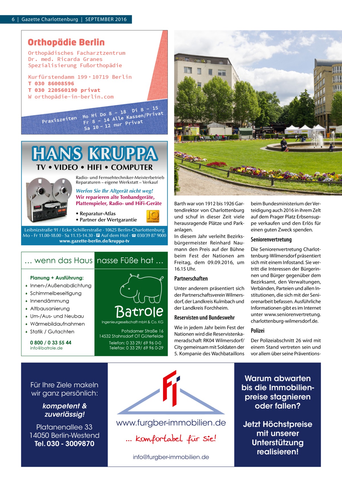 6  |  Gazette Charlottenburg  |  September 2016  Orthopädisches Facharztzentrum Dr. med. Ricarda Granes Spezialisierung Fußorthopädie Kurfürstendamm 199 · 10719 Berlin T 030 86008596 T 030 220560190 privat W orthopädie-in-berlin.com  iten Praxisze  8 - 15 - 18 Di /Privat 8 o D i Mo M assen 4 Alle K Fr 8 - 1 nur Privat 12 Sa 10  HANS KRUPPA TV • VIDEO • HIFI • COMPUTER  Radio- und Fernsehtechniker-Meisterbetrieb Reparaturen – eigene Werkstatt – Verkauf  Werfen Sie Ihr Altgerät nicht weg! Wir reparieren alte Tonbandgeräte, Plattenspieler, Radio- und HiFi-Geräte • Reparatur-Atlas • Partner der Wertgarantie Leibnizstraße 91 / Ecke Schillerstraße · 10625 Berlin-Charlottenburg Mo - Fr 11.00-18.00 · Sa 11.15-14.30 · � Auf dem Hof · ☎ 030/39 87 9000 www.gazette-berlin.de/kruppa-tv  … wenn das Haus nasse Füße hat … Planung + Ausführung:   Innen-/Außenabdichtung    Schimmelbeseitigung    Innendämmung    Altbausanierung    Um-/Aus- und Neubau    Wärmebildaufnahmen    Statik / Gutachten 0 800 / 0 33 55 44  Barth war von 1912 bis 1926 Gartendirektor von Charlottenburg und schuf in dieser Zeit viele herausragende Plätze und Parkanlagen. In diesem Jahr verleiht Bezirksbürgermeister Reinhard Naumann den Preis auf der Bühne beim Fest der Nationen am Freitag, dem 09.09.2016, um 16.15 Uhr.  Partnerschaften  Batrole  Ingenieurgesellschaft mbH & Co. KG  Potsdamer Straße 16 14532 Stahnsdorf OT Güterfelde  info@batrole.de  Telefon: 0 33 29/ 69 96 0-0 Telefax: 0 33 29/ 69 96 0-29  Unter anderem präsentiert sich der Partnerschaftsverein Wilmersdorf, der Landkreis Kulmbach und der Landkreis Forchheim.  Reservisten und Bundeswehr Wie in jedem Jahr beim Fest der Nationen wird die Reservistenkameradschaft RK04 Wilmersdorf/ City gemeinsam mit Soldaten der 5. Kompanie des Wachbataillons  Platanenallee 33 14050 Berlin-Westend Tel. 030 - 3009870  Seniorenvertretung Die Seniorenvertretung Charlottenburg-Wilmersdorf präsentiert sich mit einem Infostand. Sie vertritt die Interessen der Bürgerinnen und Bürger gegenüber dem Bezirksamt, den Verwaltungen, Verbänden, Parteien und allen Institutionen, die sich mit der Seniorenarbeit befassen. Ausführliche Informationen gibt es im Internet unter www.seniorenvertretung. charlottenburg-wilmersdorf.de.  Polizei Der Polizeiabschnitt 26 wird mit einem Stand vertreten sein und vor allem über seine Präventions Warum abwarten bis die Immobilienpreise stagnieren oder fallen?  Für Ihre Ziele makeln wir ganz persönlich: kompetent & zuverlässig!  beim Bundesministerium der Verteidigung auch 2016 in ihrem Zelt auf dem Prager Platz Erbsensuppe verkaufen und den Erlös für einen guten Zweck spenden.  www.furgber-immobilien.de  info@furgber-immobilien.de  Jetzt Höchstpreise mit unserer Unterstützung realisieren!