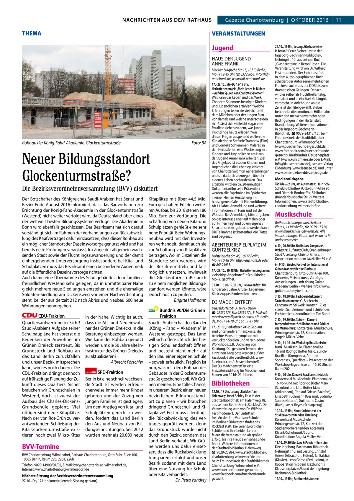 2  GAZETTE Wilmersdorf 10/16 NACHRICHTEN AUS DEM RATHAUS NACHRICHTEN AUS DEM RATHAUS Gazette Charlottenburg  |  Oktober 2016  |  11  THEMA  VERANSTALTUNGEN  Jugend HAUS Der JUGeND ANNe FrANk  Rohbau der König-Fahd-Akademie, Glockenturmstraße.  Foto: BA  Neuer Bildungsstandort Glockenturmstraße? Die Bezirksverordnetenversammlung (BVV) diskutiert Der botschafter des königreiches Saudi-Arabien hat Senat und bezirk ende August 2016 informiert, dass das bauvorhaben zur errichtung der könig-Fahd-Akademie in der Glockenturmstraße (Westend) nicht weiter verfolgt wird, da Deutschland über eines der weltweit besten bildungssysteme verfüge. Die Akademie in bonn wird ebenfalls geschlossen. Das bezirksamt hat sich darauf verständigt, sich im rahmen der Verhandlungen zur rückabwicklung des kaufvertrages dafür einzusetzen, dass dieser rohbau als ein möglicher Standort der Daseinsvorsorge genutzt wird und hat bereits erste Prüfungen veranlasst. Im Zuge der allgemein wachsenden Stadt sowie der Flüchtlingszuwanderung und der damit einhergehenden Unterversorgung insbesondere bei kita- und Schulplätzen muss das bezirksamt einen besonderen Augenmerk auf die öffentliche Daseinsvorsorge richten. Auch käme eine Übernahme des Schulgebäudes dem familienfreundlichen Westend sehr gelegen, da in unmittelbarer Nähe gleich mehrere neue Siedlungen entstehen und die ehemalige Soldaten-Siedlung am Dickensweg vor einer Nachverdichtung steht, bei der aus derzeit 212 nach Abriss und Neubau 600 neue Wohnungen hervorgehen. CDU-Fraktion Quartiersaufwertung in Sicht! Saudi-Arabiens Aufgabe seiner Schulbaupläne hat vorerst die bedenken der Anwohner im Grünen Dreieck zerstreut. bis Grundstück und rohbau an das Land berlin zurückfallen und unser bezirk mitsprechen kann, wird es noch dauern. Die CDU-Fraktion drängt dennoch auf frühzeitige Planung der Zukunft dieses Quartiers. Sicher brauchen wir Grundschulen in Westend, doch ist zuerst der Ausbau der Charles-DickensGrundschule geplant. Viel nötiger sind neue kitaplätze. Nach der von rot-Grün zu verantwortenden Schließung der kita Glockenturmstraße existieren noch zwei Mikro-kitas  in der Nähe. Wichtig ist auch, dass die Alt- und Neueinwohner des Grünen Dreiecks in die beratung einbezogen werden. Wie kann der rohbau genutzt werden, um die 50 Jahre alte Infrastruktur des Grünen Dreiecks zu aktualisieren? Albrecht Förschler Berlin SPD-Fraktion berlin ist eine schnell wachsende Stadt. es werden erfreulicherweise immer mehr kinder geboren und der Zuzug von jungen Familien ist gestiegen. Um dem Anstieg von kita- und Schulplätzen gerecht zu werden, fördert das Land berlin den Aus-und Neubau von bildungseinrichtungen. Seit 2012 wurden mehr als 20.000 neue  BVV-Termine BVV Charlottenburg-Wilmersdorf, Rathaus Charlottenburg, Otto-Suhr-Allee 100, 10585 Berlin, Raum 226, 226a, 226b Telefon: 9029-14900/01/02, E-Mail: bvv@charlottenburg-wilmersdorf.de, Internet: www.charlottenburg-wilmersdorf.de Nächste Sitzung der Bezirksverordnetenversammlung 27.10., Do, 17 Uhr (konstituierende Sitzung geplant)  kitaplätze mit über 44,5 Mio. euro geschaffen. Für den weiteren Ausbau bis 2018 stehen 180 Mio. euro zur Verfügung. Die Schaffung von neuen kita-und Schulplätzen genießt eine sehr hohe Priorität. beim Wohnungsneubau wird mit den Investoren verhandelt, damit auch sie zur Schaffung von kitaplätzen beitragen. Wo im einzelnen die Standorte sein werden, wird der bezirk ermitteln und falls möglich umsetzen. Inwieweit die Glockenturmstraße auch zu einem möglichen bildungsstandort werden könnte, wäre jedoch noch zu prüfen. Brigitte Hoﬀmann Bündnis 90/Die Grünen Fraktion Saudi – Arabien hat den bau der „könig – Fahd – Akademie“ in Westend gestoppt. Das Land will sich offensichtlich der hiesigen Schullandschaft öffnen und besteht nicht mehr auf den bau einer eigenen Schule – soweit erfreulich. Fraglich ist nun, was mit dem rohbau des Gebäudes in der Glockenturmstraße geschehen soll. Wir Grünen meinen: eine tolle Chance, in unserem bezirk einen neuen bezirklichen bildungsstandort zu planen – wir brauchen dringend Grundschul- und kitaplätze! erst muss allerdings die rückabwicklung des Vertrages geprüft werden, denn das Grundstück wurde nicht durch den bezirk, sondern das Land berlin verkauft. Wir Grüne werden uns dafür einsetzen, dass die rückabwicklung transparent erfolgt und unser bezirk sodann mit dem Land über eine Nutzung für Schule oder kita verhandelt. Dr. Petra Vandrey  Mecklenburgische Str. 15, 10713 Berlin, Mo-Fr 12-19 Uhr, ☎ 83223651, info@hdjannefrank.de, www.hdj-annefrank.de 17.- 28.10., Mi+Do 15-19 Uhr, Herbstferienprojekt „Mein Leben in Bildern – Auf den Spuren von Charlotte Salomon“: Was kann das Leben und das Werk Charlotte Salomons heutigen Kindern und Jugendlichen erzählen? Welche Erfahrungen teilen sie vielleicht mit dem Mädchen oder der jungen Frau von damals und welche unterscheiden sich? Lässt sich vielleicht sogar eine Parallele ziehen zu dem, was junge Flüchtlinge heute erleben? Von diesen Fragen ausgehend wollen die Künstlerinnen Stefanie Trambow (Film) und Cornelia Schlemmer (Malerei) in den Herbstferien eine Woche lang mit Kindern und Jugendlichen am Haus der Jugend Anne Frank arbeiten. Ziel des Projektes ist es, den Kindern und Jugendlichen die Lebensgeschichte von Charlotte Salomon näherzubringen und sie dadurch anzuregen, über ihr eigenes Leben nachzudenken. Das Ergebnis wird ein ca. 20-minütiger Dokumentarfilm sein. Präsentiert werden alle Ergebnisse im Spätherbst in einer kleinen Ausstellung im hauseigenen Café mit Filmvorführung. Ab 11 Jahre. Anmeldung und weitere Informationen im Haus und auf der Website. Bei Anmeldung bitte angeben, ob das Interesse eher auf Malen oder auf Filmen liegt und ob ein eigenes Smartphone mitgebracht werden kann. Die Teilnahme ist kostenfrei, die Plätze sind begrenzt.  AbeNteUerSPIeLPLAtZ IM GÜNtZeLkIeZ Holsteinische Str. 45, 10717 Berlin, Mo-Fr 10-18 Uhr, http://asp.nusz.de oder ☎ 86394033. 17.- 28.10., 10-18 Uhr, Herbstferienprogramm: vielseitige Angebote für Schulkinder, Mo-Fr. geöffnet. 31.10., 16.00-19.30 Uhr, Halloweenfest: für Kinder ab 6 Jahre, Grusel, Lagerfeuer, Kürbissuppe, Kinderschminken  D3 MÄDCHeNtreFF Düsseldorfer Str. 3, 10719 Berlin, ☎ 92359175, Fax 92359174, E-Mail: d3maedchentreff@web.de, www.pfh-berlin. de, Mo-Fr 14-19 Uhr, Sa 11-17 Uhr 17.- 29.10., Herbstferien 2016: Geplant sind unter anderem Tanzkurse, die beliebte Monsterolympiade mit verrückten Spielen und verschiedene Workshops, z. B. Upcycling von Kleidung. Die genauen Termine der einzelnen Angebote werden auf der Facebook-Seite veröffentlicht: www. facebook.com/d3maedchentreff. Der D3 Mädchentreff ist eine Freizeiteinrichtung für Mädchen und Frauen von 10 bis 21 Jahren.  Bibliotheken 12.10., 18 Uhr, Lesung „Rockfest“ am Halemweg: Josef Schley liest in der Stadtteilbibliothek am Halemweg 18, aus seinem Berlin-Krimi „Rockfest“. Die Veranstaltung wird von Dr. Wilfried Fest moderiert. Der Eintritt ist frei. An der Jim-Morrison-Schule im Berliner Südwesten findet das Rockfest statt. Die verantwortlichen Schüler und ihre beiden Lehrer feiern die Veranstaltung als großen Erfolg, bis ihre Freude ein jähes Ende findet. Weitere Informationen in der Stadtteilbibliothek Halemweg, ☎ 9029-25284, www.stadtbibliothek. charlottenburg-wilmersorf.de und beim Freundeskreis der Stadtbibliothek Charlottenburg-Wilmersdorf e. V., www.buecherfreunde-gesucht.de, www.facebook.com/buecherfreunde. gesucht.  26.10., 19 Uhr, Lesung „Glasbausteine in Beton“: Peter Bieber liest in der Ingeborg-Bachmann-Bibliothek, Nehringstr. 10, aus seinem Buch „Glasbausteine in Beton“ lesen. Die Veranstaltung wird von Dr. Wilfried Fest moderiert. Der Eintritt ist frei. In dem autobiographischen Buch schildert der Autor seine mehrfachen Fluchtversuche aus der DDR bis zum dramatischen Gelingen. Danach wird er selber als Fluchthelfer tätig, verhaftet und in ein Stasi-Gefängnis verbracht. In Anlehnung an die Zelle ist der Titel gewählt. Bieber beschreibt die emotionale Höllenfahrt unter den menschenverachtenden Bedingungen in der Haftanstalt Brandenburg. Weitere Informationen in der Ingeborg-BachmannBibliothek (☎ 9029-24313/15), beim Freundeskreis der Stadtbibliothek Charlottenburg-Wilmersdorf e. V. (www.buecherfreunde-gesucht.de, www.facebook.com/buecherfreunde. gesucht), Kiezbündnis Klausenerplatz e. V. (www.kunstimkiez.de oder E-Mail: info@klausenerplatz.de), Isensee-Verlag Oldenburg (www.isensee.de) und unter www.peter-bieber-ddr-zeitzeuge.de. Medienrückgabe Täglich 6-22 Uhr, am Automaten: HeinrichSchulz-Bibliothek (Otto-Suhr-Allee 96) und Dietrich-Bonhoeffer-Bibliothek (Brandenburgische Str. 2). Weitere Informationen: www.stadtbibliothek. charlottenburg-wilmersdorf.de  Musikschule Rathaus Schmargendorf, Berkaer Platz 1, 14199 Berlin, ☎ 9029-15514, www.musikschule-city-west.de. Alle Veranstaltungen Eintritt frei, wenn nicht anders vermerkt. 6.10., 20.30 Uhr, Berlin Jazz Composers Orchestra: Aufsturz Club, Oranienburger Str. 67, Leitung: Christof Griese, in Kooperation mit dem Jazzkeller 69 e. V. 6.- 9.10., Siebtes Festival der International Guitar Academy Berlin: Rathaus Charlottenburg, Otto-Suhr-Allee 100, Konzerte, Meisterkurse, Vorträge, Ausstellungen – mit Young Guitar Academy Berlin – weitere Infos: www. guitaracademyberlin.com 7.10., 18.30 Uhr, Fachbereichskonzert Tasteninstrumente: C. Bechstein Centrum im Stilwerk, Kantstr. 17, es spielen Schülerinnen und Schüler des Fachbereichs, Koordination: Tim Sund 7.10., 19.30 Uhr, Soirée – Konzert fortgeschrittener Schülerinnen und Schüler der Musikschule: Konzertsaal Musikschule, Prinzregentenstr. 72, Koordination: Angela Müller-Velte 9.10., 11-16 Uhr, Workshop Brasilianische Musik: Musikschule, Platanenallee 16, mit Rodrigo Botter Maio, Zürich/ Brasilien (Komponist, Alt- und Sopransax, Querflöte – Präsentation der Workshop-Ergebnisse um 15.30 Uhr, im Raum 202 9.10., 20 Uhr, Konzert Brasilianische Musik: Konzertsaal Musikschule, Platanenallee 16, von und mit Rodrigo Botter Maio (Saxofon) und Lino Botter Maio (Akkordeon), Christof Griese (Saxofon), Elisabeth Tuchmann (Gesang), Eudinho Soares (Gitarre), Guilherme Castro (Bass), Javier Reyes (Schlagzeug) 10.10., 19 Uhr, Hauptfachkonzert der Studienvorbereitenden Abteilung: Konzertsaal Musikschule, Prinzregentenstr. 72, Konzert der Studienvorbereitenden Abteilung Klassik/Schulmusik/Sound, Koordination: Angela Müller-Velte 11.10.,19.30 Uhr, Jazz & Poesie – Kunst im Kiez: Ingeborg-Bachmann-Bibliothek, Nehringstr. 10, mit Lesung, Christof Griese (Altsaxofon, Flöten), Tal Balshai (Klavier), Leon Griese (Perkussion), in Kooperation mit dem Kiezbündnis Klausenerplatz e. V. und der IngeborgBachmann-Bibliothek 12.10., 19 Uhr, Fachbereichskonzert