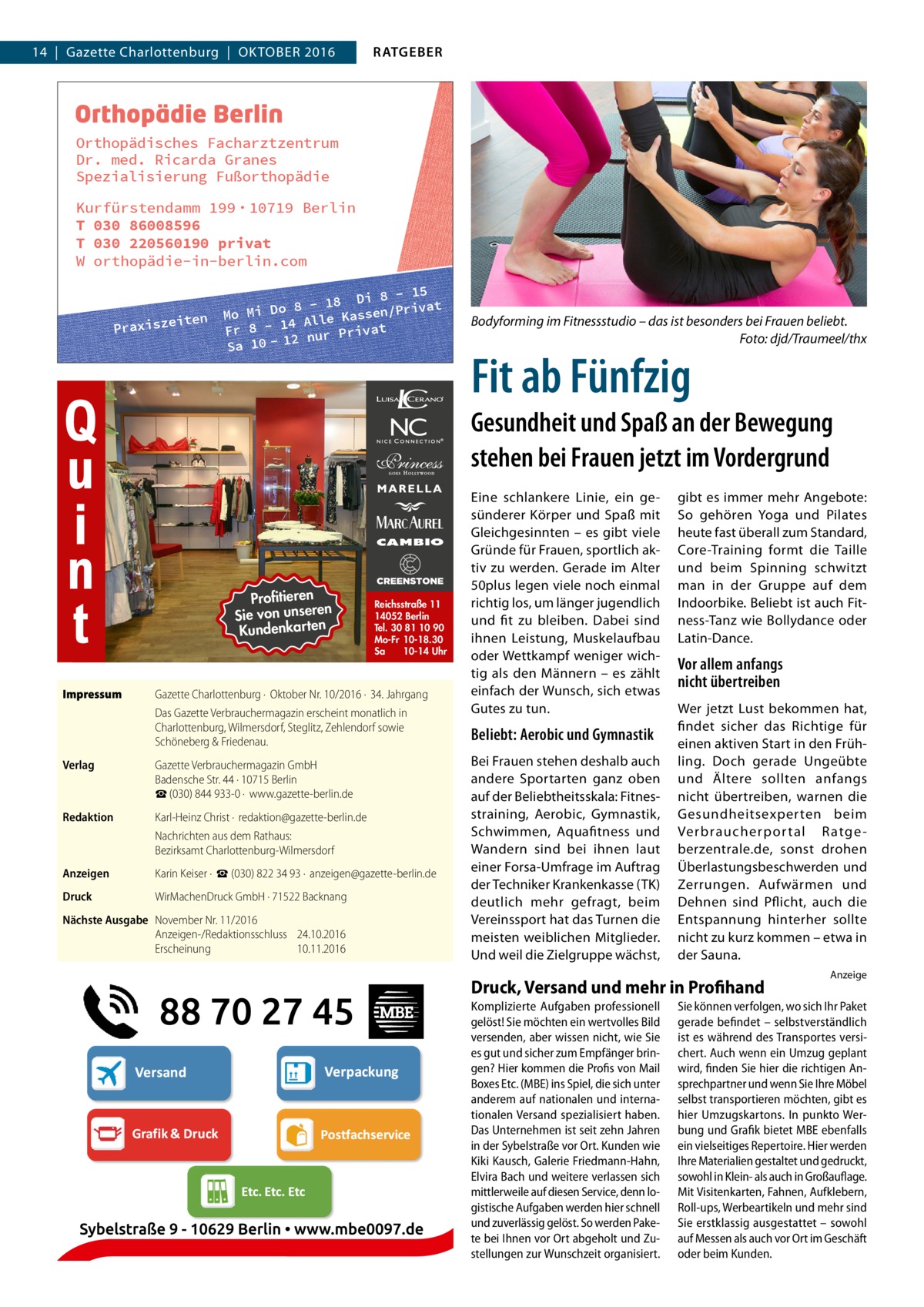 14  |  Gazette Charlottenburg  |  Oktober 2016  RATGEBER  Orthopädisches Facharztzentrum Dr. med. Ricarda Granes Spezialisierung Fußorthopädie Kurfürstendamm 199 · 10719 Berlin T 030 86008596 T 030 220560190 privat W orthopädie-in-berlin.com  iten Praxisze  8 - 15 - 18 Di /Privat 8 o D i Mo M assen 4 Alle K Fr 8 - 1 nur Privat 12 Sa 10  Bodyforming im Fitnessstudio – das ist besonders bei Frauen beliebt. � Foto: djd/Traumeel/thx  Fit ab Fünfzig  Gesundheit und Spaß an der Bewegung stehen bei Frauen jetzt im Vordergrund  Profitieren n Sie von unsere n rte ka Kunden  Impressum	  Reichsstraße 11 14052 Berlin Tel. 30 81 10 90 Mo-Fr 10-18.30 Sa 10-14 Uhr  Gazette Charlottenburg ·  Oktober Nr. 10/2016 ·  34. Jahrgang Das Gazette Verbrauchermagazin erscheint monatlich in Charlottenburg, Wilmersdorf, Steglitz, Zehlendorf sowie Schöneberg & Friedenau.  Verlag	  Gazette Verbrauchermagazin GmbH Badensche Str. 44 · 10715 Berlin ☎ (030) 844 933-0 ·  www.gazette-berlin.de  Redaktion	  Karl-Heinz Christ ·  redaktion@gazette-berlin.de Nachrichten aus dem Rathaus: Bezirksamt Charlottenburg-Wilmersdorf  Anzeigen	  Karin Keiser ·  ☎ (030) 822 34 93 ·  anzeigen@gazette-berlin.de  Druck	  WirMachenDruck GmbH · 71522 Backnang  Nächste Ausgabe	 November Nr. 11/2016 Anzeigen-/Redaktionsschluss	24.10.2016 Erscheinung	10.11.2016  Eine schlankere Linie, ein gesünderer Körper und Spaß mit Gleichgesinnten – es gibt viele Gründe für Frauen, sportlich aktiv zu werden. Gerade im Alter 50plus legen viele noch einmal richtig los, um länger jugendlich und fit zu bleiben. Dabei sind ihnen Leistung, Muskelaufbau oder Wettkampf weniger wichtig als den Männern – es zählt einfach der Wunsch, sich etwas Gutes zu tun.  Beliebt: Aerobic und Gymnastik Bei Frauen stehen deshalb auch andere Sportarten ganz oben auf der Beliebtheitsskala: Fitnesstraining, Aerobic, Gymnastik, Schwimmen, Aquafitness und Wandern sind bei ihnen laut einer Forsa-Umfrage im Auftrag der Techniker Krankenkasse (TK) deutlich mehr gefragt, beim Vereinssport hat das Turnen die meisten weiblichen Mitglieder. Und weil die Zielgruppe wächst,  gibt es immer mehr Angebote: So gehören Yoga und Pilates heute fast überall zum Standard, Core-Training formt die Taille und beim Spinning schwitzt man in der Gruppe auf dem Indoorbike. Beliebt ist auch Fitness-Tanz wie Bollydance oder Latin-Dance.  Vor allem anfangs nicht übertreiben Wer jetzt Lust bekommen hat, findet sicher das Richtige für einen aktiven Start in den Frühling. Doch gerade Ungeübte und Ältere sollten anfangs nicht übertreiben, warnen die Gesundheitsexperten beim Verbraucherpor tal Ratge berzentrale.de, sonst drohen Überlastungsbeschwerden und Zerrungen. Aufwärmen und Dehnen sind Pflicht, auch die Entspannung hinterher sollte nicht zu kurz kommen – etwa in der Sauna.  Druck, Versand und mehr in Profihand Komplizierte Aufgaben professionell gelöst! Sie möchten ein wertvolles Bild versenden, aber wissen nicht, wie Sie es gut und sicher zum Empfänger bringen? Hier kommen die Profis von Mail Boxes Etc. (MBE) ins Spiel, die sich unter anderem auf nationalen und internationalen Versand spezialisiert haben. Das Unternehmen ist seit zehn Jahren in der Sybelstraße vor Ort. Kunden wie Kiki Kausch, Galerie Friedmann-Hahn, Elvira Bach und weitere verlassen sich mittlerweile auf diesen Service, denn logistische Aufgaben werden hier schnell und zuverlässig gelöst. So werden Pakete bei Ihnen vor Ort abgeholt und Zustellungen zur Wunschzeit organisiert.  Anzeige  Sie können verfolgen, wo sich Ihr Paket gerade befindet – selbstverständlich ist es während des Transportes versichert. Auch wenn ein Umzug geplant wird, finden Sie hier die richtigen Ansprechpartner und wenn Sie Ihre Möbel selbst transportieren möchten, gibt es hier Umzugskartons. In punkto Werbung und Grafik bietet MBE ebenfalls ein vielseitiges Repertoire. Hier werden Ihre Materialien gestaltet und gedruckt, sowohl in Klein- als auch in Großauflage. Mit Visitenkarten, Fahnen, Aufklebern, Roll-ups, Werbeartikeln und mehr sind Sie erstklassig ausgestattet – sowohl auf Messen als auch vor Ort im Geschäft oder beim Kunden.