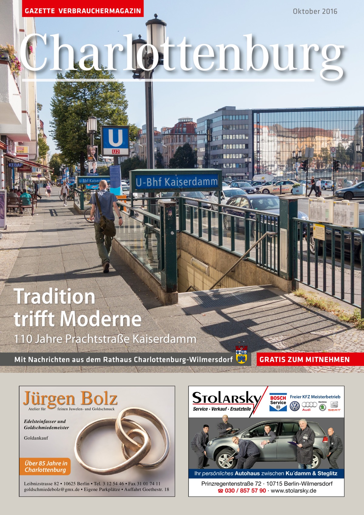 GAZETTE VERBRAUCHERMAGAZIN  Oktober 2016  Charlottenburg  Tradition triﬀt Moderne  110 Jahre Prachtstraße kaiserdamm Mit Nachrichten aus dem Rathaus Charlottenburg-Wilmersdorf  Jürgen Bolz Atelier für  feinen Juwelen- und Goldschmuck  GRATIS ZUM MITNEHMEN  Freier KFZ Meisterbetrieb  Service · Verkauf · Ersatzteile  Edelsteinfasser und Goldschmiedemeister Goldankauf  Über 85 Jahre in Charlottenburg Leibnizstrasse 82 • 10625 Berlin • Tel. 3 12 54 46 • Fax 31 01 74 11 goldschmiedebolz@gmx.de • Eigene Parkplätze • Auffahrt Goethestr. 18  Ihr persönliches Autohaus zwischen Ku´damm & Steglitz  Prinzregentenstraße 72 · 10715 Berlin-Wilmersdorf ☎ 030 / 857 57 90 · www.stolarsky.de