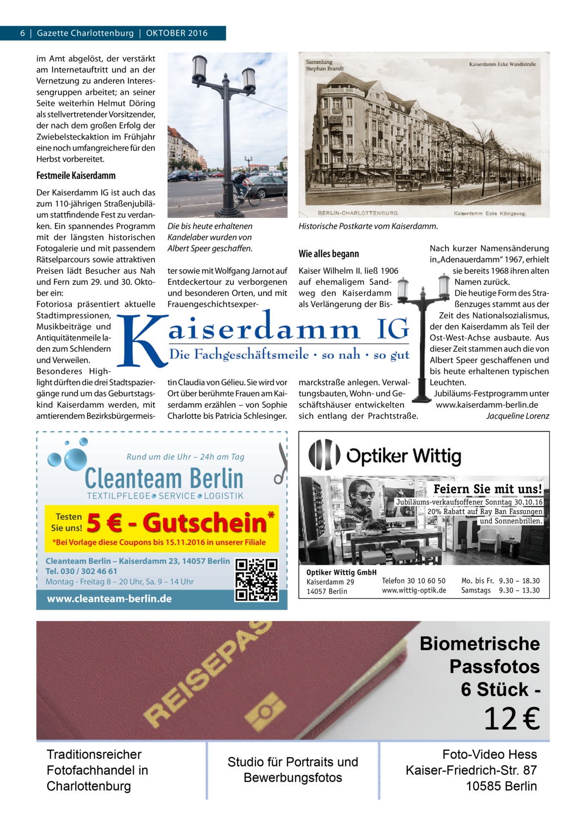 6  |  Gazette Charlottenburg  |  OktOber 2016 im Amt abgelöst, der verstärkt am Internetauftritt und an der Vernetzung zu anderen Interessengruppen arbeitet; an seiner Seite weiterhin Helmut Döring als stellvertretender Vorsitzender, der nach dem großen erfolg der Zwiebelsteckaktion im Frühjahr eine noch umfangreichere für den Herbst vorbereitet.  Festmeile Kaiserdamm Der kaiserdamm IG ist auch das zum 110-jährigen Straßenjubiläum stattfindende Fest zu verdanken. ein spannendes Programm mit der längsten historischen Fotogalerie und mit passendem rätselparcours sowie attraktiven Preisen lädt besucher aus Nah und Fern zum 29. und 30. Oktober ein: Fotoriosa präsentiert aktuelle Stadtimpressionen, Musikbeiträge und Antiquitätenmeile laden zum Schlendern und Verweilen. besonderes Highlight dürften die drei Stadtspaziergänge rund um das Geburtstagskind kaiserdamm werden, mit amtierendem bezirksbürgermeis Die bis heute erhaltenen Kandelaber wurden von Albert Speer geschaﬀen.  Historische Postkarte vom Kaiserdamm.  ter sowie mit Wolfgang Jarnot auf entdeckertour zu verborgenen und besonderen Orten, und mit Frauengeschichtsexper kaiser Wilhelm II. ließ 1906 auf ehemaligem Sandweg den kaiserdamm als Verlängerung der bis tin Claudia von Gélieu. Sie wird vor Ort über berühmte Frauen am kaiserdamm erzählen – von Sophie Charlotte bis Patricia Schlesinger.  marckstraße anlegen. Verwaltungsbauten, Wohn- und Geschäftshäuser entwickelten sich entlang der Prachtstraße.  Rund um die Uhr – 24h am Tag  Cleanteam Berlin  Wie alles begann  �  TEXTILPFLEGE · SERVICE · LOGISTIK  Testen Sie uns!  Nach kurzer Namensänderung in „Adenauerdamm“ 1967, erhielt sie bereits 1968 ihren alten Namen zurück. Die heutige Form des Straßenzuges stammt aus der Zeit des Nationalsozialismus, der den kaiserdamm als teil der Ost-West-Achse ausbaute. Aus dieser Zeit stammen auch die von Albert Speer geschaffenen und bis heute erhaltenen typischen Leuchten. Jubiläums-Festprogramm unter www.kaiserdamm-berlin.de Jacqueline Lorenz  Feiern Sie mit uns! Jubiläums-verkaufsoffener Sonntag 30.10.16 20% Rabatt auf Ray Ban Fassungen und Sonnenbrillen.  5 € - Gutschein*  *Bei Vorlage diese Coupons bis 15.11.2016 in unserer Filiale  Cleanteam Berlin – Kaiserdamm 23, 14057 Berlin Tel. 030 / 302 46 61 Montag - Freitag 8 – 20 Uhr, Sa. 9 – 14 Uhr  www.cleanteam-berlin.de  Optiker Wittig GmbH Telefon 30 10 60 50 Kaiserdamm 29 www.wittig-optik.de 14057 Berlin  Mo. bis Fr. 9.30 – 18.30 Samstags 9.30 – 13.30  Biometrische Passfotos 6 Stück  12 €  Traditionsreicher Fotofachhandel in Charlottenburg  Studio für Portraits und Bewerbungsfotos  Foto-Video Hess Kaiser-Friedrich-Str. 87 10585 Berlin