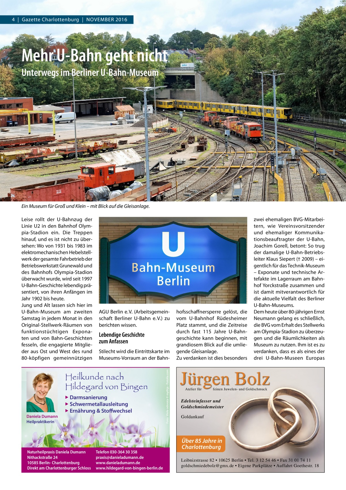 4  |  Gazette Charlottenburg  |  November 2016  Mehr U-Bahn geht nicht Unterwegs im Berliner U-Bahn-Museum  Ein Museum für Groß und Klein – mit Blick auf die Gleisanlage. Leise rollt der U-Bahnzug der Linie U2 in den Bahnhof Olympia-Stadion ein. Die Treppen hinauf, und es ist nicht zu übersehen: Wo von 1931 bis 1983 im elektromechanischen Hebelstellwerk der gesamte Fahrbetrieb der Betriebswerkstatt Grunewald und des Bahnhofs Olympia-Stadion überwacht wurde, wird seit 1997 U-Bahn-Geschichte lebendig präsentiert, von ihren Anfängen im Jahr 1902 bis heute. Jung und Alt lassen sich hier im U-Bahn-Museum am zweiten Samstag in jedem Monat in den Original-Stellwerk-Räumen von funktionstüchtigen Exponaten und von Bahn-Geschichten fesseln, die engagierte Mitglieder aus Ost und West des rund 80-köpfigen gemeinnützigen  AGU Berlin e. V. (Arbeitsgemeinschaft Berliner U-Bahn e. V.) zu berichten wissen.  Lebendige Geschichte zum Anfassen Stilecht wird die Eintrittskarte im Museums-Vorraum an der Bahn Heilkunde nach Hildegard von Bingen  ▶ Darmsanierung  ▶ Schwermetallausleitung  Daniela Dumann Heilpraktikerin  ▶ Ernährung & Stoffwechsel  Naturheilpraxis Daniela Dumann Nithackstraße 24 10585 Berlin- Charlottenburg Direkt am Charlottenburger Schloss  Telefon 030-364 30 358 praxis@danieladumann.de www.danieladumann.de www.hildegard-von-bingen-berlin.de  hofsschaffnersperre gelöst, die vom U-Bahnhof Rüdesheimer Platz stammt, und die Zeitreise durch fast 115  Jahre U-Bahngeschichte kann beginnen, mit grandiosem Blick auf die umliegende Gleisanlage. Zu verdanken ist dies besonders  zwei ehemaligen BVG-Mitarbeitern, wie Vereinsvorsitzender und ehemaliger Kommunikationsbeauftragter der U-Bahn, Joachim Gorell, betont: So trug der damalige U-Bahn-Betriebsleiter Klaus Siepert († 2009) – eigentlich für das Technik-Museum – Exponate und technische Artefakte im Lagerraum am Bahnhof Yorckstraße zusammen und ist damit mitverantwortlich für die aktuelle Vielfalt des Berliner U-Bahn-Museums. Dem heute über 80-jährigen Ernst Neumann gelang es schließlich, die BVG vom Erhalt des Stellwerks am Olympia-Stadion zu überzeugen und die Räumlichkeiten als Museum zu nutzen. Ihm ist es zu verdanken, dass es als eines der drei U-Bahn-Museen Europas  Jürgen Bolz Atelier für  feinen Juwelen- und Goldschmuck  Edelsteinfasser und Goldschmiedemeister Goldankauf  Über 85 Jahre in Charlottenburg Leibnizstrasse 82 • 10625 Berlin • Tel. 3 12 54 46 • Fax 31 01 74 11 goldschmiedebolz@gmx.de • Eigene Parkplätze • Auffahrt Goethestr. 18