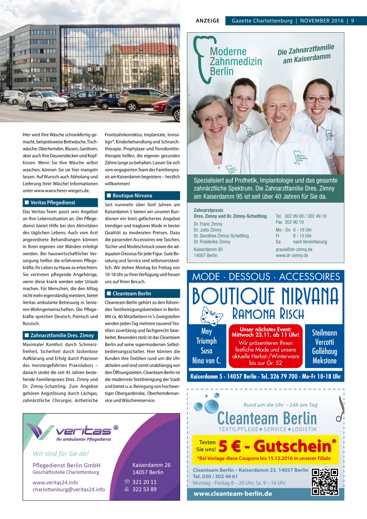 ANZEIGE  Gazette Charlottenburg  |  November 2016  |  9  tfamilie Die Zahnarz mm am Kaiserda  Hier wird Ihre Wäsche schrankfertig gemacht, beispielsweise Bettwäsche, Tischwäsche, Oberhemden, Blusen, Gardinen, aber auch Ihre Daunendecken und Kopfkissen. Wenn Sie Ihre Wäsche selbst waschen, können Sie sie hier mangeln lassen. Auf Wunsch auch Abholung und Lieferung Ihrer Wäsche! Informationen unter www.waescherei-wiegers.de.  ◼◼ Veritas Pflegedienst Das Veritas-Team passt sein Angebot an Ihre Lebenssituation an. Der Pflegedienst bietet Hilfe bei den Aktivitäten des täglichen Lebens. Auch vom Arzt angeordnete Behandlungen können in Ihren eigenen vier Wänden erledigt werden. Bei hauswirtschaftlicher Versorgung helfen die erfahrenen Pflegekräfte, Ihr Leben zu Hause zu erleichtern. Sie vertreten pflegende Angehörige, wenn diese krank werden oder Urlaub machen. Für Menschen, die den Alltag nicht mehr eigenständig meistern, bietet Veritas ambulante Betreuung in Senioren-Wohngemeinschaften. Die Pflegekräfte sprechen Deutsch, Polnisch und Russisch.  ◼◼ Zahnarztfamilie Dres. Zimny Maximaler Komfort durch Schmerzfreiheit, Sicherheit durch lückenlose Aufklärung und Erfolg durch Präzision des meistergeführten Praxislabors – danach strebt die seit 45 Jahren bestehende Familienpraxis Dres. Zimny und Dr.  ­Zimny-Schattling. Zum Angebot gehören Angstlösung durch Lachgas, zahnärztliche Chirurgie, ästhetische  Frontzahnkorrektur, Implantate, Invisalign®, Kinderbehandlung und Schnarch­ therapie. Prophylaxe und Parodontitistherapie helfen, die eigenen gesunden Zähne lange zu behalten. Lassen Sie sich vom engagierten Team der Familienpraxis am Kaiserdamm begeistern – herzlich willkommen!  ◼◼ Boutique Nirvana Seit nunmehr über fünf  Jahren am Kaiserdamm 5 bieten wir unseren Kundinnen ein breit gefächertes Angebot trendiger und tragbarer Mode in bester Qualität zu moderaten Preisen. Dazu die passenden Accessoires wie Taschen, Tücher und Modeschmuck sowie die adäquaten Dessous für jede Figur. Gute Beratung und Service sind selbstverständlich. Wir stehen Montag bis Freitag von 10-18 Uhr zu Ihrer Verfügung und freuen uns auf Ihren Besuch.  Spezialisiert auf Prothetik, Implantologie und das gesamte zahnärztliche Spektrum. Die Zahnarztfamilie Dres. Zimny am Kaiserdamm 95 ist seit über 40 Jahren für Sie da. Zahnarztpraxis Dres. Zimny und Dr. Zimny-Schattling Dr. Franz Zimny Dr. Jutta Zimny Dr. Dorothee Zimny-Schattling Dr. Friederike Zimny  Tel 302 99 00 / 302 49 10 Fax 302 90 10 Mo - Do 8 - 19 Uhr Fr 8 - 15 Uhr Sa nach Vereinbarung praxis@dr-zimny.de www.dr-zimny.de  Kaiserdamm 95 14057 Berlin  MODE · DESSOUS · ACCESSOIRES  ◼◼ Cleanteam Berlin Cleanteam Berlin gehört zu den führenden Textilreinigungsbetrieben in Berlin. Mit ca. 40 Mitarbeitern in 5 Zweigstellen werden jeden Tag mehrere tausend Textilien zuverlässig und fachgerecht bearbeitet. Besonders stolz ist das C ­ leanteam Berlin auf seine supermodernen Selbstbedienungsschalter. Hier können die Kunden ihre Textilien rund um die Uhr abholen und sind somit unabhängig von den Öffnungszeiten. Cleanteam Berlin ist die modernste Textilreinigung der Stadt und bietet u. a. Reinigung von hochwertiger Obergarderobe, Oberhemdenservice und Wäschereiservice.  Mey Triumph Susa Nina von C.  Unser nächstes Event: Mittwoch 23.11. ab 11 Uhr! Wir präsentieren Ihnen festliche Mode und unsere aktuelle Herbst-/Winterware bis zur Gr. 52  Steilmann Vercotti Golléhaug Mekstone  Kaiserdamm 5 · 14057 Berlin · Tel. 326 79 700 · Mo-Fr 10-18 Uhr  Rund um die Uhr – 24h am Tag  Cleanteam Berlin  �  TEXTILPFLEGE · SERVICE · LOGISTIK  Testen Sie uns!  Wir sind für Sie da! Pﬂegedienst Berlin GmbH Geschäftsstelle Charlottenburg  www.veritas24.info charlottenburg@veritas24.info  Kaiserdamm 26 14057 Berlin  321 20 11  322 53 89  5 € - Gutschein*  *Bei Vorlage diese Coupons bis 15.12.2016 in unserer Filiale  Cleanteam Berlin – Kaiserdamm 23, 14057 Berlin Tel. 030 / 302 46 61 Montag - Freitag 8 – 20 Uhr, Sa. 9 – 14 Uhr  www.cleanteam-berlin.de