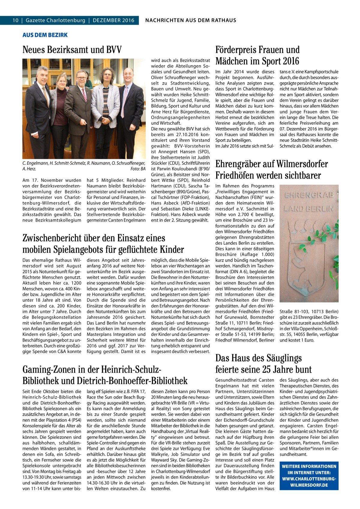 4  NACHRICHTEN AUSAUS DEM NACHRICHTEN DEM RATHAUS RATHAUS  10  |  Gazette Charlottenburg  |  Dezember 2016  GAZETTE Wilmersdorf 12/16  AUS DEM BEZIRK  Neues Bezirksamt und BVV  C. Engelmann, H. Schmitt-Schmelz, R. Naumann, O. Schruoﬀeneger, A. Herz. Foto: BA Am 17.  November wurden von der bezirksverordnetenversammlung der bezirksbürgermeister von Charlottenburg-Wilmersdorf, die bezirksstadträte und eine bezirksstadträtin gewählt. Das neue bezirksamtskollegium  hat 5 mitglieder. reinhard Naumann bleibt bezirksbürgermeister und wird weiterhin für Personal und Finanzen, inklusive der Wirtschaftsförderung verantwortlich sein. Der Stellvertretende bezirksbürgermeister Carsten engelmann  wird auch als bezirksstadtrat wieder die Abteilungen Soziales und Gesundheit leiten. Oliver Schruoffeneger wechselt zu Stadtentwicklung, bauen und Umwelt. Neu gewählt wurden Heike SchmittSchmelz für Jugend, Familie, bildung, Sport und Kultur und Arne Herz für bürgerdienste, Ordnungsangelegenheiten und Wirtschaft. Die neu gewählte bVV hat sich bereits am 27.10.2016 konstituiert und ihren Vorstand gewählt: bVV-Vorsteherin ist Annegret Hansen (SPD), ihre Stellvertreterin ist Judith Stückler (CDU), Schriftführerin ist Parwin Kouloubandi (b’90/ Grüne), als beisitzer sind Norbert Wittke (SPD), reinhold Hartmann (CDU), Sascha Taschenberger (b90/Grüne), Pascal Tschörtner (FDP-Fraktion), Hans Asbeck (AfD-Fraktion) und Sebastian Dieke (LINKeFraktion). Hans Asbeck wurde erst in der 2. Sitzung gewählt.  Zwischenbericht über den Einsatz eines mobilen Spielangebots für geflüchtete Kinder Das ehemalige rathaus Wilmersdorf wird seit August 2015 als Notunterkunft für geflüchtete menschen genutzt. Aktuell leben hier ca. 1200 menschen, wovon ca. 400 Kinder bzw. Jugendliche im Alter unter 18  Jahre alt sind. Von diesen sind ca. 200 Kinder, im Alter unter 7 Jahre. Durch die belegungskonstellation mit vielen Familien ergab sich von Anfang an der bedarf, den Kindern ein Spiel-, Sport und beschäftigungsangebot zu unterbreiten. Durch eine großzügige Spende von C&A konnte  dieses Angebot seit Jahresanfang 2016 auf weitere Notunterkünfte im bezirk ausgeweitet werden. Dafür wurden eine sogenannte mobile Spielebox angeschafft und weitere Honorarkräfte verpflichtet. Durch die Spende sind die einsätze der Honorarkräfte in den Notunterkünften bis zum Jahresende 2016 gesichert. Das Land berlin hat nunmehr den bezirken im rahmen des masterplans Integration und Sicherheit weitere mittel für 2016 und ggf. 2017 zur Verfügung gestellt. Damit ist es  möglich, dass die mobile Spielebox an vier Wochentagen an zwei Standorten im einsatz ist. Die bewohner in den Notunterkünften und ihre Kinder, waren von Anfang an sehr interessiert und begeistert von dem Spielund betreuungsangebot. Nach den erfahrungen der Honorarkräfte und den betreuern der Notunterkünfte hat sich durch dieses Spiel- und betreuungsangebot die Grundstimmung der Kinder und das Gesamtverhalten innerhalb der einrichtung erheblich entspannt und insgesamt deutlich verbessert.  Gaming-Zonen in der Heinrich-SchulzBibliothek und Dietrich-Bonhoeffer-Bibliothek Seit ende Oktober bieten die Heinrich-Schulz-bibliothek und die Dietrich-bonhoefferbibliothek Spielezonen als ein zusätzliches Angebot an, in denen mit der Playstation 4 (PS4) Konsolenspiele für das Alter ab sechs Jahren gespielt werden können. Die Spielezonen sind aus halbhohen, schalldämmenden Wänden gestaltet, in denen ein Sofa, ein Schreibtisch, ein Fernseher sowie die Spielekonsole untergebracht sind. Von montag bis Freitag ab 13.30-19.30 Uhr, sowie samstags und während der Ferienzeiten von 11-14 Uhr kann unter bis lang elf Spielen wie z. b. FIFA 17, race the Sun oder beach buggy racing ausgewählt werden. es kann nach der Anmeldung bis zu einer Stunde gespielt werden, sollte sich niemand für die anschließende Stunde angemeldet haben, kann auch gerne fortgefahren werden. Die Spiele-Controller sind gegen ein Pfand an der Auskunftstheke erhältlich. Darüber hinaus gibt es ab jetzt die möglichkeit für alle bibliotheksbesucherinnen und -besucher über 12  Jahre an jeden mittwoch zwischen 14.30-16.30 Uhr in die virtuellen Welten einzutauchen. zu  diesen zeiten kann pro Person 20 minuten lang die neu herausgebrachte Vr-brille (Vr = Virtual reality) von Sony getestet werden. Sie werden dabei von einer mitarbeiterin oder einem mitarbeiter der bibliothek in die Handhabung der „Virtual reality“ eingewiesen und betreut. Für die Vr-brille stehen zurzeit drei Spiele zur Verfügung: eve Walkyrie, Job Simulator und Wayward Sky. Die Gaming-zonen sind in beiden bibliotheken in Charlottenburg-Wilmersdorf jeweils in den Kinderabteilungen zu finden. Die Nutzung ist kostenfrei.  Förderpreis Frauen und Mädchen im Sport 2016 Im Jahr 2014 wurde dieses Projekt begonnen. Ausführliche Analysen zeigten zwar, dass Sport in CharlottenburgWilmersdorf eine wichtige rolle spielt, aber die Frauen und mädchen dabei zu kurz kommen. Deshalb waren in diesem Herbst erneut die bezirklichen Vereine aufgerufen, sich am Wettbewerb für die Förderung von Frauen und mädchen im Sport zu beteiligen. Im Jahr 2016 setzte sich mit Sul tans e. V. eine Kampfsportschule durch, die durch besonders ausgeprägte persönliche Ansprache nicht nur mädchen zur Teilnahme am Sport aktiviert, sondern dem Verein gelingt es darüber hinaus, dass vor allem mädchen und junge Frauen dem Verein lange die Treue halten. Die feierliche Preisverleihung am 07. Dezember 2016 im bürgersaal des rathauses konnte die neue Stadträtin Heike SchmittSchmelz als Debüt ansehen.  Ehrengräber auf Wilmersdorfer Friedhöfen werden sichtbarer Im rahmen des Programms „Freiwilliges engagement in Nachbarschaften (FeIN)“ wurden dem Heimatverein Wilmersdorf e. V. Sachmittel in Höhe von 2.700  € bewilligt, um eine broschüre und 23 Informationstafeln zu den auf den Wilmersdorfer Friedhöfen gelegenen ehrengrabstätten des Landes berlin zu erstellen. Dies kann in einer 68seitigen broschüre (Auflage 1.000) kurz und bündig nachgelesen werden. Handlich im Taschenformat (DIN A 6), begleitet die broschüre den Interessierten bei seinen besuchen auf den drei Wilmersdorfer Friedhöfen mit Informationen über die Persönlichkeiten der ehrengrabstätten. Auf den drei Wilmersdorfer Friedhöfen (Friedhof Grunewald, bornstedter Straße 11, 10711 berlin; Friedhof Schmargendorf, misdroyer Straße 51-53, 14199 berlin; Friedhof Wilmersdorf, berliner  Straße  81-103, 10713  berlin) gibt es 23 ehrengräber. Die broschüre ist zurzeit ausschließlich in der Villa Oppenheim, Schloßstr. 55, 14055 berlin, verfügbar und kostet 1 euro.  Das Haus des Säuglings feierte seine 25 Jahre bunt Gesundheitsstadtrat Carsten engelmann hat mit vielen Partnern, Unterstützerinnen und Unterstützern, sowie eltern und Kindern das Jubiläum des Haus des Säuglings beim Gesundheitsamt gefeiert. Kinder der eichendorff-Grundschule haben gesungen und getanzt. Die kleinen Gäste hatten danach auf der Hüpfburg ihren Spaß. Die Ausstellung zur Geschichte der Säuglingsfürsorge im bezirk traf auf großes Interesse und soll einen Platz zur Dauerausstellung finden und die bürgerstiftung stellte ihr bilderbuchkino vor. Alle waren beeindruckt von der Vielfalt der Aufgaben im Haus  des Säuglings, aber auch des Therapeutischen Dienstes, des Kinder- und Jugendpsychiatrischen Dienstes und des zahnärztlichen Dienstes sowie der zahlreichen berufsgruppen, die sich täglich für die Gesundheit der Kinder und Jugendlichen engagieren. Carsten engelmann bedankt sich herzlich für die gelungene Feier bei allen Sponsoren, Partnern, Familien und mitarbeiter*innen im Gesundheitsamt. WEITERE INFORMATIONEN IM INTERNET UNTER: WWW.CHARLOTTENBURGWILMERSDORF.DE