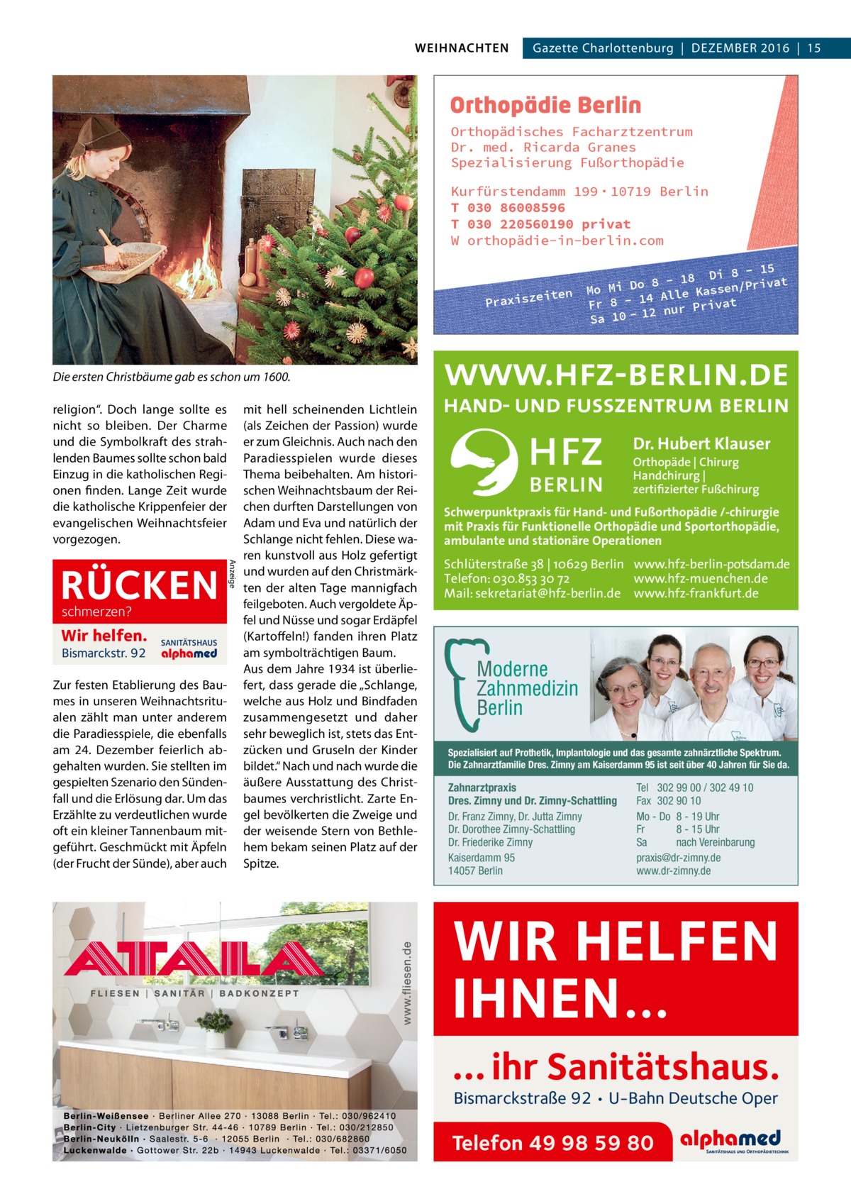 WEIHNACHTEN  Gazette Charlottenburg  |  Dezember 2016  |  15  Orthopädisches Facharztzentrum Dr. med. Ricarda Granes Spezialisierung Fußorthopädie Kurfürstendamm 199 · 10719 Berlin T 030 86008596 T 030 220560190 privat W orthopädie-in-berlin.com  iten Praxisze  8 - 15 - 18 Di /Privat 8 o D i Mo M assen 4 Alle K Fr 8 - 1 nur Privat 12 Sa 10  Die ersten Christbäume gab es schon um 1600. religion“. Doch lange sollte es nicht so bleiben. Der Charme und die Symbolkraft des strahlenden Baumes sollte schon bald Einzug in die katholischen Regionen finden. Lange Zeit wurde die katholische Krippenfeier der evangelischen Weihnachtsfeier vorgezogen.  schmerzen?  Wir helfen. Bismarckstr. 92  SANITÄTSHAUS  Zur festen Etablierung des Baumes in unseren Weihnachtsritualen zählt man unter anderem die Paradiesspiele, die ebenfalls am 24.  Dezember feierlich abgehalten wurden. Sie stellten im gespielten Szenario den Sündenfall und die Erlösung dar. Um das Erzählte zu verdeutlichen wurde oft ein kleiner Tannenbaum mitgeführt. Geschmückt mit Äpfeln (der Frucht der Sünde), aber auch  Anzeige  RÜCKEN  mit hell scheinenden Lichtlein (als Zeichen der Passion) wurde er zum Gleichnis. Auch nach den Paradiesspielen wurde dieses Thema beibehalten. Am historischen Weihnachtsbaum der Reichen durften Darstellungen von Adam und Eva und natürlich der Schlange nicht fehlen. Diese waren kunstvoll aus Holz gefertigt und wurden auf den Christmärkten der alten Tage mannigfach feilgeboten. Auch vergoldete Äpfel und Nüsse und sogar Erdäpfel (Kartoffeln!) fanden ihren Platz am symbolträchtigen Baum. Aus dem Jahre 1934 ist überliefert, dass gerade die „Schlange, welche aus Holz und Bindfaden zusammengesetzt und daher sehr beweglich ist, stets das Entzücken und Gruseln der Kinder bildet.“ Nach und nach wurde die äußere Ausstattung des Christbaumes verchristlicht. Zarte Engel bevölkerten die Zweige und der weisende Stern von Bethlehem bekam seinen Platz auf der Spitze.  Dr. Hubert Klauser Orthopäde | Chirurg Handchirurg | zertifizierter Fußchirurg  Schwerpunktpraxis für Hand- und Fußorthopädie /-chirurgie mit Praxis für Funktionelle Orthopädie und Sportorthopädie, ambulante und stationäre Operationen  Schlüterstraße 38 | 10629 Berlin www.hfz-berlin-potsdam.de Telefon: 030.853 30 72 www.hfz-muenchen.de Mail: sekretariat@hfz-berlin.de www.hfz-frankfurt.de  Spezialisiert auf Prothetik, Implantologie und das gesamte zahnärztliche Spektrum. Die Zahnarztfamilie Dres. Zimny am Kaiserdamm 95 ist seit über 40 Jahren für Sie da.  Zahnarztpraxis Dres. Zimny und Dr. Zimny-Schattling Dr. Franz Zimny, Dr. Jutta Zimny Dr. Dorothee Zimny-Schattling Dr. Friederike Zimny Kaiserdamm 95 14057 Berlin  Tel 302 99 00 / 302 49 10 Fax 302 90 10 Mo - Do 8 - 19 Uhr Fr 8 - 15 Uhr Sa nach Vereinbarung praxis@dr-zimny.de www.dr-zimny.de  WIR HELFEN IHNEN… … ihr Sanitätshaus. Bismarckstraße 92 • U-Bahn Deutsche Oper  Telefon 49 98 59 80