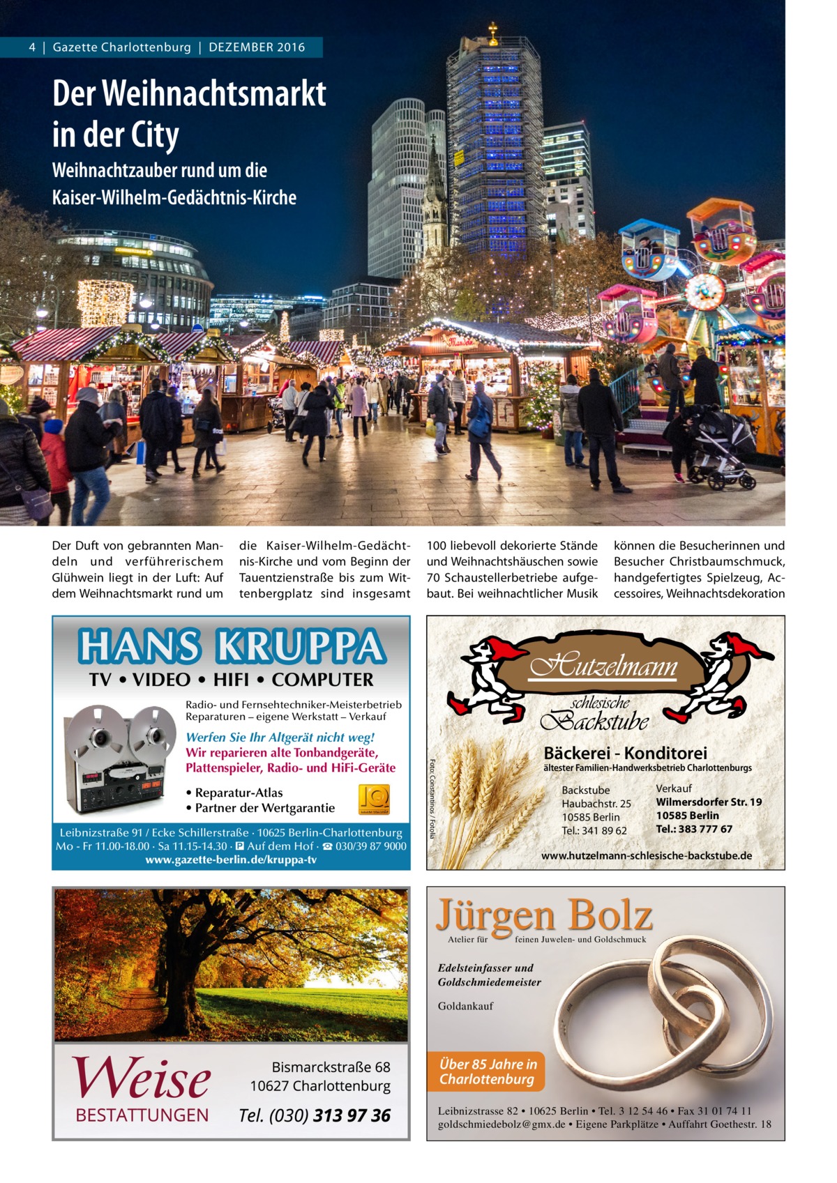 4  |  Gazette Charlottenburg  |  Dezember 2016  WEIHNACHTEN  Der Weihnachtsmarkt in der City Weihnachtzauber rund um die Kaiser-Wilhelm-Gedächtnis-Kirche  Der Duft von gebrannten Mandeln und verführerischem Glühwein liegt in der Luft: Auf dem Weihnachtsmarkt rund um  die Kaiser-Wilhelm-Gedächtnis-Kirche und vom Beginn der Tauentzienstraße bis zum Wittenbergplatz sind insgesamt  100 liebevoll dekorierte Stände und Weihnachtshäuschen sowie 70 Schaustellerbetriebe aufgebaut. Bei weihnachtlicher Musik  können die Besucherinnen und Besucher Christbaumschmuck, handgefertigtes Spielzeug, Accessoires, Weihnachtsdekoration  HANS KRUPPA TV • VIDEO • HIFI • COMPUTER  Radio- und Fernsehtechniker-Meisterbetrieb Reparaturen – eigene Werkstatt – Verkauf  • Reparatur-Atlas • Partner der Wertgarantie Leibnizstraße 91 / Ecke Schillerstraße · 10625 Berlin-Charlottenburg Mo - Fr 11.00-18.00 · Sa 11.15-14.30 · � Auf dem Hof · ☎ 030/39 87 9000 www.gazette-berlin.de/kruppa-tv  Bäckerei - Konditorei  Foto: Constantinos / Fotolia  Werfen Sie Ihr Altgerät nicht weg! Wir reparieren alte Tonbandgeräte, Plattenspieler, Radio- und HiFi-Geräte  ältester Familien-Handwerksbetrieb Charlottenburgs  Backstube Haubachstr. 25 10585 Berlin Tel.: 341 89 62  Verkauf Wilmersdorfer Str. 19 10585 Berlin Tel.: 383 777 67  www.hutzelmann-schlesische-backstube.de  Jürgen Bolz Atelier für  feinen Juwelen- und Goldschmuck  Edelsteinfasser und Goldschmiedemeister Goldankauf  Über 85 Jahre in Charlottenburg Leibnizstrasse 82 • 10625 Berlin • Tel. 3 12 54 46 • Fax 31 01 74 11 goldschmiedebolz@gmx.de • Eigene Parkplätze • Auffahrt Goethestr. 18