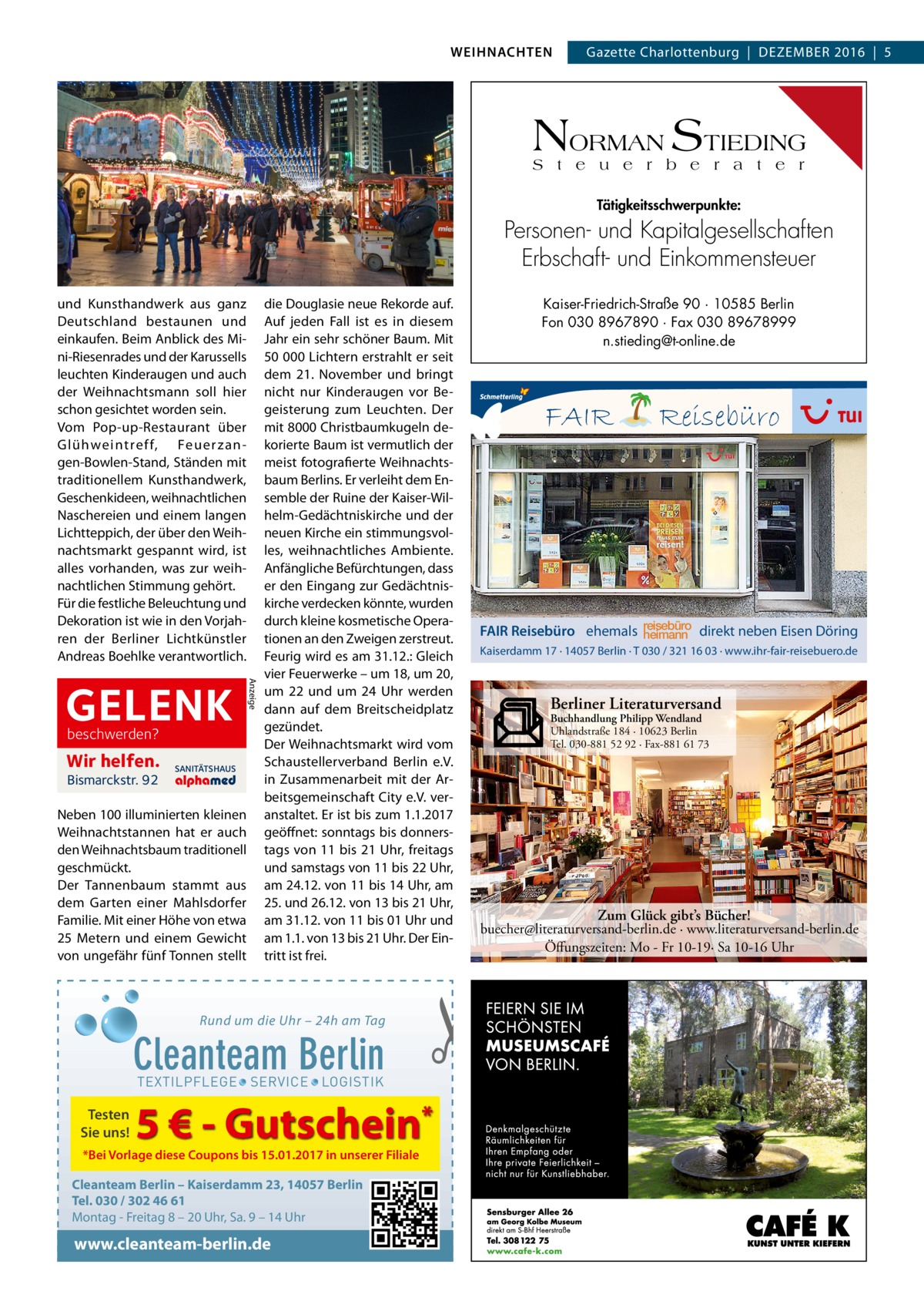 WEIHNACHTEN  Gazette Charlottenburg  |  Dezember 2016  |  5  NORMAN STIEDING S t e u e r b e r a t e r Tätigkeitsschwerpunkte:  Personen- und Kapitalgesellschaften Erbschaft- und Einkommensteuer und Kunsthandwerk aus ganz Deutschland bestaunen und einkaufen. Beim Anblick des Mini-Riesenrades und der Karussells leuchten Kinderaugen und auch der Weihnachtsmann soll hier schon gesichtet worden sein. Vom Pop-up-Restaurant über Glühweintreff, Feuer zangen-Bowlen-Stand, Ständen mit traditionellem Kunsthandwerk, Geschenkideen, weihnachtlichen Naschereien und einem langen Lichtteppich, der über den Weihnachtsmarkt gespannt wird, ist alles vorhanden, was zur weihnachtlichen Stimmung gehört. Für die festliche Beleuchtung und Dekoration ist wie in den Vorjahren der Berliner Lichtkünstler Andreas Boehlke verantwortlich.  beschwerden?  Wir helfen. Bismarckstr. 92  SANITÄTSHAUS  Neben 100 illuminierten kleinen Weihnachtstannen hat er auch den Weihnachtsbaum traditionell geschmückt. Der Tannenbaum stammt aus dem Garten einer Mahlsdorfer Familie. Mit einer Höhe von etwa 25 Metern und einem Gewicht von ungefähr fünf Tonnen stellt  Anzeige  GELENK  die Douglasie neue Rekorde auf. Auf jeden Fall ist es in diesem Jahr ein sehr schöner Baum. Mit 50 000 Lichtern erstrahlt er seit dem 21. November und bringt nicht nur Kinderaugen vor Begeisterung zum Leuchten. Der mit 8000 Christbaumkugeln dekorierte Baum ist vermutlich der meist fotografierte Weihnachtsbaum Berlins. Er verleiht dem Ensemble der Ruine der Kaiser-Wilhelm-Gedächtniskirche und der neuen Kirche ein stimmungsvolles, weihnachtliches Ambiente. Anfängliche Befürchtungen, dass er den Eingang zur Gedächtniskirche verdecken könnte, wurden durch kleine kosmetische Operationen an den Zweigen zerstreut. Feurig wird es am 31.12.: Gleich vier Feuerwerke – um 18, um 20, um 22 und um 24 Uhr werden dann auf dem Breitscheidplatz gezündet. Der Weihnachtsmarkt wird vom Schaustellerverband Berlin e.V. in Zusammenarbeit mit der Arbeitsgemeinschaft City e.V. veranstaltet. Er ist bis zum 1.1.2017 geöffnet: sonntags bis donnerstags von 11 bis 21 Uhr, freitags und samstags von 11 bis 22 Uhr, am 24.12. von 11 bis 14 Uhr, am 25. und 26.12. von 13 bis 21 Uhr, am 31.12. von 11 bis 01 Uhr und am 1.1. von 13 bis 21 Uhr. Der Eintritt ist frei.  Rund um die Uhr – 24h am Tag  Cleanteam Berlin  5 € - Gutschein*  *Bei Vorlage diese Coupons bis 15.01.2017 in unserer Filiale  Cleanteam Berlin – Kaiserdamm 23, 14057 Berlin Tel. 030 / 302 46 61 Montag - Freitag 8 – 20 Uhr, Sa. 9 – 14 Uhr  www.cleanteam-berlin.de  FAIR  Reisebüro  FAIR Reisebüro ehemals reisebüro heimann direkt neben Eisen Döring Kaiserdamm 17 · 14057 Berlin · T 030 / 321 16 03 · www.ihr-fair-reisebuero.de  Berliner Literaturversand Buchhandlung Philipp Wendland Uhlandstraße 184 · 10623 Berlin Tel. 030-881 52 92 · Fax-881 61 73  Zum Glück gibt’s Bücher! buecher@literaturversand-berlin.de · www.literaturversand-berlin.de Öffungszeiten: Mo - Fr 10-19· Sa 10-16 Uhr  �  TEXTILPFLEGE · SERVICE · LOGISTIK  Testen Sie uns!  Kaiser-Friedrich-Straße 90 · 10585 Berlin Fon 030 8967890 · Fax 030 89678999 n.stieding@t-online.de