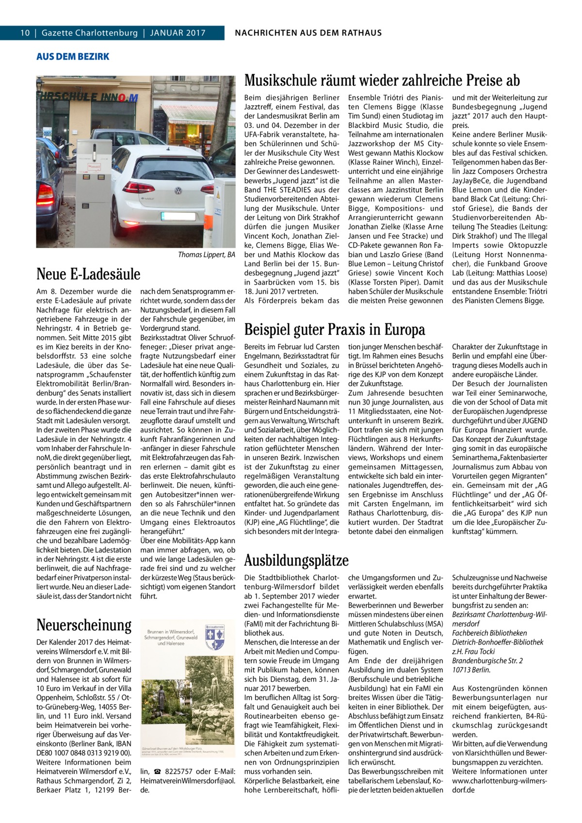 NACHRICHTEN AUSAUS DEM NACHRICHTEN DEM RATHAUS RATHAUS  4  10  |  Gazette Charlottenburg  |  Januar 2017  GAZETTE Wilmersdorf 1/17  AUS DEM BEZIRK  Musikschule räumt wieder zahlreiche Preise ab  Thomas Lippert, BA  Neue E-Ladesäule am 8.  Dezember wurde die erste E-Ladesäule auf private nachfrage für elektrisch angetriebene Fahrzeuge in der nehringstr.  4 in Betrieb genommen. Seit Mitte 2015 gibt es im Kiez bereits in der Knobelsdorffstr.  53 eine solche Ladesäule, die über das Senatsprogramm „Schaufenster Elektromobilität Berlin/Brandenburg“ des Senats installiert wurde. In der ersten Phase wurde so flächendeckend die ganze Stadt mit Ladesäulen versorgt. In der zweiten Phase wurde die Ladesäule in der nehringstr. 4 vom Inhaber der Fahrschule InnoM, die direkt gegenüber liegt, persönlich beantragt und in abstimmung zwischen Bezirksamt und allego aufgestellt. allego entwickelt gemeinsam mit Kunden und Geschäftspartnern maßgeschneiderte Lösungen, die den Fahrern von Elektrofahrzeugen eine frei zugängliche und bezahlbare Lademöglichkeit bieten. Die Ladestation in der nehringstr. 4 ist die erste berlinweit, die auf nachfragebedarf einer Privatperson installiert wurde. neu an dieser Ladesäule ist, dass der Standort nicht  nach dem Senatsprogramm errichtet wurde, sondern dass der nutzungsbedarf, in diesem Fall der Fahrschule gegenüber, im Vordergrund stand. Bezirksstadtrat Oliver Schruoffeneger: „Dieser privat angefragte nutzungsbedarf einer Ladesäule hat eine neue Qualität, der hoffentlich künftig zum normalfall wird. Besonders innovativ ist, dass sich in diesem Fall eine Fahrschule auf dieses neue Terrain traut und ihre Fahrzeugflotte darauf umstellt und ausrichtet. So können in Zukunft Fahranfängerinnen und -anfänger in dieser Fahrschule mit Elektrofahrzeugen das Fahren erlernen – damit gibt es das erste Elektrofahrschulauto berlinweit. Die neuen, künftigen autobesitzer*innen werden so als Fahrschüler*innen an die neue Technik und den umgang eines Elektroautos herangeführt.“ Über eine Mobilitäts-app kann man immer abfragen, wo, ob und wie lange Ladesäulen gerade frei sind und zu welcher der kürzeste Weg (Staus berücksichtigt) vom eigenen Standort führt.  Neuerscheinung Der Kalender 2017 des Heimatvereins Wilmersdorf e. V. mit Bildern von Brunnen in Wilmersdorf, Schmargendorf, Grunewald und Halensee ist ab sofort für 10 Euro im Verkauf in der Villa Oppenheim, Schloßstr. 55 / Otto-Grüneberg-Weg, 14055 Berlin, und 11  Euro inkl. Versand beim Heimatverein bei vorheriger Überweisung auf das Vereinskonto (Berliner Bank, IBan DE80 1007 0848 0313 9219 00). Weitere Informationen beim Heimatverein Wilmersdorf e. V., rathaus Schmargendorf, Zi  2, Berkaer Platz  1, 12199  Ber lin, ☎  8225757 oder E-Mail: HeimatvereinWilmersdorf@aol. de.  Beim diesjährigen Berliner Jazztreff, einem Festival, das der Landesmusikrat Berlin am 03. und 04.  Dezember in der uFa-Fabrik veranstaltete, haben Schülerinnen und Schüler der Musikschule City West zahlreiche Preise gewonnen. Der Gewinner des Landeswettbewerbs „Jugend jazzt“ ist die Band THE STEaDIES aus der Studienvorbereitenden abteilung der Musikschule. unter der Leitung von Dirk Strakhof dürfen die jungen Musiker Vincent Koch, Jonathan Zielke, Clemens Bigge, Elias Weber und Mathis Klockow das Land Berlin bei der 15. Bundesbegegnung „Jugend jazzt“ in Saarbrücken vom 15. bis 18. Juni 2017 vertreten. als Förderpreis bekam das  Ensemble Triótri des Pianisten Clemens Bigge (Klasse Tim Sund) einen Studiotag im Blackbird Music Studio, die Teilnahme am internationalen Jazzworkshop der MS CityWest gewann Mathis Klockow (Klasse rainer Winch), Einzelunterricht und eine einjährige Teilnahme an allen Masterclasses am Jazzinstitut Berlin gewann wiederum Clemens Bigge, Kompositions- und arrangierunterricht gewann Jonathan Zielke (Klasse arne Jansen und Fee Stracke) und CD-Pakete gewannen ron Fabian und Laszlo Griese (Band Blue Lemon – Leitung Christof Griese) sowie Vincent Koch (Klasse Torsten Piper). Damit haben Schüler der Musikschule die meisten Preise gewonnen  und mit der Weiterleitung zur Bundesbegegnung „Jugend jazzt“ 2017 auch den Hauptpreis. Keine andere Berliner Musikschule konnte so viele Ensembles auf das Festival schicken. Teilgenommen haben das Berlin Jazz Composers Orchestra JayJayBeCe, die Jugendband Blue Lemon und die Kinderband Black Cat (Leitung: Christof Griese), die Bands der Studienvorbereitenden abteilung The Steadies (Leitung: Dirk Strakhof ) und The Illegal Imperts sowie Oktopuzzle (Leitung Horst nonnenmacher), die Funkband Groove Lab (Leitung: Matthias Loose) und das aus der Musikschule entstandene Ensemble: Triótri des Pianisten Clemens Bigge.  Beispiel guter Praxis in Europa Bereits im Februar lud Carsten Engelmann, Bezirksstadtrat für Gesundheit und Soziales, zu einem Zukunftstag in das rathaus Charlottenburg ein. Hier sprachen er und Bezirksbürgermeister reinhard naumann mit Bürgern und Entscheidungsträgern aus Verwaltung, Wirtschaft und Sozialarbeit, über Möglichkeiten der nachhaltigen Integration geflüchteter Menschen in unseren Bezirk. Inzwischen ist der Zukunftstag zu einer regelmäßigen Veranstaltung geworden, die auch eine generationenübergreifende Wirkung entfaltet hat. So gründete das Kinder- und Jugendparlament (KJP) eine „aG Flüchtlinge“, die sich besonders mit der Integra tion junger Menschen beschäftigt. Im rahmen eines Besuchs in Brüssel berichteten angehörige des KJP von dem Konzept der Zukunftstage. Zum Jahresende besuchten nun 30 junge Journalisten, aus 11 Mitgliedsstaaten, eine notunterkunft in unserem Bezirk. Dort trafen sie sich mit jungen Flüchtlingen aus 8 Herkunftsländern. Während der Interviews, Workshops und einem gemeinsamen Mittagessen, entwickelte sich bald ein internationales Jugendtreffen, dessen Ergebnisse im anschluss mit Carsten Engelmann, im rathaus Charlottenburg, diskutiert wurden. Der Stadtrat betonte dabei den einmaligen  Charakter der Zukunftstage in Berlin und empfahl eine Übertragung dieses Modells auch in andere europäische Länder. Der Besuch der Journalisten war Teil einer Seminarwoche, die von der School of Data mit der Europäischen Jugendpresse durchgeführt und über JuGEnD für Europa finanziert wurde. Das Konzept der Zukunftstage ging somit in das europäische Seminarthema „Faktenbasierter Journalismus zum abbau von Vorurteilen gegen Migranten“ ein. Gemeinsam mit der „aG Flüchtlinge“ und der „aG Öffentlichkeitsarbeit“ wird sich die „aG Europa“ des KJP nun um die Idee „Europäischer Zukunftstag“ kümmern.  Ausbildungsplätze Die Stadtbibliothek Charlottenburg-Wilmersdorf bildet ab 1. September 2017 wieder zwei Fachangestellte für Medien- und Informationsdienste (FaMI) mit der Fachrichtung Bibliothek aus. Menschen, die Interesse an der arbeit mit Medien und Computern sowie Freude im umgang mit Publikum haben, können sich bis Dienstag, dem 31. Januar 2017 bewerben. Im beruflichen alltag ist Sorgfalt und Genauigkeit auch bei routinearbeiten ebenso gefragt wie Teamfähigkeit, Flexibilität und Kontaktfreudigkeit. Die Fähigkeit zum systematischen arbeiten und zum Erkennen von Ordnungsprinzipien muss vorhanden sein. Körperliche Belastbarkeit, eine hohe Lernbereitschaft, höfli che umgangsformen und Zuverlässigkeit werden ebenfalls erwartet. Bewerberinnen und Bewerber müssen mindestens über einen Mittleren Schulabschluss (MSa) und gute noten in Deutsch, Mathematik und Englisch verfügen. am Ende der dreijährigen ausbildung im dualen System (Berufsschule und betriebliche ausbildung) hat ein FaMI ein breites Wissen über die Tätigkeiten in einer Bibliothek. Der abschluss befähigt zum Einsatz im Öffentlichen Dienst und in der Privatwirtschaft. Bewerbungen von Menschen mit Migrationshintergrund sind ausdrücklich erwünscht. Das Bewerbungsschreiben mit tabellarischem Lebenslauf, Kopie der letzten beiden aktuellen  Schulzeugnisse und nachweise bereits durchgeführter Praktika ist unter Einhaltung der Bewerbungsfrist zu senden an: Bezirksamt Charlottenburg-Wilmersdorf Fachbereich Bibliotheken Dietrich-Bonhoeﬀer-Bibliothek z.H. Frau Tocki Brandenburgische Str. 2 10713 Berlin. aus Kostengründen können Bewerbungsunterlagen nur mit einem beigefügten, ausreichend frankierten, B4-rückumschlag zurückgesandt werden. Wir bitten, auf die Verwendung von Klarsichthüllen und Bewerbungsmappen zu verzichten. Weitere Informationen unter www.charlottenburg-wilmersdorf.de