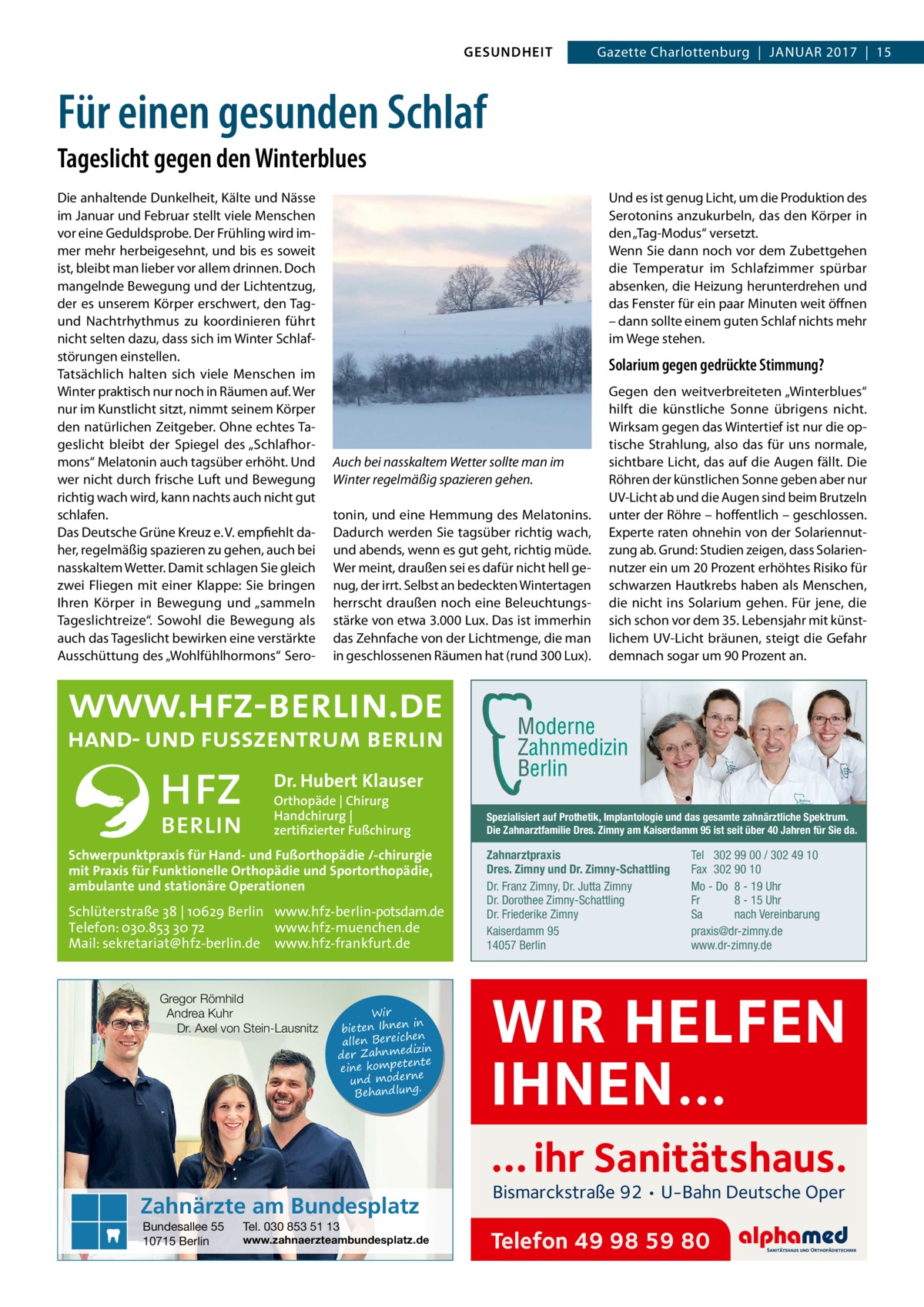 GESUNDHEIT  Gazette Charlottenburg  |  Januar 2017  |  15  Für einen gesunden Schlaf Tageslicht gegen den Winterblues Die anhaltende Dunkelheit, Kälte und Nässe im Januar und Februar stellt viele Menschen vor eine Geduldsprobe. Der Frühling wird immer mehr herbeigesehnt, und bis es soweit ist, bleibt man lieber vor allem drinnen. Doch mangelnde Bewegung und der Lichtentzug, der es unserem Körper erschwert, den Tagund Nachtrhythmus zu koordinieren führt nicht selten dazu, dass sich im Winter Schlafstörungen einstellen. Tatsächlich halten sich viele Menschen im Winter praktisch nur noch in Räumen auf. Wer nur im Kunstlicht sitzt, nimmt seinem Körper den natürlichen Zeitgeber. Ohne echtes Tageslicht bleibt der Spiegel des „Schlafhormons“ Melatonin auch tagsüber erhöht. Und wer nicht durch frische Luft und Bewegung richtig wach wird, kann nachts auch nicht gut schlafen. Das Deutsche Grüne Kreuz e. V. empfiehlt daher, regelmäßig spazieren zu gehen, auch bei nasskaltem Wetter. Damit schlagen Sie gleich zwei Fliegen mit einer Klappe: Sie bringen Ihren Körper in Bewegung und „sammeln Tageslichtreize“. Sowohl die Bewegung als auch das Tageslicht bewirken eine verstärkte Ausschüttung des „Wohlfühlhormons“ Sero Und es ist genug Licht, um die Produktion des Serotonins anzukurbeln, das den Körper in den „Tag-Modus“ versetzt. Wenn Sie dann noch vor dem Zubettgehen die Temperatur im Schlafzimmer spürbar absenken, die Heizung herunterdrehen und das Fenster für ein paar Minuten weit öffnen – dann sollte einem guten Schlaf nichts mehr im Wege stehen.  Solarium gegen gedrückte Stimmung?  Auch bei nasskaltem Wetter sollte man im Winter regelmäßig spazieren gehen. tonin, und eine Hemmung des Melatonins. Dadurch werden Sie tagsüber richtig wach, und abends, wenn es gut geht, richtig müde. Wer meint, draußen sei es dafür nicht hell genug, der irrt. Selbst an bedeckten Wintertagen herrscht draußen noch eine Beleuchtungsstärke von etwa 3.000 Lux. Das ist immerhin das Zehnfache von der Lichtmenge, die man in geschlossenen Räumen hat (rund 300 Lux).  Gegen den weitverbreiteten „Winterblues“ hilft die künstliche Sonne übrigens nicht. Wirksam gegen das Wintertief ist nur die optische Strahlung, also das für uns normale, sichtbare Licht, das auf die Augen fällt. Die Röhren der künstlichen Sonne geben aber nur UV-Licht ab und die Augen sind beim Brutzeln unter der Röhre – hoffentlich – geschlossen. Experte raten ohnehin von der Solariennutzung ab. Grund: Studien zeigen, dass Solariennutzer ein um 20 Prozent erhöhtes Risiko für schwarzen Hautkrebs haben als Menschen, die nicht ins Solarium gehen. Für jene, die sich schon vor dem 35. Lebensjahr mit künstlichem UV-Licht bräunen, steigt die Gefahr demnach sogar um 90 Prozent an.  Dr. Hubert Klauser Orthopäde | Chirurg Handchirurg | zertifizierter Fußchirurg  Schwerpunktpraxis für Hand- und Fußorthopädie /-chirurgie mit Praxis für Funktionelle Orthopädie und Sportorthopädie, ambulante und stationäre Operationen  Schlüterstraße 38 | 10629 Berlin www.hfz-berlin-potsdam.de Telefon: 030.853 30 72 www.hfz-muenchen.de Mail: sekretariat@hfz-berlin.de www.hfz-frankfurt.de  Gregor Römhild Andrea Kuhr Dr. Axel von Stein-Lausnitz  Wir in bieten Ihnen en allen Bereich izin der Zahnmed nte eine kompete und moderne . Behandlung  Spezialisiert auf Prothetik, Implantologie und das gesamte zahnärztliche Spektrum. Die Zahnarztfamilie Dres. Zimny am Kaiserdamm 95 ist seit über 40 Jahren für Sie da.  Zahnarztpraxis Dres. Zimny und Dr. Zimny-Schattling Dr. Franz Zimny, Dr. Jutta Zimny Dr. Dorothee Zimny-Schattling Dr. Friederike Zimny Kaiserdamm 95 14057 Berlin  Tel 302 99 00 / 302 49 10 Fax 302 90 10 Mo - Do 8 - 19 Uhr Fr 8 - 15 Uhr Sa nach Vereinbarung praxis@dr-zimny.de www.dr-zimny.de  WIR HELFEN IHNEN… … ihr Sanitätshaus.  Zahnärzte am Bundesplatz Bundesallee 55 10715 Berlin  Tel. 030 853 51 13  www.zahnaerzteambundesplatz.de  Bismarckstraße 92 • U-Bahn Deutsche Oper  Telefon 49 98 59 80