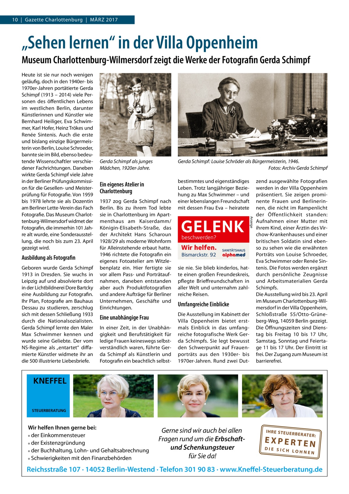 10  |  Gazette Charlottenburg  |  März 2017  „Sehen lernen“ in der Villa Oppenheim Museum Charlottenburg-Wilmersdorf zeigt die Werke der Fotografin Gerda Schimpf  Ausbildung als Fotografin Geboren wurde Gerda Schimpf 1913 in Dresden. Sie wuchs in Leipzig auf und absolvierte dort in der Lichtbildnerei Dore Bartcky eine Ausbildung zur Fotografin. Ihr Plan, Fotografie am Bauhaus Dessau zu studieren, zerschlug sich mit dessen Schließung 1933 durch die Nationalsozialisten. Gerda Schimpf lernte den Maler Max Schwimmer kennen und wurde seine Geliebte. Der vom NS-Regime als „entartet“ diffamierte Künstler widmete ihr an die 500 illustrierte Liebesbriefe.  Gerda Schimpf als junges Mädchen, 1920er-Jahre.  Gerda Schimpf: Louise Schröder als Bürgermeisterin, 1946. � Fotos: Archiv Gerda Schimpf  Ein eigenes Atelier in Charlottenburg  bestimmtes und eigenständiges Leben. Trotz langjähriger Beziehung zu Max Schwimmer – und einer lebenslangen Freundschaft mit dessen Frau Eva – heiratete  1937 zog Gerda Schimpf nach Berlin. Bis zu ihrem Tod lebte sie in Charlottenburg im Apartmenthaus am Kaiserdamm/ Königin-Elisabeth-Straße, das der Architekt Hans Scharoun 1928/29 als moderne Wohnform für Alleinstehende erbaut hatte. 1946 richtete die Fotografin ein eigenes Foto­atelier am Witzlebenplatz ein. Hier fertigte sie vor allem Pass- und Porträtaufnahmen, daneben entstanden aber auch Produktfotografien und andere Aufträge für Berliner Unternehmen, Geschäfte und Einrichtungen.  Eine unabhängige Frau In einer Zeit, in der Unabhängigkeit und Berufstätigkeit für ledige Frauen keineswegs selbstverständlich waren, führte Gerda Schimpf als Künstlerin und Fotografin ein beachtlich selbst GELENK beschwerden?  Wir helfen. Bismarckstr. 92  SANITÄTSHAUS  sie nie. Sie blieb kinderlos, hatte einen großen Freundeskreis, pflegte Brieffreundschaften in aller Welt und unternahm zahlreiche Reisen.  Umfangreiche Einblicke Die Ausstellung im Kabinett der Villa Oppenheim bietet erstmals Einblick in das umfangreiche fotografische Werk Gerda Schimpfs. Sie legt bewusst den Schwerpunkt auf Frauenporträts aus den 1930er- bis 1970er-Jahren. Rund zwei Dut Anzeige  Heute ist sie nur noch wenigen geläufig, doch in den 1940er- bis 1970er-Jahren portätierte Gerda Schimpf (1913 – 2014) viele Personen des öffentlichen Lebens im westlichen Berlin, darunter Künstlerinnen und Künstler wie Bernhard Heiliger, Eva Schwimmer, Karl Hofer, Heinz Trökes und Renée Sintenis. Auch die erste und bislang einzige Bürgermeisterin von Berlin, Louise Schroeder, bannte sie im Bild, ebenso bedeutende Wissenschaftler verschiedener Fachrichtungen. Daneben wirkte Gerda Schimpf viele Jahre in der Berliner Prüfungskommission für die Gesellen- und Meisterprüfung für Fotografie. Von 1959 bis 1978 lehrte sie als Dozentin am Berliner Lette-Verein das Fach Fotografie. Das Museum Charlottenburg-Wilmersdorf widmet der Fotografin, die immerhin 101 Jahre alt wurde, eine Sonderausstellung, die noch bis zum 23. April gezeigt wird.  zend ausgewählte Fotografien werden in der Villa Oppenheim präsentiert. Sie zeigen prominente Frauen und Berlinerinnen, die nicht im Rampenlicht der Öffentlichkeit standen: Aufnahmen einer Mutter mit ihrem Kind, einer Ärztin des Virchow-Krankenhauses und einer britischen Soldatin sind ebenso zu sehen wie die erwähnten Porträts von Louise Schroeder, Eva Schwimmer oder Renée Sintenis. Die Fotos werden ergänzt durch persönliche Zeugnisse und Arbeitsmaterialien Gerda Schimpfs. Die Ausstellung wird bis 23. April im Museum Charlottenburg-Wilmersdorf in der Villa Oppenheim, Schloßstraße  55/Otto-Grüneberg-Weg, 14059 Berlin gezeigt. Die Öffnungszeiten sind Dienstag bis Freitag 10 bis 17  Uhr, Samstag, Sonntag und Feiertage 11 bis 17 Uhr. Der Eintritt ist frei. Der Zugang zum Museum ist barrierefrei.  KNEFFEL  STEUERBERATUNG  Wir helfen Ihnen gerne bei: ° der Einkommensteuer ° der Existenzgründung ° der Buchhaltung, Lohn- und Gehaltsabrechnung ° Schwierigkeiten mit den Finanzbehörden  Gerne sind wir auch bei allen Fragen rund um die Erbschaftund Schenkungsteuer für Sie da!  IH RE ST EU ER BE RATE  R:  EXPERTEN  DIE SICH LOHNEN  Reichsstraße 107 · 14052 Berlin-Westend · Telefon 301 90 83 · www.Kneffel-Steuerberatung.de