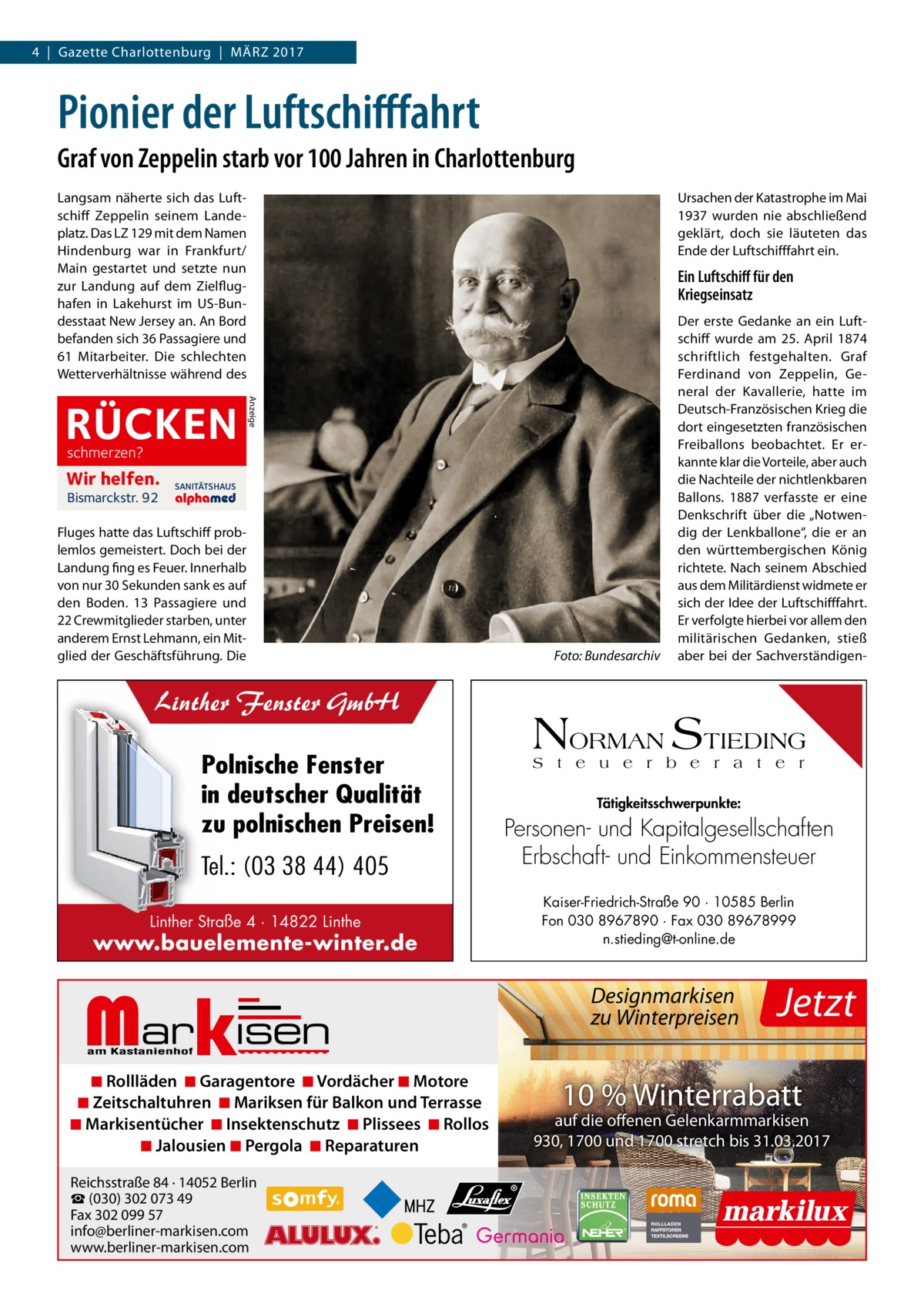 4  |  Gazette Charlottenburg  |  März 2017  Pionier der Luftschifffahrt Graf von Zeppelin starb vor 100 Jahren in Charlottenburg Langsam näherte sich das Luftschiff Zeppelin seinem Landeplatz. Das LZ 129 mit dem Namen Hindenburg war in Frankfurt/ Main gestartet und setzte nun zur Landung auf dem Zielflughafen in Lakehurst im US-Bundesstaat New Jersey an. An Bord befanden sich 36 Passagiere und 61 Mitarbeiter. Die schlechten Wetterverhältnisse während des  Ein Luftschiff für den Kriegseinsatz  Anzeige  RÜCKEN  Ursachen der Katastrophe im Mai 1937 wurden nie abschließend geklärt, doch sie läuteten das Ende der Luftschifffahrt ein.  schmerzen?  Wir helfen. Bismarckstr. 92  SANITÄTSHAUS  Fluges hatte das Luftschiff problemlos gemeistert. Doch bei der Landung fing es Feuer. Innerhalb von nur 30 Sekunden sank es auf den Boden. 13 Passagiere und 22 Crewmitglieder starben, unter anderem Ernst Lehmann, ein Mitglied der Geschäftsführung. Die  �  Linther Fenster GmbH Polnische Fenster in deutscher Qualität zu polnischen Preisen! Tel.: (03 38 44) 405 Linther Straße 4 · 14822 Linthe  www.bauelemente-winter.de  Markisen  ◾ Rollläden ◾ Garagentore ◾ Vordächer ◾ Motore ◾ Zeitschaltuhren ◾ Mariksen für Balkon und Terrasse ◾ Markisentücher ◾ Insektenschutz ◾ Plissees ◾ Rollos ◾ Jalousien ◾ Pergola ◾ Reparaturen Reichsstraße 84 · 14052 Berlin ☎ (030) 302 073 49 Fax 302 099 57 info@berliner-markisen.com www.berliner-markisen.com  Foto: Bundesarchiv  Der erste Gedanke an ein Luftschiff wurde am 25.  April 1874 schriftlich festgehalten. Graf Ferdinand von Zeppelin, General der Kavallerie, hatte im Deutsch-Französischen Krieg die dort eingesetzten französischen Freiballons beobachtet. Er erkannte klar die Vorteile, aber auch die Nachteile der nichtlenkbaren Ballons. 1887 verfasste er eine Denkschrift über die „Notwendig der Lenkballone“, die er an den württembergischen König richtete. Nach seinem Abschied aus dem Militärdienst widmete er sich der Idee der Luftschifffahrt. Er verfolgte hierbei vor allem den militärischen Gedanken, stieß aber bei der Sachverständigen NORMAN STIEDING S t e u e r b e r a t e r Tätigkeitsschwerpunkte:  Personen- und Kapitalgesellschaften Erbschaft- und Einkommensteuer Kaiser-Friedrich-Straße 90 · 10585 Berlin Fon 030 8967890 · Fax 030 89678999 n.stieding@t-online.de  Designmarkisen zu Winterpreisen  Jetzt  10 % Winterrabatt  auf die offenen Gelenkarmmarkisen 930, 1700 und 1700 stretch bis 31.03.2017