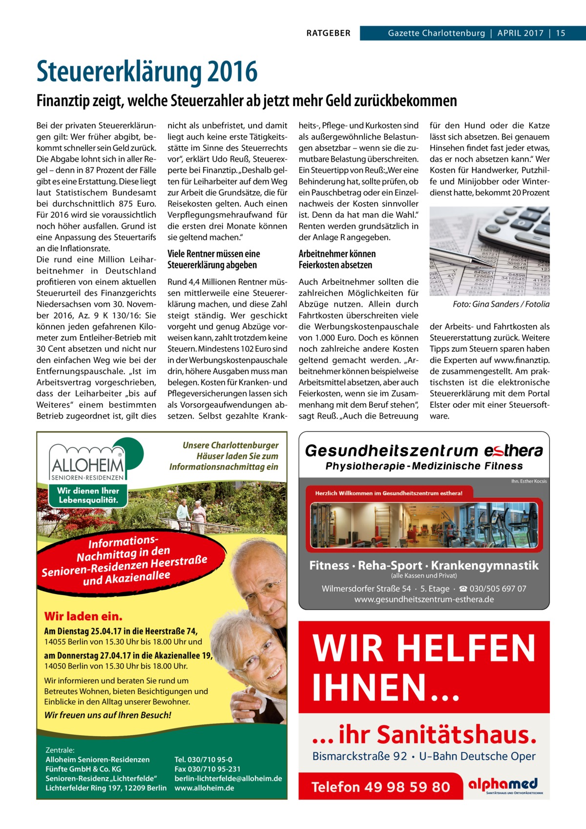 RATGEBER  Gazette Charlottenburg  |  April 2017  |  15  Steuererklärung 2016 Finanztip zeigt, welche Steuerzahler ab jetzt mehr Geld zurückbekommen Bei der privaten Steuererklärungen gilt: Wer früher abgibt, bekommt schneller sein Geld zurück. Die Abgabe lohnt sich in aller Regel – denn in 87 Prozent der Fälle gibt es eine Erstattung. Diese liegt laut Statistischem Bundesamt bei durchschnittlich 875  Euro. Für 2016 wird sie voraussichtlich noch höher ausfallen. Grund ist eine Anpassung des Steuertarifs an die Inflationsrate. Die rund eine Million Leiharbeitnehmer in Deutschland profitieren von einem aktuellen Steuerurteil des Finanzgerichts Niedersachsen vom 30. November 2016, Az. 9 K 130/16: Sie können jeden gefahrenen Kilometer zum Entleiher-Betrieb mit 30 Cent absetzen und nicht nur den einfachen Weg wie bei der Entfernungspauschale. „Ist im Arbeitsvertrag vorgeschrieben, dass der Leiharbeiter „bis auf Weiteres“ einem bestimmten Betrieb zugeordnet ist, gilt dies  nicht als unbefristet, und damit liegt auch keine erste Tätigkeitsstätte im Sinne des Steuerrechts vor“, erklärt Udo Reuß, Steuerexperte bei Finanztip. „Deshalb gelten für Leiharbeiter auf dem Weg zur Arbeit die Grundsätze, die für Reisekosten gelten. Auch einen Verpflegungsmehraufwand für die ersten drei Monate können sie geltend machen.“  heits-, Pflege- und Kurkosten sind als außergewöhnliche Belastungen absetzbar – wenn sie die zumutbare Belastung überschreiten. Ein Steuertipp von Reuß: „Wer eine Behinderung hat, sollte prüfen, ob ein Pauschbetrag oder ein Einzelnachweis der Kosten sinnvoller ist. Denn da hat man die Wahl.“ Renten werden grundsätzlich in der Anlage R angegeben.  Viele Rentner müssen eine Steuererklärung abgeben  Arbeitnehmer können Feierkosten absetzen  Rund 4,4 Millionen Rentner müssen mittlerweile eine Steuererklärung machen, und diese Zahl steigt ständig. Wer geschickt vorgeht und genug Abzüge vorweisen kann, zahlt trotzdem keine Steuern. Mindestens 102 Euro sind in der Werbungskostenpauschale drin, höhere Ausgaben muss man belegen. Kosten für Kranken- und Pflegeversicherungen lassen sich als Vorsorgeaufwendungen absetzen. Selbst gezahlte Krank Auch Arbeitnehmer sollten die zahlreichen Möglichkeiten für Abzüge nutzen. Allein durch Fahrtkosten überschreiten viele die Werbungskostenpauschale von 1.000 Euro. Doch es können noch zahlreiche andere Kosten geltend gemacht werden. „Arbeitnehmer können beispielweise Arbeitsmittel absetzen, aber auch Feierkosten, wenn sie im Zusammenhang mit dem Beruf stehen“, sagt Reuß. „Auch die Betreuung  für den Hund oder die Katze lässt sich absetzen. Bei genauem Hinsehen findet fast jeder etwas, das er noch absetzen kann.“ Wer Kosten für Handwerker, Putzhilfe und Minijobber oder Winterdienst hatte, bekommt 20 Prozent  �  Foto: Gina Sanders / Fotolia  der Arbeits- und Fahrtkosten als Steuererstattung zurück. Weitere Tipps zum Steuern sparen haben die Experten auf www.finanztip. de zusammengestellt. Am praktischsten ist die elektronische Steuererklärung mit dem Portal Elster oder mit einer Steuersoftware.  Unsere Charlottenburger Häuser laden Sie zum Informationsnachmittag ein Ihn. Esther Kocsis  Informations- n de Nachmittag in Heerstraße denzen Senioren-Resi azienallee und Ak  Fitness · Reha-Sport · Krankengymnastik (alle Kassen und Privat)  Wilmersdorfer Straße 54 · 5. Etage · ☎ 030/505 697 07 www.gesundheitszentrum-esthera.de  Wir laden ein. Am Dienstag 25.04.17 in die Heerstraße 74,  14055 Berlin von 15.30 Uhr bis 18.00 Uhr und  am Donnerstag 27.04.17 in die Akazienallee 19, 14050 Berlin von 15.30 Uhr bis 18.00 Uhr.  Wir informieren und beraten Sie rund um Betreutes Wohnen, bieten Besichtigungen und Einblicke in den Alltag unserer Bewohner.  Wir freuen uns auf Ihren Besuch!  Zentrale: Alloheim Senioren-Residenzen Fünfte GmbH & Co. KG Senioren-Residenz „Lichterfelde“ Lichterfelder Ring 197, 12209 Berlin  WIR HELFEN IHNEN… … ihr Sanitätshaus.  Tel. 030/710 95-0 Fax 030/710 95-231 berlin-lichterfelde@alloheim.de www.alloheim.de  Bismarckstraße 92 • U-Bahn Deutsche Oper  Telefon 49 98 59 80