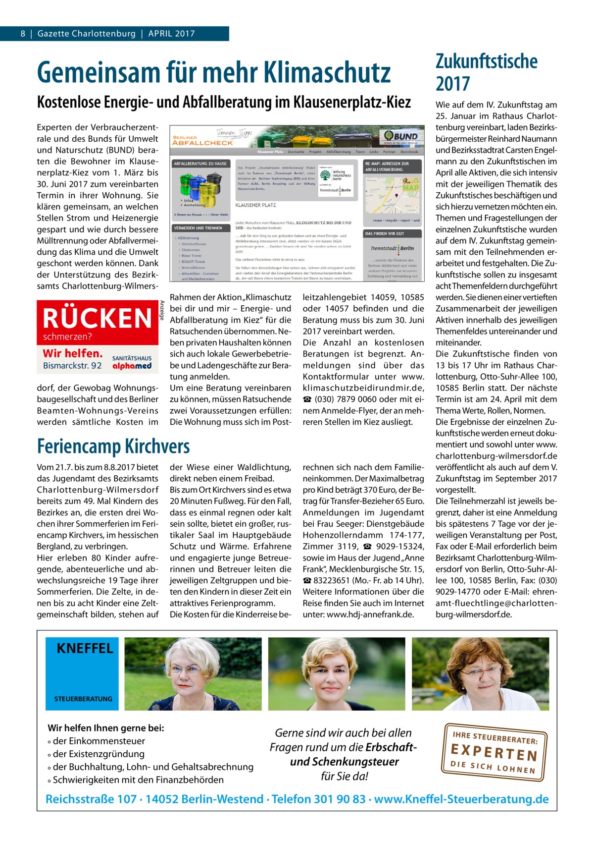 8  |  Gazette Charlottenburg  |  April 2017  Gemeinsam für mehr Klimaschutz Kostenlose Energie- und Abfallberatung im Klausenerplatz-Kiez Experten der Verbraucherzentrale und des Bunds für Umwelt und Naturschutz (BUND) beraten die Bewohner im Klausenerplatz-Kiez vom 1.  März bis 30. Juni 2017 zum vereinbarten Termin in ihrer Wohnung. Sie klären gemeinsam, an welchen Stellen Strom und Heiz­energie gespart und wie durch bessere Mülltrennung oder Abfallvermeidung das Klima und die Umwelt geschont werden können. Dank der Unterstützung des Bezirksamts Charlottenburg-Wilmers schmerzen?  Wir helfen. Bismarckstr. 92  SANITÄTSHAUS  dorf, der Gewobag Wohnungsbaugesellschaft und des Berliner Beamten-Wohnungs-Vereins werden sämtliche Kosten im  Anzeige  RÜCKEN  Rahmen der Aktion „Klimaschutz bei dir und mir – Energie- und Abfallberatung im Kiez“ für die Ratsuchenden übernommen. Neben privaten Haushalten können sich auch lokale Gewerbebetriebe und Ladengeschäfte zur Beratung anmelden. Um eine Beratung vereinbaren zu können, müssen Ratsuchende zwei Voraussetzungen erfüllen: Die Wohnung muss sich im Post leitzahlengebiet 14059, 10585 oder 14057 befinden und die Beratung muss bis zum 30. Juni 2017 vereinbart werden. Die Anzahl an kostenlosen Beratungen ist begrenzt. Anmeldungen sind über das Kontaktformular unter www. klimaschutzbeidirundmir.de, ☎ (030) 7879 0060 oder mit einem Anmelde-Flyer, der an mehreren Stellen im Kiez ausliegt.  Feriencamp Kirchvers Vom 21.7. bis zum 8.8.2017 bietet das Jugendamt des Bezirksamts Charlottenburg-Wilmersdorf bereits zum 49. Mal Kindern des Bezirkes an, die ersten drei Wochen ihrer Sommerferien im Feriencamp Kirchvers, im hessischen Bergland, zu verbringen. Hier erleben 80 Kinder aufregende, abenteuerliche und abwechslungsreiche 19 Tage ihrer Sommerferien. Die Zelte, in denen bis zu acht Kinder eine Zeltgemeinschaft bilden, stehen auf  der Wiese einer Waldlichtung, direkt neben einem Freibad. Bis zum Ort Kirchvers sind es etwa 20 Minuten Fußweg. Für den Fall, dass es einmal regnen oder kalt sein sollte, bietet ein großer, rustikaler Saal im Hauptgebäude Schutz und Wärme. Erfahrene und engagierte junge Betreuerinnen und Betreuer leiten die jeweiligen Zeltgruppen und bieten den Kindern in dieser Zeit ein attraktives Ferienprogramm. Die Kosten für die Kinderreise be rechnen sich nach dem Familieneinkommen. Der Maximalbetrag pro Kind beträgt 370 Euro, der Betrag für Transfer-Bezieher 65 Euro. Anmeldungen im Jugendamt bei Frau Seeger: Dienstgebäude Hohenzollerndamm  174-177, Zimmer  3119, ☎  9029-15324, sowie im Haus der Jugend „Anne Frank“, Mecklenburgische Str. 15, ☎ 83223651 (Mo.- Fr. ab 14 Uhr). Weitere Informationen über die Reise finden Sie auch im Internet unter: www.hdj-annefrank.de.  Zukunftstische 2017 Wie auf dem IV. Zukunftstag am 25.  Januar im Rathaus Charlottenburg vereinbart, laden Bezirksbürgermeister Reinhard Naumann und Bezirksstadtrat Carsten Engelmann zu den Zukunftstischen im April alle Aktiven, die sich intensiv mit der jeweiligen Thematik des Zukunftstisches beschäftigen und sich hierzu vernetzen möchten ein. Themen und Fragestellungen der einzelnen Zukunftstische wurden auf dem IV. Zukunftstag gemeinsam mit den Teilnehmenden erarbeitet und festgehalten. Die Zukunftstische sollen zu insgesamt acht Themenfeldern durchgeführt werden. Sie dienen einer vertieften Zusammenarbeit der jeweiligen Aktiven innerhalb des jeweiligen Themenfeldes untereinander und miteinander. Die Zukunftstische finden von 13 bis 17  Uhr im Rathaus Charlottenburg, Otto-Suhr-Allee 100, 10585  Berlin statt. Der nächste Termin ist am 24. April mit dem Thema Werte, Rollen, Normen. Die Ergebnisse der einzelnen Zukunftstische werden erneut dokumentiert und sowohl unter www. charlottenburg-wilmersdorf.de veröffentlicht als auch auf dem V. Zukunftstag im September 2017 vorgestellt. Die Teilnehmerzahl ist jeweils begrenzt, daher ist eine Anmeldung bis spätestens 7 Tage vor der jeweiligen Veranstaltung per Post, Fax oder E-Mail erforderlich beim Bezirksamt Charlottenburg-Wilmersdorf von Berlin, Otto-Suhr-Allee 100, 10585  Berlin, Fax: (030) 9029-14770 oder E-Mail: ehrenamt-fluechtlinge@charlottenburg-wilmersdorf.de.  KNEFFEL  STEUERBERATUNG  Wir helfen Ihnen gerne bei: ° der Einkommensteuer ° der Existenzgründung ° der Buchhaltung, Lohn- und Gehaltsabrechnung ° Schwierigkeiten mit den Finanzbehörden  Gerne sind wir auch bei allen Fragen rund um die Erbschaftund Schenkungsteuer für Sie da!  IH RE ST EU ER BE RATE  R:  EXPERTEN  DIE SICH LOHNEN  Reichsstraße 107 · 14052 Berlin-Westend · Telefon 301 90 83 · www.Kneffel-Steuerberatung.de