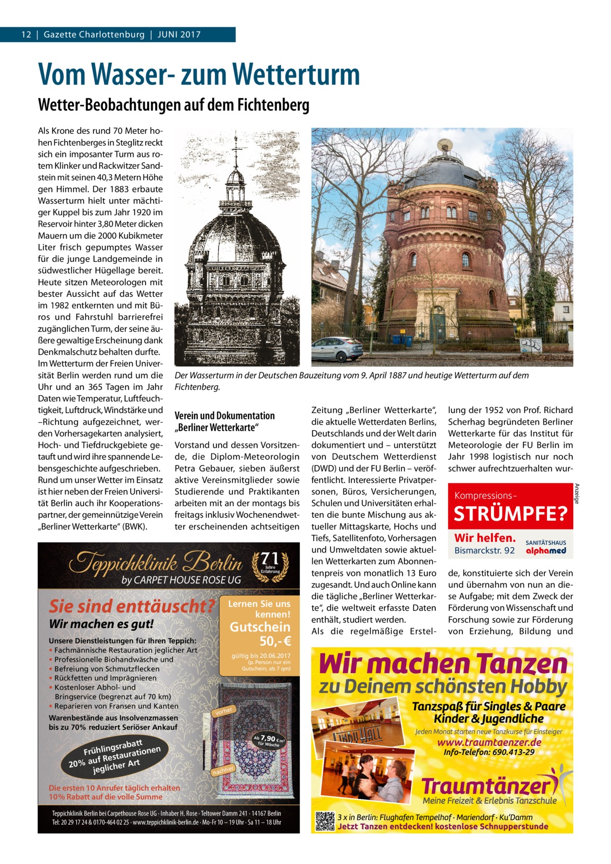 12  |  Gazette Charlottenburg  |  Juni 2017  Vom Wasser- zum Wetterturm Wetter-Beobachtungen auf dem Fichtenberg  Der Wasserturm in der Deutschen Bauzeitung vom 9. April 1887 und heutige Wetterturm auf dem Fichtenberg.  Verein und Dokumentation „Berliner Wetterkarte“ Vorstand und dessen Vorsitzende, die Diplom-Meteorologin Petra Gebauer, sieben äußerst aktive Vereinsmitglieder sowie Studierende und Praktikanten arbeiten mit an der montags bis freitags inklusiv Wochenendwetter erscheinenden achtseitigen  Teppichklinik Berlin by CARPET HOUSE ROSE UG  Sie sind enttäuscht?  Warenbestände aus Insolvenzmassen bis zu 70% reduziert Seriöser Ankauf  tt gsraba Frühlin taurationen uf Res 20% a glicher Art je  Jahre Erfahrung  Lernen Sie uns kennen!  Wir machen es gut!  Unsere Dienstleistungen für Ihren Teppich: • Fachmännische Restauration jeglicher Art • Professionelle Biohandwäsche und • Befreiung von Schmutzflecken • Rückfetten und Imprägnieren • Kostenloser Abhol- und Bringservice (begrenzt auf 70 km) • Reparieren von Fransen und Kanten  71  Gutschein 50,- € gültig bis 20.06.2017 (p. Person nur ein Gutschein; ab 7 qm)  er  vorh  7,90  Ab € m² für Wäsch e  her  nach  Die ersten 10 Anrufer täglich erhalten 10% Rabatt auf die volle Summe Teppichklinik Berlin bei Carpethouse Rose UG · Inhaber H. Rose · Teltower Damm 241 · 14167 Berlin Tel: 20 29 17 24 & 0170-464 02 25 · www.teppichklinik-berlin.de · Mo-Fr 10 – 19 Uhr · Sa 11 – 18 Uhr  Zeitung „Berliner Wetterkarte“, die aktuelle Wetterdaten Berlins, Deutschlands und der Welt darin dokumentiert und – unterstützt von Deutschem Wetterdienst (DWD) und der FU Berlin – veröffentlicht. Interessierte Privatpersonen, Büros, Versicherungen, Schulen und Universitäten erhalten die bunte Mischung aus aktueller Mittagskarte, Hochs und Tiefs, Satellitenfoto, Vorhersagen und Umweltdaten sowie aktuellen Wetterkarten zum Abonnentenpreis von monatlich 13 Euro zugesandt. Und auch Online kann die tägliche „Berliner Wetterkarte“, die weltweit erfasste Daten enthält, studiert werden. Als die regelmäßige Erstel lung der 1952 von Prof. Richard Scherhag begründeten Berliner Wetterkarte für das Institut für Meteorologie der FU Berlin im Jahr 1998 logistisch nur noch schwer aufrechtzuerhalten wur Kompressions STRÜMPFE? Wir helfen. Bismarckstr. 92  SANITÄTSHAUS  de, konstituierte sich der Verein und übernahm von nun an diese Aufgabe; mit dem Zweck der Förderung von Wissenschaft und Forschung sowie zur Förderung von Erziehung, Bildung und  Anzeige  Als Krone des rund 70 Meter hohen Fichtenberges in Steglitz reckt sich ein imposanter Turm aus rotem Klinker und Rackwitzer Sandstein mit seinen 40,3 Metern Höhe gen Himmel. Der 1883 erbaute Wasserturm hielt unter mächtiger Kuppel bis zum Jahr 1920 im Reservoir hinter 3,80 Meter dicken Mauern um die 2000 Kubikmeter Liter frisch gepumptes Wasser für die junge Landgemeinde in südwestlicher Hügellage bereit. Heute sitzen Meteorologen mit bester Aussicht auf das Wetter im 1982 entkernten und mit Büros und Fahrstuhl barrierefrei zugänglichen Turm, der seine äußere gewaltige Erscheinung dank Denkmalschutz behalten durfte. Im Wetterturm der Freien Universität Berlin werden rund um die Uhr und an 365 Tagen im Jahr Daten wie Temperatur, Luftfeuchtigkeit, Luftdruck, Windstärke und –Richtung aufgezeichnet, werden Vorhersagekarten analysiert, Hoch- und Tiefdruckgebiete getauft und wird ihre spannende Lebensgeschichte aufgeschrieben. Rund um unser Wetter im Einsatz ist hier neben der Freien Universität Berlin auch ihr Kooperationspartner, der gemeinnützige Verein „Berliner Wetterkarte“ (BWK).