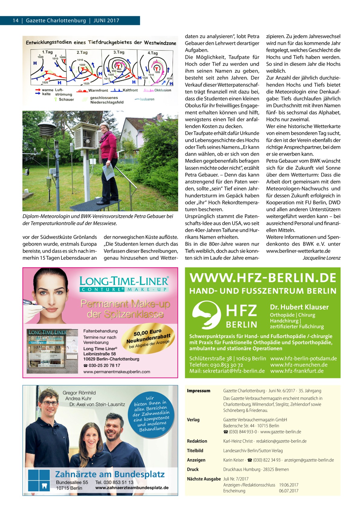 14  |  Gazette Charlottenburg  |  Juni 2017  Diplom-Meteorologin und BWK-Vereinsvorsitzende Petra Gebauer bei der Temperaturkontrolle auf der Messwiese. vor der Südwestküste Grönlands geboren wurde, erstmals Europa bereiste, und dass es sich nach immerhin 15 Tagen Lebensdauer an  der norwegischen Küste auflöste. „Die Studenten lernen durch das Verfassen dieser Beschreibungen, genau hinzusehen und Wetter daten zu analysieren“, lobt Petra Gebauer den Lehrwert derartiger Aufgaben. Die Möglichkeit, Taufpate für Hoch oder Tief zu werden und ihm seinen Namen zu geben, besteht seit zehn Jahren. Der Verkauf dieser Wetterpatenschaften trägt finanziell mit dazu bei, dass die Studenten einen kleinen Obolus für ihr freiwilliges Engagement erhalten können und hilft, wenigstens einen Teil der anfallenden Kosten zu decken. Der Taufpate erhält dafür Urkunde und Lebensgeschichte des Hochs oder Tiefs seines Namens. „Er kann dann wählen, ob er sich von den Medien gegebenenfalls befragen lassen möchte oder nicht“, erzählt Petra Gebauer. – Denn das kann anstrengend für den Paten werden, sollte „sein“ Tief einen Jahrhundertsturm im Gepäck haben oder „ihr“ Hoch Rekordtemperaturen bescheren. Ursprünglich stammt die Patenschafts-Idee aus den USA, wo seit den 40er-Jahren Taifune und Hurrikans Namen erhielten. Bis in die 80er-Jahre waren nur Tiefs weiblich, doch auch sie konnten sich im Laufe der Jahre eman zipieren. Zu jedem Jahreswechsel wird nun für das kommende Jahr festgelegt, welches Geschlecht die Hochs und Tiefs haben werden. So sind in diesem Jahr die Hochs weiblich. Zur Anzahl der jährlich durchziehenden Hochs und Tiefs bietet die Meteorologin eine Denkaufgabe: Tiefs durchlaufen jährlich im Durchschnitt mit ihren Namen fünf- bis sechsmal das Alphabet, Hochs nur zweimal. Wer eine historische Wetterkarte von einem besonderen Tag sucht, für den ist der Verein ebenfalls der richtige Ansprechpartner, bei dem er sie erwerben kann. Petra Gebauer vom BWK wünscht sich für die Zukunft viel Sonne über dem Wetterturm: Dass die Arbeit dort gemeinsam mit dem Meteorologen-Nachwuchs und für dessen Zukunft erfolgreich in Kooperation mit FU Berlin, DWD und allen anderen Unterstützern weitergeführt werden kann – bei ausreichend Personal und finanziellen Mitteln. Weitere Informationen und Spendenkonto des BWK e. V. unter www.berliner-wetterkarte.de � Jacqueline Lorenz  Dr. Hubert Klauser Faltenbehandlung uro 50,00 E batt Termine nur nach ra n e d n u Neuk e der Anzeige Vereinbarung ab g bei Ab Long Time Liner® Leibnizstraße 58 10629 Berlin-Charlottenburg ☎ 030-25 20 78 17 www.permanentmakeupberlin.com  Gregor Römhild Andrea Kuhr Dr. Axel von Stein-Lausnitz  Schwerpunktpraxis für Hand- und Fußorthopädie /-chirurgie mit Praxis für Funktionelle Orthopädie und Sportorthopädie, ambulante und stationäre Operationen  Schlüterstraße 38 | 10629 Berlin www.hfz-berlin-potsdam.de Telefon: 030.853 30 72 www.hfz-muenchen.de Mail: sekretariat@hfz-berlin.de www.hfz-frankfurt.de Impressum	  Wir in bieten Ihnen en allen Bereich izin der Zahnmed nte eine kompete und moderne . Behandlung  Zahnärzte am Bundesplatz Bundesallee 55 10715 Berlin  Orthopäde | Chirurg Handchirurg | zertifizierter Fußchirurg  Tel. 030 853 51 13  www.zahnaerzteambundesplatz.de  Gazette Charlottenburg ·  Juni Nr. 6/2017 ·  35. Jahrgang Das Gazette Verbrauchermagazin erscheint monatlich in Charlottenburg, Wilmersdorf, Steglitz, Zehlendorf sowie Schöneberg & Friedenau.  Verlag	  Gazette Verbrauchermagazin GmbH Badensche Str. 44 · 10715 Berlin ☎ (030) 844 933-0 ·  www.gazette-berlin.de  Redaktion	  Karl-Heinz Christ ·  redaktion@gazette-berlin.de  Titelbild	  Landesarchiv Berlin/Sutton Verlag  Anzeigen	  Karin Keiser ·  ☎ (030) 822 34 93 ·  anzeigen@gazette-berlin.de  Druck	  Druckhaus Humburg · 28325 Bremen  Nächste Ausgabe	 Juli Nr. 7/2017 Anzeigen-/Redaktionsschluss	19.06.2017 Erscheinung	06.07.2017