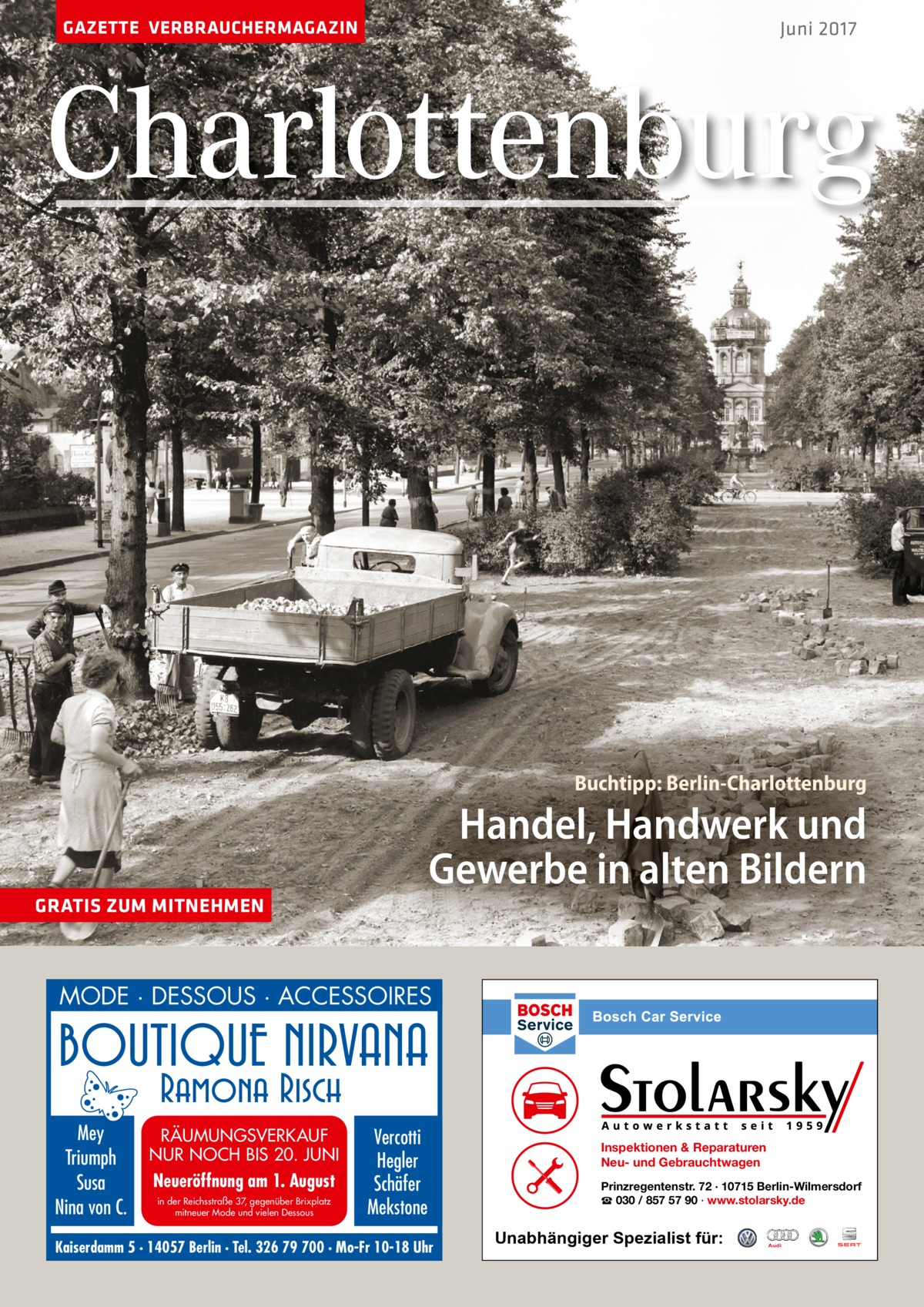 GAZETTE VERBRAUCHERMAGAZIN  Juni 2017  Charlottenburg  Buchtipp: Berlin-Charlottenburg  Handel, Handwerk und Gewerbe in alten Bildern GRATIS ZUM MITNEHMEN  MODE · DESSOUS · ACCESSOIRES  Mey Triumph Susa Nina von C.  RÄUMUNGSVERKAUF NUR NOCH BIS 20. JUNI  Neueröffnung am 1. August in der Reichsstraße 37, gegenüber Brixplatz mitneuer Mode und vielen Dessous  Vercotti Hegler Schäfer Mekstone  Kaiserdamm 5 · 14057 Berlin · Tel. 326 79 700 · Mo-Fr 10-18 Uhr  Inspektionen & Reparaturen Neu- und Gebrauchtwagen Prinzregentenstr. 72 · 10715 Berlin-Wilmersdorf ☎ 030 / 857 57 90 · www.stolarsky.de  Unabhängiger Spezialist für: