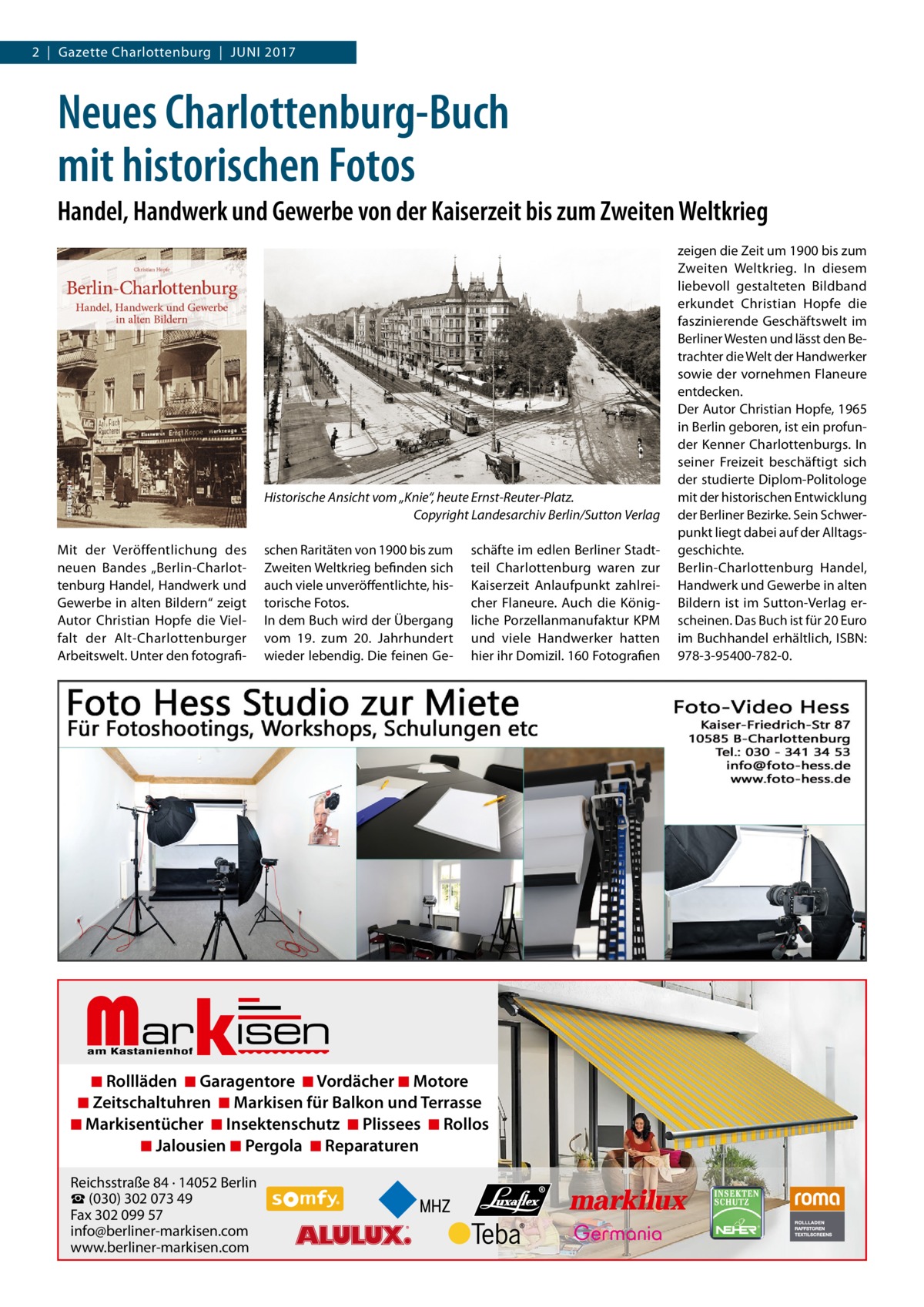 2  |  Gazette Charlottenburg  |  Juni 2017  Neues Charlottenburg-Buch mit historischen Fotos Handel, Handwerk und Gewerbe von der Kaiserzeit bis zum Zweiten Weltkrieg  Historische Ansicht vom „Knie“, heute Ernst-Reuter-Platz. � Copyright Landesarchiv Berlin/Sutton Verlag Mit der Veröffentlichung des neuen Bandes „Berlin-Charlottenburg Handel, Handwerk und Gewerbe in alten Bildern“ zeigt Autor Christian Hopfe die Vielfalt der Alt-Charlottenburger Arbeitswelt. Unter den fotografi schen Raritäten von 1900 bis zum Zweiten Weltkrieg befinden sich auch viele unveröffentlichte, historische Fotos. In dem Buch wird der Übergang vom 19. zum 20.  Jahrhundert wieder lebendig. Die feinen Ge Markisen  schäfte im edlen Berliner Stadtteil Charlottenburg waren zur Kaiserzeit Anlaufpunkt zahlreicher Flaneure. Auch die Königliche Porzellanmanufaktur KPM und viele Handwerker hatten hier ihr Domizil. 160 Fotografien  ◾ Rollläden ◾ Garagentore ◾ Vordächer ◾ Motore ◾ Zeitschaltuhren ◾ Markisen für Balkon und Terrasse ◾ Markisentücher ◾ Insektenschutz ◾ Plissees ◾ Rollos ◾ Jalousien ◾ Pergola ◾ Reparaturen Reichsstraße 84 · 14052 Berlin ☎ (030) 302 073 49 Fax 302 099 57 info@berliner-markisen.com www.berliner-markisen.com  zeigen die Zeit um 1900 bis zum Zweiten Weltkrieg. In diesem liebevoll gestalteten Bildband erkundet Christian Hopfe die faszinierende Geschäftswelt im Berliner Westen und lässt den Betrachter die Welt der Handwerker sowie der vornehmen Flaneure entdecken. Der Autor Christian Hopfe, 1965 in Berlin geboren, ist ein profunder Kenner Charlottenburgs. In seiner Freizeit beschäftigt sich der studierte Diplom-Politologe mit der historischen Entwicklung der Berliner Bezirke. Sein Schwerpunkt liegt dabei auf der Alltagsgeschichte. Berlin-Charlottenburg Handel, Handwerk und Gewerbe in alten Bildern ist im Sutton-Verlag erscheinen. Das Buch ist für 20 Euro im Buchhandel erhältlich, ISBN: 978-3-95400-782-0.