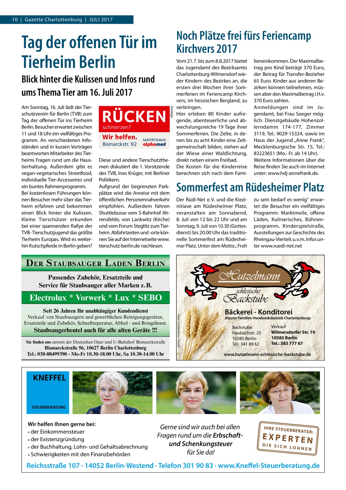 10  |  Gazette Charlottenburg  |  Juli 2017  Noch Plätze frei fürs Feriencamp Kirchvers 2017  Tag der offenen Tür im Tierheim Berlin Blick hinter die Kulissen und Infos rund ums Thema Tier am 16. Juli 2017  RÜCKEN schmerzen?  Wir helfen. Bismarckstr. 92  SANITÄTSHAUS  Diese und andere Tierschutzthemen diskutiert die 1. Vorsitzende des TVB, Ines Krüger, mit Berliner Politikern. Aufgrund der begrenzten Parkplätze wird die Anreise mit dem öffentlichen Personennahverkehr empfohlen. Außerdem fahren Shuttlebusse vom S-Bahnhof Ahrensfelde, von Lankwitz (Kirche) und vom Forum Steglitz zum Tierheim. Abfahrtzeiten und -orte können Sie auf der Internetseite www. tierschutz-berlin.de nachlesen.  Anzeige  Am Sonntag, 16. Juli lädt der Tierschutzverein für Berlin (TVB) zum Tag der offenen Tür ins Tierheim Berlin. Besucher erwartet zwischen 11 und 18 Uhr ein vielfältiges Programm. An verschiedenen Infoständen und in kurzen Vorträgen beantworten Mitarbeiter des Tierheims Fragen rund um die Haustierhaltung. Außerdem gibt es vegan-vegetarisches Streetfood, individuelle Tier-Accessoires und ein buntes Rahmenprogramm. Bei kostenlosen Führungen können Besucher mehr über das Tierheim erfahren und bekommen einen Blick hinter die Kulissen. Kleine Tierschützer erkunden bei einer spannenden Rallye der TVB- Tierschutzjugend das größte Tierheim Europas. Wird es weiterhin Kutschpferde in Berlin geben?  Vom 21.7. bis zum 8.8.2017 bietet das Jugendamt des Bezirksamts Charlottenburg-Wilmersdorf wieder Kindern des Bezirkes an, die ersten drei Wochen ihrer Sommerferien im Feriencamp Kirchvers, im hessischen Bergland, zu verbringen. Hier erleben 80 Kinder aufregende, abenteuerliche und abwechslungsreiche 19 Tage ihrer Sommerferien. Die Zelte, in denen bis zu acht Kinder eine Zeltgemeinschaft bilden, stehen auf der Wiese einer Waldlichtung, direkt neben einem Freibad. Die Kosten für die Kinderreise berechnen sich nach dem Fami lieneinkommen. Der Maximalbetrag pro Kind beträgt 370 Euro, der Betrag für Transfer-Bezieher 65 Euro. Kinder aus anderen Bezirken können teilnehmen, müssen aber den Maximalbetrag i.H.v. 370 Euro zahlen. Anmeldungen sind im Jugendamt, bei Frau Seeger möglich: Dienstgebäude Hohenzollerndamm 174-177, Zimmer 3119, Tel.: 9029-15324, sowie im Haus der Jugend „Anne Frank“, Mecklenburgische Str.  15, Tel.: 83223651 (Mo.- Fr. ab 14 Uhr). Weitere Informationen über die Reise finden Sie auch im Internet unter: www.hdj-annefrank.de.  Sommerfest am Rüdesheimer Platz Der Rüdi-Net e. V. und die Kiezinitiave am Rüdesheimer Platz, veranstalten am Sonnabend, 8. Juli von 12 bis 22 Uhr und am Sonntag, 9. Juli von 10.30 (Gottesdienst) bis 20.00 Uhr das traditionelle Sommerfest am Rüdesheimer Platz. Unter dem Motto „ Froh  zu sein bedarf es wenig“ erwartet die Besucher ein vielfältiges Programm: Marktmeile, offene Läden, Kulinarisches, Bühnenprogramm, Kinderspielstraße, Ausstellungen zur Geschichte des Rheingau-Viertels u.v.m. Infos unter www.ruedi-net.net  D ER S TAUBSAUGER L ADEN B ERLIN Passendes Zubehör, Ersatzteile und Service für Staubsauger aller Marken z.B.  Electrolux * Vorwerk * Lux * SEBO Seit 26 Jahren Ihr unabhängiger Kundendienst  Staubsaugerbeutel auch für alle alten Geräte !!! Sie finden uns unweit der Deutschen Oper und U-Bahnhof Bismarckstraße  Bismarckstraße 56, 10627 Berlin Charlottenburg Tel.: 030-88499390 - Mo-Fr 10.30-18.00 Uhr, Sa 10.30-14.00 Uhr  Foto: Constantinos / Fotolia  Verkauf von Staubsaugern und gewerblichen Reinigungsgeräten, Ersatzteile und Zubehör, Schnellreparatur, Abhol - und Bringdienst.  Bäckerei - Konditorei  ältester Familien-Handwerksbetrieb Charlottenburgs  Backstube Haubachstr. 25 10585 Berlin Tel.: 341 89 62  Verkauf Wilmersdorfer Str. 19 10585 Berlin Tel.: 383 777 67  www.hutzelmann-schlesische-backstube.de  KNEFFEL  STEUERBERATUNG  Wir helfen Ihnen gerne bei: ° der Einkommensteuer ° der Existenzgründung ° der Buchhaltung, Lohn- und Gehaltsabrechnung ° Schwierigkeiten mit den Finanzbehörden  Gerne sind wir auch bei allen Fragen rund um die Erbschaftund Schenkungsteuer für Sie da!  IH RE ST EU ER BE RATE  R:  EXPERTEN  DIE SICH LOHNEN  Reichsstraße 107 · 14052 Berlin-Westend · Telefon 301 90 83 · www.Kneffel-Steuerberatung.de