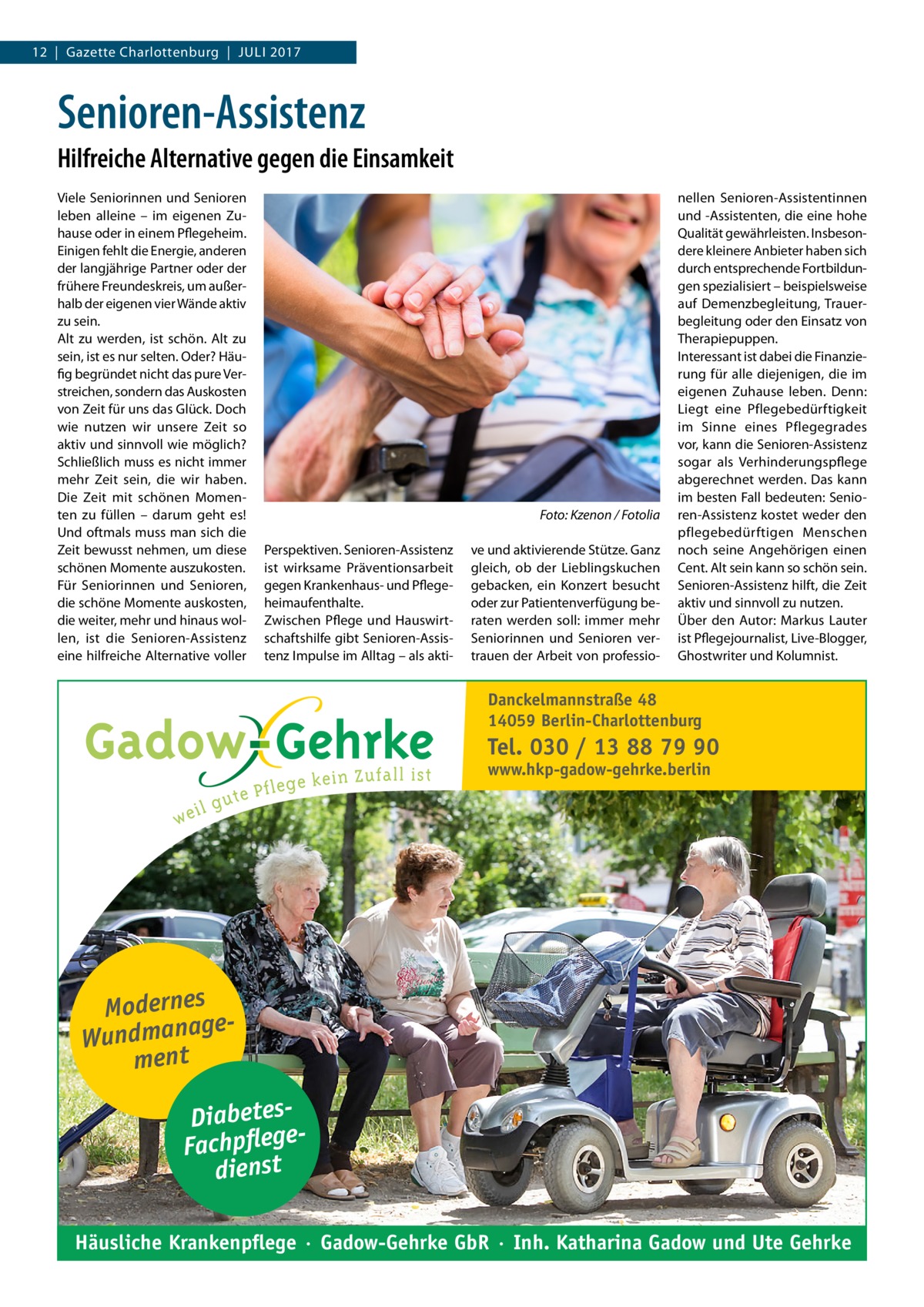 12  |  Gazette Charlottenburg  |  Juli 2017  Senioren-Assistenz Hilfreiche Alternative gegen die Einsamkeit Viele Seniorinnen und Senioren leben alleine – im eigenen Zuhause oder in einem Pflegeheim. Einigen fehlt die Energie, anderen der langjährige Partner oder der frühere Freundeskreis, um außerhalb der eigenen vier Wände aktiv zu sein. Alt zu werden, ist schön. Alt zu sein, ist es nur selten. Oder? Häufig begründet nicht das pure Verstreichen, sondern das Auskosten von Zeit für uns das Glück. Doch wie nutzen wir unsere Zeit so aktiv und sinnvoll wie möglich? Schließlich muss es nicht immer mehr Zeit sein, die wir haben. Die Zeit mit schönen Momenten zu füllen – darum geht es! Und oftmals muss man sich die Zeit bewusst nehmen, um diese schönen Momente auszukosten. Für Seniorinnen und Senioren, die schöne Momente auskosten, die weiter, mehr und hinaus wollen, ist die Senioren-Assistenz eine hilfreiche Alternative voller  � Perspektiven. Senioren-Assistenz ist wirksame Präventionsarbeit gegen Krankenhaus- und Pflegeheimaufenthalte. Zwischen Pflege und Hauswirtschaftshilfe gibt Senioren-Assistenz Impulse im Alltag – als akti Foto: Kzenon / Fotolia ve und aktivierende Stütze. Ganz gleich, ob der Lieblingskuchen gebacken, ein Konzert besucht oder zur Patientenverfügung beraten werden soll: immer mehr Seniorinnen und Senioren vertrauen der Arbeit von professio nellen Senioren-Assistentinnen und -Assistenten, die eine hohe Qualität gewährleisten. Insbesondere kleinere Anbieter haben sich durch entsprechende Fortbildungen spezialisiert – beispielsweise auf Demenzbegleitung, Trauerbegleitung oder den Einsatz von Therapiepuppen. Interessant ist dabei die Finanzierung für alle diejenigen, die im eigenen Zuhause leben. Denn: Liegt eine Pflegebedürftigkeit im Sinne eines Pflegegrades vor, kann die Senioren-Assistenz sogar als Verhinderungspflege abgerechnet werden. Das kann im besten Fall bedeuten: Senioren-Assistenz kostet weder den pflegebedürftigen Menschen noch seine Angehörigen einen Cent. Alt sein kann so schön sein. Senioren-Assistenz hilft, die Zeit aktiv und sinnvoll zu nutzen. Über den Autor: Markus Lauter ist Pflegejournalist, Live-Blogger, Ghostwriter und Kolumnist.  Danckelmannstraße 48 14059 Berlin-Charlottenburg  Tel. 030 / 13 88 79 90 www.hkp-gadow-gehrke.berlin  Modernes ge Wundmana ment DiabetesFachpflege dienst Häusliche Krankenpflege · Gadow-Gehrke GbR · Inh. Katharina Gadow und Ute Gehrke