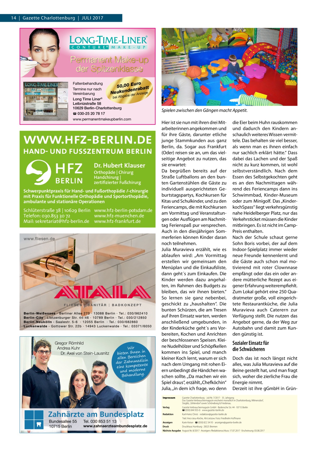 14  |  Gazette Charlottenburg  |  Juli 2017  Faltenbehandlung uro 50,00 E batt Termine nur nach n e d ra Neukun e der Anzeige Vereinbarung ab g b A bei Long Time Liner® Leibnizstraße 58 10629 Berlin-Charlottenburg ☎ 030-25 20 78 17 www.permanentmakeupberlin.com  Dr. Hubert Klauser Orthopäde | Chirurg Handchirurg | zertifizierter Fußchirurg  Schwerpunktpraxis für Hand- und Fußorthopädie /-chirurgie mit Praxis für Funktionelle Orthopädie und Sportorthopädie, ambulante und stationäre Operationen  Schlüterstraße 38 | 10629 Berlin www.hfz-berlin-potsdam.de Telefon: 030.853 30 72 www.hfz-muenchen.de Mail: sekretariat@hfz-berlin.de www.hfz-frankfurt.de  Gregor Römhild Andrea Kuhr Dr. Axel von Stein-Lausnitz  Wir in bieten Ihnen en allen Bereich izin der Zahnmed nte eine kompete und moderne . Behandlung  Zahnärzte am Bundesplatz Bundesallee 55 10715 Berlin  Tel. 030 853 51 13  www.zahnaerzteambundesplatz.de  Spielen zwischen den Gängen macht Appetit. Hier ist sie nun mit ihren drei Mitarbeiterinnen angekommen und für ihre Gäste, darunter etliche junge Stammkunden aus ganz Berlin, da. Sogar aus Frankfurt (Oder) reisen sie an, um das vielseitige Angebot zu nutzen, das sie erwartet: Da begrüßen bereits auf der Straße Luftballons an den bunten Gartenstühlen die Gäste zu individuell ausgerichteten Geburtstagspartys, Kochkursen für Kitas und Schulkinder, und zu den Feriencamps, die mit Kochkursen am Vormittag und Veranstaltungen oder Ausflügen am Nachmittag Ferienspaß pur versprechen. Auch in den diesjährigen Sommerferien können Kinder daran noch teilnehmen. Julia Muravieva erzählt, wie es ablaufen wird: „Am Vormittag erstellen wir gemeinsam den Menüplan und die Einkaufsliste, dann geht´s zum Einkaufen. Die Kinder werden dazu angehalten, im Rahmen des Budgets zu bleiben, das wir ihnen bieten.“ So lernen sie ganz nebenbei, geschickt zu „haushalten“. Die bunten Schürzen, die am Tresen auf ihren Einsatz warten, werden anschließend umgebunden, in der Kinderküche geht´s ans Vorbereiten, Kochen und Anrichten der beschlossenen Speisen. Kleine Nudelhölzer und Schöpfkellen kommen ins Spiel, und manch kleiner Koch lernt, warum er sich nach dem Umgang mit rohen Eiern unbedingt die Händchen waschen sollte. „Da machen wir ein Spiel draus“, erzählt „Chefköchin“ Julia, „in dem ich frage, wo denn  die Eier beim Huhn rauskommen und dadurch den Kindern anschaulich weiteres Wissen vermittele. Das behalten sie viel besser, als wenn man es ihnen einfach nur sachlich erklärt hätte.“ Dass dabei das Lachen und der Spaß nicht zu kurz kommen, ist wohl selbstverständlich. Nach dem Essen des Selbstgekochten geht es an den Nachmittagen während des Feriencamps dann ins Schwimmbad, Kinder-Museum oder zum Minigolf. Das „KinderkochSpass“ liegt verkehrsgünstig nahe Heidelberger Platz, nur das Verkehrsticket müssen die Kinder mitbringen. Es ist nicht im CampPreis enthalten. Nach der Schule schaut gerne Sohn Boris vorbei, der auf dem Indoor-Spielplatz immer wieder neue Freunde kennenlernt und die Gäste auch schon mal motivierend mit roter Clownnase empfängt oder das ein oder andere mütterliche Rezept aus eigener Erfahrung weiterempfiehlt. Zum Lokal gehört eine 250 Quadratmeter große, voll eingerichtete Restaurantküche, die Julia Muravieva auch Caterern zur Verfügung stellt. Die nutzen das Angebot gerne, da der Weg zur Autobahn und damit zum Kunden günstig ist.  Sozialer Einsatz für die Schwächeren Doch das ist noch längst nicht alles, was Julia Muravieva auf die Beine gestellt hat, und man fragt sich, woher die zierliche Frau die Energie nimmt. Derzeit ist ihre gGmbH in Grün Impressum	  Gazette Charlottenburg ·  Juli Nr. 7/2017 ·  35. Jahrgang Das Gazette Verbrauchermagazin erscheint monatlich in Charlottenburg, Wilmersdorf, Steglitz, Zehlendorf sowie Schöneberg & Friedenau.  Verlag	  Gazette Verbrauchermagazin GmbH · Badensche Str. 44 · 10715 Berlin ☎ (030) 844 933-0 ·  www.gazette-berlin.de  Redaktion	  Karl-Heinz Christ ·  redaktion@gazette-berlin.de  	  Titel: Herz-Jesu-Kirche, Alt-Lietzow. Foto: Friedhelm Hoffmann  Anzeigen	  Karin Keiser ·  ☎ (030) 822 34 93 ·  anzeigen@gazette-berlin.de  Druck	  Druckhaus Humburg · 28325 Bremen  Nächste Ausgabe	 August Nr. 8/2017 · Anzeigen-/Redaktionsschluss: 17.07.2017 · Erscheinung: 03.08.2017