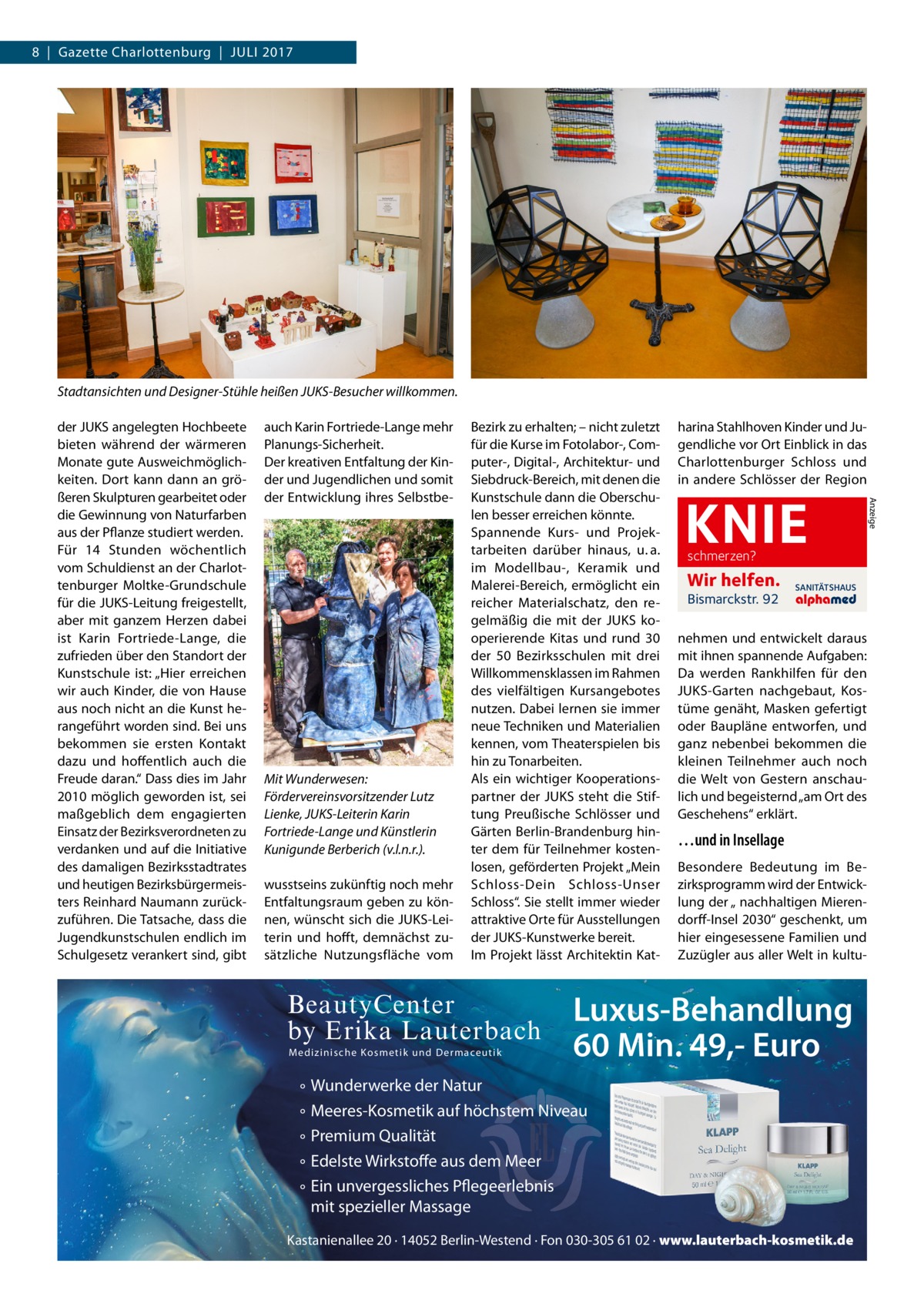 8  |  Gazette Charlottenburg  |  Juli 2017  Stadtansichten und Designer-Stühle heißen JUKS-Besucher willkommen. auch Karin Fortriede-Lange mehr Planungs-Sicherheit. Der kreativen Entfaltung der Kinder und Jugendlichen und somit der Entwicklung ihres Selbstbe Mit Wunderwesen: Fördervereinsvorsitzender Lutz Lienke, JUKS-Leiterin Karin Fortriede-Lange und Künstlerin Kunigunde Berberich (v.l.n.r.). wusstseins zukünftig noch mehr Entfaltungsraum geben zu können, wünscht sich die JUKS-Leiterin und hofft, demnächst zusätzliche Nutzungsfläche vom  Bezirk zu erhalten; – nicht zuletzt für die Kurse im Fotolabor-, Computer-, Digital-, Architektur- und Siebdruck-Bereich, mit denen die Kunstschule dann die Oberschulen besser erreichen könnte. Spannende Kurs- und Projektarbeiten darüber hinaus, u. a. im Modellbau-, Keramik und Malerei-Bereich, ermöglicht ein reicher Materialschatz, den regelmäßig die mit der JUKS kooperierende Kitas und rund 30 der 50 Bezirksschulen mit drei Willkommensklassen im Rahmen des vielfältigen Kursangebotes nutzen. Dabei lernen sie immer neue Techniken und Materialien kennen, vom Theaterspielen bis hin zu Tonarbeiten. Als ein wichtiger Kooperationspartner der JUKS steht die Stiftung Preußische Schlösser und Gärten Berlin-Brandenburg hinter dem für Teilnehmer kostenlosen, geförderten Projekt „Mein Schloss-Dein Schloss-Unser Schloss“. Sie stellt immer wieder attraktive Orte für Ausstellungen der JUKS-Kunstwerke bereit. Im Projekt lässt Architektin Kat BeautyCenter by Erika Lauterbach M edi zi n i sc h e K osm et ik und D e r mace utik  ° ° ° ° °  harina Stahlhoven Kinder und Jugendliche vor Ort Einblick in das Charlottenburger Schloss und in andere Schlösser der Region  KNIE schmerzen?  Wir helfen. Bismarckstr. 92  SANITÄTSHAUS  nehmen und entwickelt daraus mit ihnen spannende Aufgaben: Da werden Rankhilfen für den JUKS-Garten nachgebaut, Kostüme genäht, Masken gefertigt oder Baupläne entworfen, und ganz nebenbei bekommen die kleinen Teilnehmer auch noch die Welt von Gestern anschaulich und begeisternd „am Ort des Geschehens“ erklärt.  …und in Insellage Besondere Bedeutung im Bezirksprogramm wird der Entwicklung der „ nachhaltigen Mierendorff-Insel 2030“ geschenkt, um hier eingesessene Familien und Zuzügler aus aller Welt in kultu Luxus-Behandlung 60 Min. 49,- Euro  Wunderwerke der Natur Meeres-Kosmetik auf höchstem Niveau Premium Qualität Edelste Wirkstoffe aus dem Meer Ein unvergessliches Pflegeerlebnis mit spezieller Massage  Kastanienallee 20 · 14052 Berlin-Westend · Fon 030-305 61 02 · www.lauterbach-kosmetik.de  Anzeige  der JUKS angelegten Hochbeete bieten während der wärmeren Monate gute Ausweichmöglichkeiten. Dort kann dann an größeren Skulpturen gearbeitet oder die Gewinnung von Naturfarben aus der Pflanze studiert werden. Für 14  Stunden wöchentlich vom Schuldienst an der Charlottenburger Moltke-Grundschule für die JUKS-Leitung freigestellt, aber mit ganzem Herzen dabei ist Karin Fortriede-Lange, die zufrieden über den Standort der Kunstschule ist: „Hier erreichen wir auch Kinder, die von Hause aus noch nicht an die Kunst herangeführt worden sind. Bei uns bekommen sie ersten Kontakt dazu und hoffentlich auch die Freude daran.“ Dass dies im Jahr 2010 möglich geworden ist, sei maßgeblich dem engagierten Einsatz der Bezirksverordneten zu verdanken und auf die Initiative des damaligen Bezirksstadtrates und heutigen Bezirksbürgermeisters Reinhard Naumann zurückzuführen. Die Tatsache, dass die Jugendkunstschulen endlich im Schulgesetz verankert sind, gibt